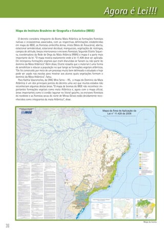 36
Agora é Lei!!!
Mapa do Instituto Brasileiro de Geografia e Estatística (IBGE)
O decreto considera integrante do Bioma Mata Atlântica as formações florestais
nativas e ecossistemas associados, com as respectivas delimitações estabelecidas
em mapa do IBGE, as florestas ombrófila densa, mista (Mata de Araucária), aberta,
estacional semidecidual, estacional decidual, manguezais, vegetações de restingas,
campos de altitude, brejos interioranos e encraves florestais. Segundo Elizete Siquei-
ra, coordenadora da Rede de Ongs da Mata Atlância (RMA) o mapa é a parte mais
importante da lei. “O mapa mostra exatamente onde a lei 11.428 deve ser aplicada.
Ele incorporou formações vegetais que eram discutidas se faziam ou não parte do
domínio da Mata Atlântica”. Além disso, Elizete ressalta que o material é uma forma
de sensibilizar e educar a população no que tange as formações vegetais atlânticas.
“Ele foi construído por meio de um processo muito bem delineado e estudado e hoje
pode ser usado nas escolas para mostrar aos alunos quais vegetações formam o
domínio da Mata Atlântica”, falou.
Para Kathia Vasconcelos, da ONG Mira Serra – RS,  o mapa do Domínio da Mata
Atlântica é um dos principais pontos do decreto uma vez que muitos estados não
reconheciam algumas destas áreas. “O mapa de biomas do IBGE não reconhece im-
portantes formações vegetais como mata Atlântica e, agora com o mapa oficial,
áreas importantes como o cordão lagunar no litoral gaúcho, os encraves florestais
do nordeste e as florestas secas do norte de Minas Gerais estão devidamente reco-
nhecidos como integrantes da mata Atlântica”, disse.
Mapa do bioma
 