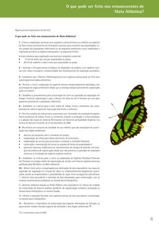 41
Alguns pontos importantes do decreto:
O que pode ser feito nos remanescentes de Mata Atlântica?
1 - É livre a exploração eventual, sem propósito comercial direto ou indireto, de espécies
da flora nativa provenientes de formações naturais, para consumo nas propriedades ru-
rais, posses das populações tradicionais ou de pequenos produtores rurais, respeitadas a
vegetação primária, as espécies ameaçadas e os seguintes limites:
Limites máximos para exploração eventual sem propósito comercial:
	 15 m3 de lenha por ano por propriedade ou posse.•	
20 m3 de madeira a cada 3 anos por propriedade ou posse.•	
2 - Estimula o Enriquecimento Ecológico da Vegetação secundária, com espécies nati-
vas com vistas a recuperar a biodiversidade dos remanescentes de vegetação secundária.
3 - Estabelece que o Plantio e Reflorestamento com espécies nativas pode ser feito sem
autorização dos órgãos ambientais.
4 - Permite o corte e exploração de espécies nativas comprovadamente plantadas, com
autorização do órgão ambiental e desde que as mesmas estejam previamente cadastradas
junto ao mesmo.
5 - Simplifica o procedimento para autorização do corte ou supressão de vegetação em
estágio inicial de regeneração e para o Pousio em áreas de até 2 hectares por ano para
pequenos produtores e população tradicional.
6 - Estabelece os critérios para a livre coleta de folhas, frutos e sementes, tais como:
períodos de coleta e época de maturação dos frutos e sementes.
7 - Permite a prática do extrativismo sustentável, por intermédio da condução de espécie
nativa produtora de folhas, frutos ou sementes, visando a produção e comercialização,
e a adoção das regras do Sistema Participativo de Garantia da Qualidade Orgânica nos
termos do Decreto no 6.323, de 27 de dezembro de 2007.
8 - Reconhece um conjunto de atividade de uso indireto, que não necessitam de autori-
zação dos órgãos ambientais:
abertura de pequenas vias e corredores de acesso;•	
implantação de trilhas para desenvolvimento de ecoturismo;•	
implantação de aceiros para prevenção e combate a incêndios florestais;•	
construção e manutenção de cercas ou picadas de divisa de propriedades e•	
pastoreio extensivo tradicional em remanescentes de campos de altitude, nos está-•	
gios secundários de regeneração, desde que não promova a supressão da vegetação
nativa ou a introdução de espécies vegetais exóticas.
9 - Estabelece os critérios para o corte ou exploração de Espécies Florestais Pioneiras
em florestas em estágio médio de regeneração de acordo com lista de espécies pioneiras
publicada pelo Ministério do Meio Ambiente.
10 - Define como será a compensação por destinação de área equivalente nos casos de
supressão de vegetação em função de obras ou empreendimentos legalmente autori-
zados, dando ao empreendedor a possibilidade de optar entre as seguintes alternativas:
I - destinar área equivalente à extensão da área desmatada, para conservação, com as
mesmas características ecológicas, na mesma bacia hidrográfica;
II - destinar, mediante doação ao Poder Público, área equivalente no interior de unidade
de conservação de domínio público, pendente de regularização fundiária, localizada na
mesma bacia hidrográfica, no mesmo Estado;
III - efetuar a reposição florestal, com espécies nativas, em área equivalente à desmatada,
na mesma bacia hidrográfica.
11 - Reconhece a importância da preservação das Espécies Ameaçadas de Extinção, as
quais devem receber atenção especial da sociedade e dos órgãos ambientais.
*É ex-coordenadora geral da RMA.
O que pode ser feito nos remanescentes de
Mata Atlântica?
 