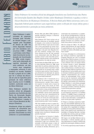 42
FabioFeldmann
Fabio Feldmann é admi-
nistrador de empresas
formado pela Faculda-
de Getúlio Vargas e ad-
vogado pela Faculdade
de Direito da USP. Foi
eleito Deputado Federal
por três mandatos con-
secutivos (1986 – 1998)
e participou como Depu-
tado Constituinte na ela-
boração da Constituição
de 1988, sendo respon-
sável pela elaboração do
capítulo destinado ao
meio ambiente, um dos
textos mais completos
e avançados referente à esta
temática no mundo. Também
foi dele o projeto de lei 3.285,
que foi o começo da discus-
são de uma lei específica para
proteção da mata atlântica
(que resultou na lei 11.428/06,
também conhecida como Lei
da Mata Atlântica).
Fábio Feldmann também foi
membro oficial da delegação
brasileira nas Conferências das
Partes da Convenção Quadro
das Nações Unidas sobre Mu-
danças Climáticas e ajudou a
criar o Fórum Brasileiro de Mu-
danças Climáticas.
Atualmente, dirige seu próprio
escritório de consultoria que
trabalha principalmente com
questões relacionadas ao meio
ambiente e à sustentabilidade.
Revista Rede pela Mata (R.M): Quando a
questão ambiental começou a influenciar
seu modo de vida ?
Fábio Feldmann (F.F): Tomei contato com as
questões ambientais na faculdade, quando
foi lançado o livro Limites do Crescimento
pelo Clube de Roma. A partir daí me envolvi
com o tema, participando de muitas inicia-
tivas em prol da Amazônia, Pantanal, contra
a poluição e não parei mais. Naqueles tem-
pos meio ambiente, ecologia eram temas
muito distantes do que são hoje, pairando
muita nebulosidade sobre eles. Muitas das
questões estavam sendo discutidas pionei-
ramente naquele período, como questões de
comportamento e de visão de mundo.
Revista Rede pela Mata (R.M): Você foi elei-
to como deputado federal em 1986, nessa
época falar em políticas ambientais no Bra-
sil era coisa para roda de “ecochatos”. O país
estava saindo de um período onde a ordem
era destruir para construir. Como foi partici-
par diretamente da elaboração do capítulo
da Constituição que abordou pela primeira
vez a preservação ambiental?
Fábio Feldmann (F.F): A Constituinte foi a
etapa final da democratização no Brasil.
Simultaneamente, grandes temas ambien-
tais surgiram no mundo como o buraco da
camada de ozônio, efeito estufa, de modo
que foi um período de muitas mudanças que
transformaram a nossa sociedade em poucos
anos. O tema ambiental no Brasil tinha me-
nos visibilidade e gerava menor polarização
como ocorre hoje com o desmatamento da
Amazônia. Desse modo, foi possível se avan-
çar muito em termos da constituição brasi-
leira, que no que tange a meio ambiente e
outras temáticas ainda é muito inovadora.
R.M: Você também já esteve no poder Exe-
cutivo do estado que mais cresce em todo
país. Como é possível equilibrar as expecta-
tivas da população em relação a emprego e
renda ao mesmo tempo em que é necessário
proteger áreas visivelmente cobiçadas pelas
grandes empresas?
F.F: A experiência do Executivo é desafia-
dora. Defender o patrimônio ambiental e
encontrar, objetivamente falando, soluções
sustentáveis é algo a ser construído com a
sociedade, enfrentando sempre a visão de
curtíssimo prazo que impera no processo
de tomada de decisões. Demonstrar que a
conservação dos ecossistemas e a qualida-
de de vida são interdependentes é tarefa de
se impor pela persuasão uma nova visão de
mundo que transforma o próprio modo das
pessoas encararem seu cotidiano, incorpo-
rando novos valores e práticas de vida...
R.M: Em outubro de 1992 o PL 3.285 que
tratava especificamente da mata atlântica
foi apresentado por você na Câmara Fede-
ral. Quais as maiores dificuldades para que
fosse votado?
F.F: A maior dificuldade foi o enfrentamento
dos interesses econômicos organizados no
Congresso Nacional que viam na proteção
legal da Mata Atlântica prejuízo à continui-
dade de suas atividades. Estes ainda encaram
o meio ambiente como um estoque infinito
de recursos naturais a serem apropriados
sem qualquer cuidado. Desse modo, a ban-
cada ruralista levantou a bandeira de que a
proteção da Mata Atlântica significaria o fim
da agricultura em vários estados, assim como
os interesses imobiliários gostariam de poder
implantar empreendimentos sem nenhum
critério de sustentabilidade. Enfim, muitos
anos de luta do movimento ambientalista
para regulamentar a Constituição de 88, sem-
pre valendo a pena lembrar que infelizmente
a Mata Atlântica é o único bioma protegido
por uma legislação específica, ainda que a
constituição considere o Pantanal, Amazônia
e outros biomas patrimônio nacional.
R.M: Após 14 anos de tramitação o presiden-
te Lula finalmente sancionou a Lei da Mata
Atlântica (11.428/06). Porque os projetos de
lei que tratam de política ambiental no Bra-
sil são os mais demorados e complicados de
serem aceitos pelo poder Legislativo?
F.F: Porque os interesses corporativos mobili-
zam com mais facilidade segmentos do Con-
gressoNacional,aopassoquequestõescruciais
nem sempre têm a capacidade de mobilizar a
sociedade em termos político eleitorais. Infeliz-
mente, tenho projetos muito importantes em
tramitação no Congresso Nacional, a exemplo
da proteção das cavernas, ainda que tenham
sido apresentados antes da Mata Atlântica.
R.M: Agora a Lei da Mata Atlântica está ai,
sancionada e o decreto assinado, quais as
suas expectativas em relação a melhora das
políticas de preservação voltadas ao bioma?
F.F: As minhas expectativas estão focadas no
Fábio Feldmann foi membro oficial da delegação brasileira nas Conferências das Partes
da Convenção Quadro das Nações Unidas sobre Mudanças Climáticas e ajudou a criar o
Fórum Brasileiro de Mudanças Climáticas. A Revista Rede pela Mata conversou com o ex-
deputado federal para conhecer suas expectativas sobre a difusão de novas idéias para o
desenvolvimento e proteção ao meio ambiente.
Entrevista
 