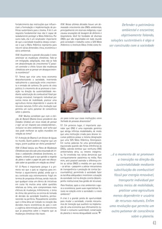 43
fortalecimento das instituições que influen-
ciam a formulação e implementação de po-
líticas sustentáveis para o bioma. A lei é um
requisito fundamental mas não é capaz de
isoladamente proteger a Mata Atlântica. Por
outro lado, ela é um sinalizador importante
de que a sociedade brasileira deseja conser-
var o que a Mata Atlântica representa para
nós em várias dimensões: ética, econômica e
sócio ambiental.
R.M: Atualmente a grande discussão é como
amenizar as mudanças climáticas. Fala-se
em mitigação, adaptação, mas não se fala
em desaceleração do crescimento? É possí-
vel controlar o efeito futuro das mudanças
climáticas sem se pensar em desaquecimen-
to econômico?
F.F: Temos que criar uma nova economia
descarbonizando a sociedade, invertendo
radicalmente a associação entre crescimen-
to e emissão de carbono. Do ponto de vista
prático, é o momento de se promover a tran-
sição na direção da sustentabilidade me-
diante substituição do combustível fóssil por
energia renovável, transporte individual por
outros meios de mobilidade, praticar uma
agricultura menos dependente e usuária de
recursos naturais. Enfim uma revolução que
permita um outro patamar de consciência
sobre o planeta.
R.M: Muitos acreditam que com a elei-
ção de Barack Obama (novo presidente dos
Estados Unidos) um novo modo de pensar
e agir vai ser imposto aos estadunidenses ,
inclusive na área ambiental, você acha que
isso pode melhorar as ações mundiais em
relação ao tema?
F.F: A eleição de Obama é um divisor de águas
no mundo. Quem poderia imaginar que um
negro, jovem pudesse ser eleito presidente?
R.M: O Brasil lançou seu Plano de Mudanças
Climáticas esse ano sob uma enxurrada de crí-
ticas e catástrofes climáticas (enchentes, es-
tiagem, ciclone) qual a sua opinião a respeito
do plano e sobre o papel do país nas discus-
sões sobre as questões em relação ao clima?
F.F: O Plano é importante porque é a pri-
meira vez que o país se organiza para en-
frentar o aquecimento global, ainda que o
seu conteúdo seja extremamente frágil em
termos de propostas efetivas, sendo mais do
que qualquer coisa um elenco de iniciativas
em curso há muitos anos sobre questões
relativas ao tema, sem compromissos mais
efetivos de mudanças. Infelizmente, o tema
do clima não penetrou os centros de tomada
de decisão da sociedade brasileira, perma-
necendo na periferia. Pessoalmente acredito
que o clima deva ser tratado no coração das
decisões macro econômicas do país e com
a urgência determinada pelo conhecimento
que já possuímos sobre o impacto que as
mudanças climáticas irão trazer.
R.M: Nessa últimas décadas houve um de-
masiado crescimento das ONGs ambientais,
principalmente em reservas indígenas, o que
causou acusações de lavagem de dinheiro e
biopirataria. Você foi fundador de diversas
ONGs que são respeitadas em todo mundo
pela seriedade e trabalho como a SOS Mata
Atlântica e o Instituto Oikos. Então como fa-
zer para evitar que essas instituições virem
fachada de pessoas desonestas?
F.F: Em primeiro lugar, é importante assi-
nalar que ONG é uma expressão genérica
que abriga infinitas modalidades, de modo
que uma instituição criada para desviar re-
cursos públicos possui a mesma designação
que uma SOS Mata Atlântica, Greenpeace.
Em outras palavras há uma generalização
equivocada quando são feitas referências às
ONGs, valendo lembrar que nenhuma ONG
ambientalista séria, ou mesmo indigenis-
ta, foi envolvida nas várias denúncias que
corriqueiramente assistimos na mídia. Para
mim, será possível assinalar a diferença en-
tre as várias ONGS a medida em que estas
– as sérias – passarem a adotar mecanismos
de transparência e prestação de contas (ac-
countability), permitindo à sociedade fazer
as escolhas adequadas e monitorar a atuação
da sociedade civil na direção correta (desem-
penho institucional, boa gestão de recursos).
Para finalizar, após a crise ambiental e ago-
ra a econômica, quais suas expectativas fu-
turas na relação entre a sociedade e o meio
ambiente?
A crise é a grande janela de oportunidade
para mudar a sociedade, criando mecanis-
mos de transição que auxiliem na implanta-
ção de uma economia que efetivamente es-
timule o consumo sustentável, conservação
do planeta e menos desigualdade social.
Defender o patrimônio
ambiental e encontrar,
objetivamente falando,
soluções sustentáveis é algo a
ser construído com a sociedade
...é o momento de se promover
a transição na direção da
sustentabilidade mediante
substituição do combustível
fóssil por energia renovável,
transporte individual por
outros meios de mobilidade,
praticar uma agricultura
menos dependente e usuária
de recursos naturais. Enfim
uma revolução que permita um
outro patamar de consciência
sobre o planeta.
 