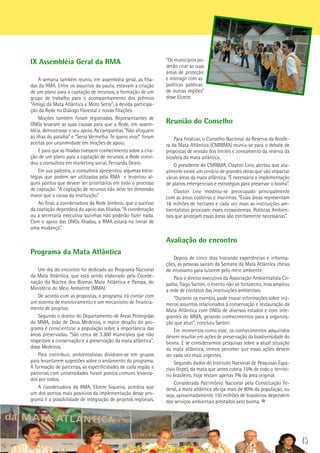 45
“Os municípios po-
derão criar as suas
áreas de proteção
e interagir com as
políticas públicas
de outras regiões”
disse Elizete.
Reunião do Conselho
Para finalizar, o Conselho Nacional da Reserva da Biosfe-
ra da Mata Atlântica (CNRBMA) reuniu-se para o debate de
propostas de revisão dos limites e zoneamento da reserva da
biosfera da mata atlântica.
O presidente do CNRBMA, Clayton Lino, alertou que atu-
almente existe um cenário de grandes obras que vão impactar
várias áreas da mata atlântica. “É necessária a implementação
de planos emergenciais e estratégias para preservar o bioma”.
Clayton Lino mostrou-se preocupado principalmente
com as áreas costeiras e marinhas. “Essas áreas representam
16 milhões de hectares e cada vez mais as instituições am-
bientalistas priorizam esses ecossistemas. Políticas Ambien-
tais que protejam essas áreas são estritamente necessárias”.
	
Avaliação do encontro
Depois de cinco dias trocando experiências e informa-
ções, as pessoas saíram da Semana da Mata Atlântica cheias
de intusiamo para lutarem pelo meio ambiente.
Para o diretor executivo da Associação Ambientalista Co-
paíba, Tiago Sartori, o evento não só fortaleceu, mas ampliou
a rede de contatos das instituições ambientais.
“Durante os eventos, pude trocar informações sobre inú-
meros assuntos relacionados à conservação e restauração da
Mata Atlântica com ONGs de diversos estados e com inte-
grantes do MMA, gerando conhecimentos para a organiza-
ção que atuo”, concluiu Sartori.
Em momentos como esse, os conhecimentos adquiridos
devem resultar em ações de preservação da biodiversidade do
bioma. E se considerarmos pesquisas sobre a atual situação
da mata atlântica, iremos perceber que essas ações devem
ser cada vez mais urgentes.
Segundo dados do Instituto Nacional de Pesquisas Espa-
ciais (Inpe), da mata que antes cobria 15% de todo o territó-
rio brasileiro, hoje restam apenas 7% da área original.
Considerada Patrimônio Nacional pela Constituição Fe-
deral, a mata atlântica abriga mais de 80% da população, ou
seja, aproximadamente 110 milhões de brasileiros dependem
dos serviços ambientais prestados pelo bioma.
IX Assembléia Geral da RMA
A semana também reuniu, em assembléia geral, as filia-
das da RMA. Entre os assuntos da pauta, estavam a criação
de um plano para a captação de recursos, a formação de um
grupo de trabalho para o acompanhamento dos prêmios
“Amigo da Mata Atlântica e Moto Serra”, a devida participa-
ção da Rede no Diálogo Florestal e novas filiações.
Moções também foram registradas. Representantes de
ONGs levaram as suas causas para que a Rede, em assem-
bléia, demostrasse o seu apoio. As campanhas “Não afoguem
as ilhas do paraíba” e “Serra Vermelha: Te quero viva!” foram
aceitas por unanimidade em moções de apoio.
E para que as filiadas tivessem conhecimento sobre a cria-
ção de um plano para a captação de recursos, a Rede convi-
dou a consultora em marketing social, Fernanda Dearo.
Em sua palestra, a consultora apresentou algumas estra-
tégias que podem ser utilizadas pela RMA e levantou al-
guns pontos que devem ser prioritários em todo o processo
de captação. “A captação de recursos não deve ter dimensão
maior que a causa da instituição”.
Ao final, a coordenadora da Rede lembrou que o sucesso
da captação dependerá do apoio das filiadas. “A coordenação
ou a secretaria executiva sozinhas não poderão fazer nada.
Com o apoio das ONGs filiadas, a RMA estará no limiar de
uma mudança”.
Programa da Mata Atlântica
Um dia do encontro foi dedicado ao Programa Nacional
da Mata Atlântica, que está sendo elaborado pela Coorde-
nação do Núcleo dos Biomas Mata Atlântica e Pampa, do
Ministério do Meio Ambiente (MMA).
De acordo com as propostas, o programa irá contar com
um sistema de monitoramento e um mecanismo de financia-
mento de projetos.
Segundo o diretor do Departamento de Áreas Protegidas
do MMA, João de Deus Medeiros, o maior desafio do pro-
grama é conscientizar a população sobre a importância das
áreas preservadas. “São cerca de 3.300 municípios que não
respeitam a conservação e a preservação da mata atlântica”,
disse Medeiros.
Para contribuir, ambientalistas dividram-se em grupos
para levantarem sugestões sobre o andamento do programa.
A formação de parcerias, as especificidades de cada região e
parcerias com universidades foram pontos comuns levanta-
dos por todos.
A coordenadora da RMA, Elizete Siqueira, acredita que
um dos pontos mais positivos da implementação desse pro-
grama é a possibilidade de integração de projetos regionais.
 