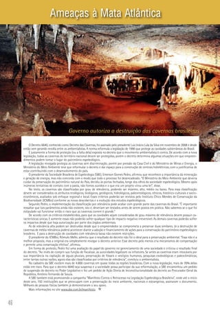 46
O Decreto 6640, conhecido como Decreto das Cavernas, foi assinado pelo presidente Luiz Inácio Lula da Silva em novembro de 2008 e desde
então vem gerando revolta entre os ambientalistas. A norma reformula a legislação de 1990 que protege as cavidades subterrâneas do Brasil.
É justamente a forma de proteção (ou a falta dela) exposta no decreto que o movimento ambientalista é contra. De acordo com a nova
legislação, todas as cavernas do território nacional devem ser protegidas, porém o decreto determina algumas situações em que empreen-
dimentos podem tomar o lugar do patrimônio espeleológico.
A legislação revogada protegia as cavernas sem discriminação, porém por pressão da Casa Civil e do Ministério de Minas e Energia, o
Ministério do Meio Ambiente teve que reformular o decreto e dar espaço para a construção de centrais hidrelétricas, com a justificativa de
estar contribuindo com o desenvolvimento do país.
O presidente da Sociedade Brasileira de Espeleologia (SBE), Emerson Gomes Pedro, afirmou que reconhece a importância da mineração
e geração de energia, mas não concorda com o modo que todo o processo foi desencadeado. “O Ministério do Meio Ambiente que deveria
cuidar da preservação do patrimônio natural do País, decidiu às portas fechadas, longe dos olhos da sociedade espeleológica. Mesmo após
inúmeras tentativas de contato com a pasta, não fomos ouvidos e o que era um projeto virou uma lei”, disse.
No texto, as cavernas são classificadas por grau de relevância, podendo ser máximo, alto, médio ou baixo. Para essa classificação
devem ser considerados os atributos ecológicos, biológicos, geológicos, hidrológicos, paleontológicos, cênicos, histórico-culturais e socio-
econômicos, avaliados sob enfoque regional e local. Esses critérios poderão ser revistos pelo Instituto Chico Mendes de Conservação da
Biodiversidade (ICMBio) conforme as novas descobertas e a evolução dos estudos espeleológicos.
Segundo Pedro, a implementação da classificação por relevância pode acabar com grande parte das cavernas do Brasil. “É importante
ressaltar que tais parâmetros ainda não existem, isto é, deveriam ser testados antes de serem postos em prática. Não sabemos se o que foi
estipulado vai funcionar então o risco que as cavernas correm é grande.”
De acordo com os critérios estabelecidos, para que as cavidades sejam consideradas de grau máximo de relevância devem possuir ca-
racterísticas únicas. E somente essas não poderão sofrer qualquer tipo de impacto negativo irreversível. As demais cavernas poderão sofrer
os impactos desde que haja autorização por parte dos órgãos ambientais.
As de relevância alta podem ser destruídas desde que o empreendedor se comprometa a preservar duas similares. Já a destruição de
cavernas de média relevância poderá acontecer diante a adoção e financiamento de ações para a conservação do patrimônio espeleológico
brasileiro. E para a destruição de cavidades com relevância baixa não existem restrições.
O presidente do ICMBio, Rômulo Mello, admitiu que o resultado do decreto não foi o ideal para a preservação ambiental. “Essa não é a
melhor proposta, mas a original era simplesmente revogar o decreto anterior. Esse decreto pelo menos cria mecanismos de compensação
e permite uma conservação efetiva”, afirmou.
Em forma de protesto, Pedro fez uma avaliação do papel do governo no gerenciamento de uma sociedade e criticou o resultado final
do decreto. “Ao invés de cumprir sua função de fiscalizar, as autoridades legalizam os infratores. Se antes as cavernas eram intocáveis por
sua importância na captação de águas pluviais, preservação de fósseis e vestígios humanos, pesquisas exobiológicas e paleoclimáticas,
entre tantas outras razões, agora elas são classificadas por critérios de relevância”, concluiu o ambientalista.
No cadastro da SBE existem mais de 4.600 cavernas em quase todas as regiões brasileiras. Com a nova legislação, mais de 70% delas
estão em risco. Para que o decreto 6640 seja suspenso e a sociedade possa participar da sua reformulação, a SBE encaminhou um pedido
de suspensão do decreto no Poder Legislativo e fez um pedido de Ação Direta de Inconstitucionalidade do decreto ao Procurador Geral da
República, Antônio Fernando de Souza.
A SBE também está promovendo a campanha “Manifesto Contra o Retrocesso na Legislação Espeleológica Brasileira”, onde até o início
deste ano, 192 instituições que se preocupam com a preservação do meio ambiente, nacionais e estrangeiras, assinaram o documento.
Milhares de pessoas físicas também já demonstraram o seu apoio.
Mais informações no site www.sbe.com.br/manifesto.
Governo autoriza a destruição das cavernas brasileiras
Ameaças à Mata Atlântica
Foto:IngoWanfried
 