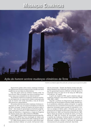 4
Aquecimento global, efeito estufa, mudanças climáticas
são palavras que há pouco tempo só eram ouvidas nos meios
acadêmicos ou nas rodas de ambientalistas.
Hoje eles fazem parte do cotidiano mundial, estão “na
boca do povo”. Mas na verdade o que são as mudanças climá-
ticas e quais suas conseqüências na vida do homem?
Os problemas relativos às mudanças climáticas resultan-
tes principalmente do aquecimento global ocasionado pela
ação do homem vêm sendo discutidos a mais de 30 anos
pelos governos e pesquisadores.
Os acordos internacionais sobre mudanças climáticas co-
meçaram em 1971 com um estudo da Academia de Ciências
da Suécia intitulado “Estudo do Impacto do Homem sobre o
Clima” ´. Este estudo foi apresentado na Conferência das Na-
ções Unidas para o Homem e o Meio Ambiente em 1972, na
cidade de Estocolmo, e impulsionou a criação do Programa
das Nações Unidas para o Meio Ambiente (PNUMA).
Jáem1988foicriadooPainelIntergovernamentalsobreMu-
dança do Clima (IPCC) que ficou encarregado de realizar uma
avaliação do estado do conhecimento sobre mudanças do clima.
Em 1990, diversos países se reuniram e após várias nego-
ciações decidiram elaborar um acordo internacional intitu-
Ação do homem acelera mudanças climáticas da Terra
lado de Convenção – Quadro das Nações Unidas sobre Mu-
dança Climática, hoje conhecido como Convenção do Clima,
que foi apresentado durante a ECO-92, no Rio de Janeiro. A
convenção entrou em vigor em 21 de março de 1994 sendo
ratificada por 191 nações.
A partir da criação do IPCC, quatro relatórios sobre as
mudanças climáticas e seus efeitos foram publicados (1990,
1995, 2007 e 2007).
Segundo o professor do Departamento de Relações In-
ternacionais da Universidade de Brasília (UNB), Eduardo Vio-
la, os problemas ambientais globais emergiram na agenda
internacional com a Conferência de Estocolmo, mas somente
adquiriram densidade própria quando foi descoberto o bu-
raco na camada de Ozônio sobre a Antártida, que levou à
assinatura da Convenção de Viena para a Proteção da Cama-
da de Ozônio em 1985 e ao Protocolo de Montreal em 1987.
“Pouco depois da questão da camada de ozônio, em fins da
década de 1980, por iniciativa da comunidade científica,
a questão das mudanças climáticas global foi colocada na
agenda das Nações Unidas, dando origem ao processo mais
demorado, complexo, relevante e fascinante de negociação
internacional de uma questão ambiental”, disse Viola.
Aumento na emissão de gases efeito estufa são a principal causa do aquecimento global.
Mudanças Climáticas
 