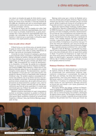 6 Lançamento do Plano Nacional de Mudanças Climáticas
o clima está esquentando...
ciso reduzir as emissões dos gases de efeito estufa o quan-
to antes e com a maior intensidade possível. O protocolo de
Quioto tem metas muito reduzidas, e cortes das emissões de
50 a 80% são necessários para que as concentrações sejam
estabilizadas em valores mais altos que os atuais, mas dentro
de valores controlados”, afirmou.
Na opinião de Artaxo, não há culpados nem vilões. Toda
a humanidade, com diferentes responsabilidades, deve inves-
tir em reduzir as emissões. Evidentemente, os países desen-
volvidos têm a maior parcela de responsabilidade pelas suas
emissões não controladas nos últimos 150 anos. No caso
brasileiro, é essencial que as queimadas na Amazônia sejam
reduzidas o mais rápido possível, ponderou.
Como isso pode afetar o Brasil?
O Brasil tornou-se, nos últimos anos, um grande emissor
de gases de efeito estufa: está situado entre o quarto e o
sexto maior emissor entre todos os países, dependendo do
período e das fontes de informações considerados.
Conversão de áreas florestais em pastagens, agricultura
ou para expansão urbana, queimadas e a degradação florestal
alteram o estoque de carbono e liberam gases para a atmos-
fera. Essas alterações de usos do território e o desmatamento
responderam por 73% dos gases emitidos pelo Brasil entre
1990 e 1994, principalmente em virtude do desmatamen-
to na Amazônia e no Cerrado. Na opinião do ex-deputado
federal e ex-secretario geral do Fórum Brasileiro de Mudan-
ças Climáticas (FBMC), Fábio Feldmann, o Brasil está em uma
péssima colocação apesar de ser um dos países com a matriz
energética menos poluente. “Os desmatamentos e queima-
das atrapalham e muito para que o país possa assumir uma
posição de liderança frente as negociações sobre mudanças
climáticas”, disse. Ele também ressalta a necessidade de en-
frentar esse problema, não só em âmbito nacional, mas tam-
bém nos estados e municípios. “É preciso que governadores e
prefeitos tomem atitudes reais, não se pode continuar com o
pensamento de desenvolvimento a qualquer custo, como foi
no período militar. Existem caminhos para que esse desen-
volvimento seja feito de forma sustentável, e o mundo está
caminhando para isso. O Brasil não pode estar a parte desse
compromisso”, enfatizou Feldmann.
Modelos climáticos, desenhados em super computadores
auxiliam os cientistas a reproduzir ou projetar os efeitos do
aquecimento global. “Projeções mostram que em um planeta
mais quente alguns fenômenos climáticos se tornarão mais
freqüentes e intensos”, falou José Antônio Marengo, pesqui-
sador do Inpe.
Marengo alerta avisa que o interior do Nordeste será a
área mais afetada pelas alterações climáticas. “Alguns estudos
mostram que essa área é muito vulnerável, pois já é um local
quente, devido à ausência de chuvas em um período do ano.
O que pode acontecer é que essas chuvas cessem de vez”.
Alguns dos impactos dessas mudanças, no Brasil, podem
ser catastróficos. Segundo a Organização Não Governamen-
tal (ONG) Greenpeace as regiões metropolitanas ficarão mais
quentes, com mais inundações, enchentes e desmoronamen-
tos em áreas de risco, principalmente nas encostas dos mor-
ros. Os casos de doenças transmissíveis tendem a aumentar
devido a temperaturas mais altas, propicias a reprodução de
vetores. “Caso medidas drásticas não sejam tomadas para
controlar o aquecimento global, o planeta enfrentará tem-
pos muito difíceis. A temperatura irá aumentar mais que 2º C
acima dos níveis pré-industriais, com riscos de extinção em
massa, colapso dos ecossistemas, falta de alimentos, escassez
de água e grandes prejuízos econômicos” diz o site da ONG.
Seguindo a linha de Marengo, o coordenador da campa-
nha do clima do Greenpeace, Carlos Ritti, disse que Nordeste
será a área mais afetada pelo afeito do aquecimento global
no Brasil. “O aumento da temperatura na região fará com
que chova muito menos, aumentado os processos de degra-
dação, de desertificação e agravando a perda dos recursos
hídricos. São 31 milhões de pessoas que sofrerão os efeitos
da má gestão ambiental humana”.
Mudanças Climáticas e Mata Atlântica
Diversos autores têm demonstrado que a distribuição
de espécies arbóreas de Mata Atlântica está diretamen-
te correlacionada com características climáticas, espe-
cialmente a temperatura e a precipitação. No estado de
São Paulo, por exemplo, nas áreas mais elevadas e, con-
sequentemente, mais frias como Atibaia e Japi, a família
Myrtaceae substitui a família Leguminosae em termos de
importância. A mudança na composição florística dessas
matas resulta em uma significativa alteração estrutural,
as árvores são mais baixas e com caules, geralmente, de
um diâmetro menor.
Para Carlos Alfredo Joly, biólogo, professor do Departa-
mento de Botânica do IB/UNICAMP e Coordenador do Pro-
grama BIOTA/FAPESP, as mudanças climáticas afetam, por-
tanto, não só o limite de biomas, mas também a distribuição
de espécies dentro destes. “As flutuações climáticas do Qua-
ternário levaram a retração e expansão dos principais biomas
brasileiros. Nos períodos mais frios e secos, que tiveram seu
 