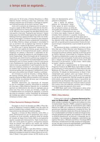 7
último pico há 18 mil anos, a Floresta Amazônica e a Mata
Atlântica ficaram restritas às áreas hoje conhecidas como
refúgios, enquanto que os Cerrados e a Caatinga se expandi-
ram cobrindo boa parte do território nacional”, disse.
Junto com o aumento da temperatura tem-se, pelo me-
nos para a região da Mata Atlântica, a previsão de uma dimi-
nuição significativa nos índices pluviométricos. Ou seja, den-
tro de 100 anos a área ocupada hoje pela Mata Atlântica será
mais quente e mais seca. “A pergunta que fazemos é: haverá
tempo para uma redistribuição espacial das espécies de Mata
Atlântica? Seremos capazes de definir hoje onde criar Unida-
des de Conservação e corredores migratórios, para assegurar
que dentro de 100 anos as áreas ocupadas por remanescen-
tes de Mata Atlântica estejam protegidas e conectadas? O
que vai acontecer com as espécies hoje restritas às regiões
mais frias, para o estado de São Paulo?”, questionou Joly.
Ele afirma que é preciso desenvolver sistemas de mo-
nitoramento com espécies de diversos grupos taxonômicos
(plantas, animais  microrganismos) para ajudar a detectar
mudanças em padrões e determinar a capacidade de dis-
persão e/ou migração de espécies em uma paisagem já alta-
mente fragmentada. “Estas informações são de fundamental
importância para determinarmos políticas que assegurem a
conservação e o uso sustentável da biodiversidade tanto ime-
diatamente como no futuro, quando o clima for mais quente
e seco. Paralelamente, é preciso gerar uma base de dados cli-
máticos locais que possibilitem o aperfeiçoamento dos mo-
delos de mudanças climáticas em uma escala regional. Pois
os modelos hoje existentes são extrapolações grosseiras de
estimativas globais que não possuem o detalhamento neces-
sário para uma análise mais refinada”, ressaltou o professor.
Em entrevista ao jornal da Unicamp, o biólogo Alexan-
dre Falanga Colombo disse que a área de ocupação de 37
espécies arbóreas da Mata Atlântica brasileira, seria reduzida
em média 25 %, nos próximos 50 anos, caso a temperatura
aumentasse em torno de 2º C.
Alexandre desenvolveu sua dissertação de mestrado
na área de modelagem preditiva relacionada às mudanças
do clima para a Mata Atlântica. Segundo ele, os resultados
apontam um deslocamento das áreas de vegetação para as
áreas mais frias, entre as quais, por exemplo, a região Sul.
“o estabelecimento de corredores de vegetação, o aumento
das áreas de proteção e melhor fiscalização da devastação
são medidas que podem minimizar o impacto das mudanças
climáticas no bioma”, disse.
O Plano Nacional de Mudanças Climáticas
Divulgado no dia 01 de dezembro de 2008, o Plano Na-
cional de Mudanças Climáticas (PNMC) trata das ações do
governo brasileiro para combater impactos ambientais e so-
cioeconômicos das alterações climáticas globais.
Segundo o ministro do Meio Ambiente, Carlos Minc, o
plano, diferentemente do que foi apresentado para consul-
ta pública em 25 de setembro, apresenta metas de redução
de emissões de Gases Efeito Estufa (GEE´s), principalmente
aquelas causadas pelo desmatamento. “Após muitas discus-
sões com outras partes do governo, conseguimos estipular
metas de redução. Isso significa que mesmo não fazendo
parte do Anexo, o país assume sua responsabilidade como
potência ambiental”, disse.
O plano diz que até 2017 o país deve diminuir o desma-
tamento entre 30% e 40% fazendo com que emissão de 4,8
bilhões de toneladas de dióxido de carbono deixem de ser emi-
tidos. O Brasil é hoje grande emissor de CO2 devido ao alto
índice de desmatamento, princi-
palmente na Amazônia.
Para o diretor de políticas
públicas do Greenpeace, Sérgio
Leitão, apesar de serem considera-
das um pequeno avanço, as metas de
anunciadas pelo governo são insatisfató-
rias. “O ideal é o desmatamento zero, pois
é a forma mais rápida e barata de impedir as
emissões. Outro problema é a questão energética,
pois o plano continua sem metas de longo prazo para a
produção de energias renováveis. Já para a eficiência as me-
tas, segundo Leitão, estão abaixo das expectativas (8%).“ O
país tem um grande potencial para produzir fontes alternati-
vas de energia e está perdendo a oportunidade de aproveitá-
lo”, disse.
Na assinatura do plano, o presidente Luis Inácio Lula da
Silva disse que o Plano Nacional sobre Mudança do Clima,
constitui-se em um marco relevante para a integração e har-
monização de políticas públicas, seguindo as diretrizes gerais
da Política Nacional encaminhada ao Congresso Nacional.
“Os objetivos estabelecidos no plano são audaciosos, se com-
parados com os de outros países. O potencial de contribuição
para a redução das emissões de gases de efeito estufa dele
decorrente é um dos maiores – se não o maior – dentre todas
as nações”, ressaltou o presidente.
De acordo com o superintendente de Conservação de
Programas Temáticos da WWF-Brasil, Carlos Alberto de Mat-
tos Scaramuzza, as metas propostas no Plano Nacional sobre
Mudanças do Clima para reduzir o desmatamento não são
suficientes. “A redução do desmatamento no Brasil é fator
indispensável para qualquer plano que busque diminuir a
emissão de gás carbônico, pois o uso da terra e as mudanças
no uso da terra representam 75% das emissões de gases de
efeito estufa, sendo que a grande maioria é proveniente do
desmatamento da Amazônia”. Mas segundo ele o plano não
apresenta metas transversais que envolvam todos os setores
nem mostra como eles poderiam contribuir para a redução
total das emissões dos gases de efeito estufa.
O WWF-Brasil, assim como o Greenpeace e várias outras
ONGs ambientais defendem o desmatamento zero e imediato.
PNMC e Mata Atlântica
O plano prevê a aplicação do Programa Nacional de Pes-
quisa em Biodiversidade – PPBio conduzido pelo MCT com
ações voltadas à avaliação dos impactos da mudança do clima
na biodiversidade. Segundo o PNMC, o programa expandirá sua
rede de parcelas permanentes de monitoramento para a Mata
Atlântica em 2009, com o objetivo de monitorar grupos de or-
ganismos que respondam rapidamente à mudança do clima. No
bioma serão conduzidos estudos dos efeitos da mudança do cli-
ma na biodiversidade com ênfase na análise da redução da dis-
tribuição geográfica de espécies; das mudanças no ciclo de vida;
na dinâmica populacional; na estrutura e composição das co-
munidades, e nas estratégias de adaptação e sobrevivência das
espécies. Para tanto, o Ministério da Ciência e Tecnologia (MCT)
fomentará o fortalecimento de redes temáticas de pesquisado-
res, que irão gerar cenários de sustentabilidade e suscetibilidade
da biodiversidade frente às variações climáticas.
o tempo está se esgotando...
 