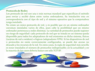 Protocolo de Redes
Los protocolo de red son una o más normas standard que especifican el método
para enviar y recibir datos entre varios ordenadores. Su instalación esta en
correspondencia con el tipo de red y el sistema operativo que la computadora
tenga instalado.
No existe un único protocolo de red, y es posible que en un mismo ordenador
coexistan instalados varios de ellos, pues cabe la posibilidad que un mismo
ordenador pertenezca a redes distintas. La variedad de protocolos puede suponer
un riesgo de seguridad: cada protocolo de red que se instala en un sistema queda
disponible para todos los adaptadores de red existentes en dicho sistema, físicos
(tarjetas de red o módem) o lógicos (adaptadores VPN). Si los dispositivos de red
o protocolos no están correctamente configurados, se puede dar acceso no
deseado a los recursos de la red. En estos casos, la regla de seguridad más sencilla
es tener instalados el número de protocolos indispensable; en la actualidad y en
la mayoría de los casos debería bastar con sólo TCP/IP.

 