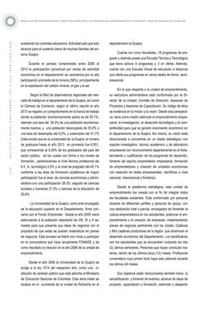 ·100·BOLETÍNVIRTUAL-SEPTIEMBRE-VOL3N10ISNN2266-1536
M O D E L O D E G E S T I Ó N E S T R AT É G I C A C O M O P L ATA F O R M A P A R A L O S P R O C E S O S D E E M P R E N D I M I E N T O E I N N O V A C I Ó N : C A S O U N I V E R S I D A D D E L A G U A J I R A
evadiendo los controles aduaneros.Actividad esta que solo
alcanza para el sustento diario de muchas familias del en-
torno Guajiro.
Durante el periodo comprendido entre 2006 al
2013 la participación porcentual por ramas de actividad
económica en el departamento se caracteriza por la alta
participación promedio de la minería (58%), principalmente
en la explotación del carbón mineral, el gas y la sal.
Según la Red de observatorios regionales del mer-
cado de trabajo en el departamento de la Guajira, así como
la Cámara de Comercio, según el último reporte al año
2013 se registra un comportamiento en la fuerza de trabajo
donde la población económicamente activa es de 65.7%,
además una tasa del 34,3% de una población económica-
mente inactiva, y una población desocupada de 35.2% y
una tasa de desempleo del 9,2%, y subempleo del 31,7%
Cabe anotar que en la universidad de la Guajira el número
de graduaos hasta el año 2013 en promedio fue 6.051,
que corresponde al 0,34% de los graduados del país del
sector público. de los cuales con forme a los niveles de
formación , pertenecientes al nivel técnica profesional del
6.4 ,%, tecnológico 0,5% y al nivel de pregrado del 93.1%
conforme a las área de formación académica de mayor
participación fue el área de ciencias económicas y admin-
istrativa con una participación 38.3%, seguido de ciencias
sociales y humanas 21,3% y ciencias de la educación de
20,6%
. La Universidad de la Guajira, como ente encargado
de la educación superior en el Departamento, firma con-
venio con el Fondo Emprender. Desde el año 2005 viene
estimulando a la población estudiantil de VIII, IX y X se-
mestre para que presente sus ideas de negocios con el
propósito de que estas se puedan materializar en planes
de negocios. Este proceso se lidera con miras a participar
en la convocatoria que hace anualmente FONADE y da
como resultado la creación en el año 2006 de la unidad de
emprendimiento.
Desde el año 2006 la Universidad de la Guajira se
acoge a la ley 1014 del respectivo año, como una in-
stitución de carácter público que está adscrita al Ministerio
de Educación Nacional de Colombia. Esta alma mater se
localiza en el suroriente de la ciudad de Riohacha en el
departamento la Guajira.
Cuenta con cinco facultades, 18 programas de pre-
grado y además posee una Escuela Técnica y Tecnológica
que tiene activos 8 programas y 3 en oferta. Además,
cuenta con una Escuela Virtual de educación a distancia
que oferta sus programas en varias sedes de forma semi-
presencial.
En lo que respecta a la unidad de emprendimiento,
su estructura administrativa está conformada por el Di-
rector de la Unidad, Comités de Dirección, Asesores de
Proyectos y Asesores de Capacitación. Su código de ética
se evidencia en la misión y la visión. Desde esta perspecti-
va, tiene como misión estimular el emprendimiento empre-
sarial, la investigación, el desarrollo tecnológico y la com-
petitividad para que se genere crecimiento económico en
el departamento de la Guajira. Así mismo, su visión está
direccionada a convertirse en un aliado estratégico con
soporte investigativo, técnico académico y de laboratorio
empresarial con reconocimiento departamental en el forta-
lecimiento y cualificación de los programas de desarrollo,
fomento del espíritu emprendedor empresarial, formación
de emprendedores y creación de unidades económicas
con inserción en redes empresariales, científicas a nivel
nacional, internacional y fronterizo.
Desde la plataforma estratégica, esta unidad de
emprendimiento fue creada con el fin de integrar todas
las facultades existentes. Está conformado por personal
docente de diferentes perfiles y personal de apoyo, con
una dedicación total o parcial, encargados de fomentar la
cultura emprendedora en los estudiantes, potenciar el em-
prendimiento y la creación de empresas, implementando
planes de negocios pertinentes con los clúster, Cadenas
y Mini cadenas productivas de la región, que dinamicen el
desarrollo económico del Departamento. Los beneficiarios
son los estudiantes que se encuentren cursando los dos
(2) últimos semestres. Personas que hayan concluido ma-
terias, dentro de los últimos doce (12) meses. Profesional
universitario cuyo primer título haya sido obtenido durante
los últimos 24 meses.
Sus objetivos están direccionados también hacia la
sensibilización y fomento de eventos, alcance de ideas de
proyecto, capacitación y formación, estimular o despertar
 