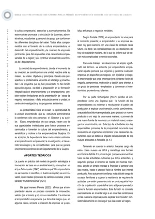 ·101·BOLETÍNVIRTUAL-SEPTIEMBRE-VOL3N10ISNN2266-1536
M O D E L O D E G E S T I Ó N E S T R AT É G I C A C O M O P L ATA F O R M A P A R A L O S P R O C E S O S D E E M P R E N D I M I E N T O E I N N O V A C I Ó N : C A S O U N I V E R S I D A D D E L A G U A J I R A
la cultura empresarial, asesorías y acompañamientos. De
este modo se promueve la vinculación de docentes, admin-
istrativos, estudiantes y personal de apoyo que conforman
las diferentes disciplinas del saber. Todos ellos compro-
metidos con el fomento de la cultura emprendedora, el
desarrollo del emprendimiento y la creación de empresas
pertinentes para dar respuestas a las necesidades empre-
sariales de la región y así contribuir al desarrollo económi-
co del departamento.
La unidad de emprendimiento, desde el momento de
su creación, se constituyó en una unidad reactiva ante su
misión, su visión, objetivos y principios. Desde esta per-
spectiva, la problemática se centra en liderazgo y proactivi-
dad. Los proyectos que se han presentado no han tenido
ejecución alguna, es débil la preparación en la formación
integral hacia el emprendimiento y el empresarismo; tam-
bién existen limitaciones en la presentación de ideas de
negocio innovadoras y falta articulación entre la unidad, el
centro de investigación y los programas existentes.
La problemática nace al revisar la operatividad de
la unidad, encontrando que su estructura administrativa
la conforman sólo dos personas: el Director y su auxil-
iar. Estos, empoderados de sus cargos, hacen uso de
sus capacidades intelectuales para liderar procesos en-
caminados a fomentar la cultura del emprendimiento, y
sensibilizar y motivar a los emprendedores Guajiros. En
su accionar, la dependencia tiene como misión estimular
el emprendimiento empresarial, la investigación, el desar-
rollo tecnológico y la competitividad, para que se genere
crecimiento económico en el Departamento de la Guajira.
APORTES TEÓRICOS
La puesta en práctica del modelo de gestión estratégica e
innovación se basa en un análisis teórico y conceptual en
el que Schumpeter (1947) establece que “Un emprendedor
no es inventor ni científico, ni dueño de capital; es un inno-
vador, quien realiza procesos de cambios sociales y tiene
carácter multidimensional” (124.)
De igual manera Pereira (2003) afirma que el em-
prendedor asume un proceso constante de innovación,
valioso por sí mismo y no por sus resultados. Es entonces
el emprendedor una persona que toma los riesgos que, en
algunos casos, encierra la creación de empresa: ve y capi-
taliza esfuerzos o negocios rentables.
Según Fontela (2006), el emprendedor no vive para
el momento presente; el emprendedor y su empresa ex-
isten hoy pero siempre con una visión de contexto hacia
futuro, es decir, las consecuencias de las decisiones de
hoy se realizarán mañana, de lo que se infiere que se tor-
nan más complicadas y menos racionales.
Para este trabajo, sin desconocer el amplio signifi-
cado del término, se entiende por emprendedor empre-
sarial aquella persona que organiza y gestiona cualquier
empresa, en específico un negocio, con iniciativa y riesgo;
el emprendedor que crea empresa tiene por tanto visión de
negocio, compromiso, motivación y pasión para orientar a
un grupo de personas –empleados- y convencer a inver-
sionistas, proveedores y clientes.
Por su parte Schumpeter (1947) percibe al em-
prendedor como una Expresa que: la función de los
emprendedores es reformar o revolucionar el patrón de
producción al explotar una invención, o más comúnmente,
una posibilidad técnica no probada, para producir un nuevo
producto o uno viejo de una nueva manera; o proveer de
una nueva fuente de insumos o un material nuevo; o reor-
ganizar una industria, etc. Este tipo de actividades son las
responsables primarias de la prosperidad recurrente que
revoluciona el organismo económico y las recesiones re-
currentes que se deben al impacto desequilibrado de los
nuevos productos o métodos. (p. 5.)
Teniendo en cuenta lo anterior, hacerse cargo de
estas cosas nuevas es difícil y constituye una función
económica distinta. En primer lugar, porque se encuentran
fuera de las actividades rutinarias que todos entienden, y
segundo, porque el entorno se resiste de muchas man-
eras, desde un simple rechazo a financiar o comprar una
idea nueva, hasta el ataque físico al hombre que intenta
producirlo. Para actuar con confianza más allá del rango de
sucesos familiares y superar la resistencia se requiere de
aptitudes que estén presentes solo en una pequeña frac-
ción de la población y que define tanto el tipo emprendedor
como la función emprendedora. Esta función no consiste
esencialmente en inventar algo o en crear las condiciones
en las cuales la empresa puede explotar lo innovador; con-
siste básicamente en conseguir que las cosas se hagan.
 