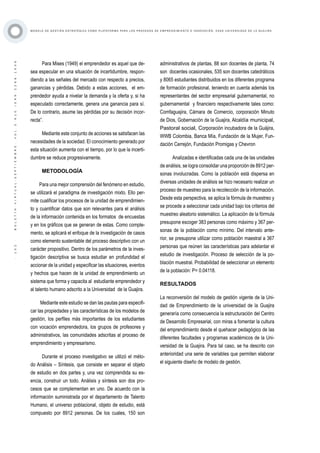 ·102·BOLETÍNVIRTUAL-SEPTIEMBRE-VOL3N10ISNN2266-1536
M O D E L O D E G E S T I Ó N E S T R AT É G I C A C O M O P L ATA F O R M A P A R A L O S P R O C E S O S D E E M P R E N D I M I E N T O E I N N O V A C I Ó N : C A S O U N I V E R S I D A D D E L A G U A J I R A
Para Mises (1949) el emprendedor es aquel que de-
sea especular en una situación de incertidumbre, respon-
diendo a las señales del mercado con respecto a precios,
ganancias y pérdidas. Debido a estas acciones, el em-
prendedor ayuda a nivelar la demanda y la oferta y, si ha
especulado correctamente, genera una ganancia para sí.
De lo contrario, asume las pérdidas por su decisión incor-
recta”.
Mediante este conjunto de acciones se satisfacen las
necesidades de la sociedad. El conocimiento generado por
esta situación aumenta con el tiempo, por lo que la incerti-
dumbre se reduce progresivamente.
METODOLOGÍA
Para una mejor comprensión del fenómeno en estudio,
se utilizará el paradigma de investigación mixto. Ello per-
mite cualificar los procesos de la unidad de emprendimien-
to y cuantificar datos que son relevantes para el análisis
de la información contenida en los formatos de encuestas
y en los gráficos que se generan de estas. Como comple-
mento, se aplicará el enfoque de la investigación de casos
como elemento sustentable del proceso descriptivo con un
carácter propositivo. Dentro de los parámetros de la inves-
tigación descriptiva se busca estudiar en profundidad el
accionar de la unidad y especificar las situaciones, eventos
y hechos que hacen de la unidad de emprendimiento un
sistema que forma y capacita al estudiante emprendedor y
al talento humano adscrito a la Universidad de la Guajira.
Mediante este estudio se dan las pautas para especifi-
car las propiedades y las características de los modelos de
gestión, los perfiles más importantes de los estudiantes
con vocación emprendedora, los grupos de profesores y
administrativos, las comunidades adscritas al proceso de
emprendimiento y empresarismo.
Durante el proceso investigativo se utilizó el méto-
do Análisis – Síntesis, que consiste en separar el objeto
de estudio en dos partes y, una vez comprendida su es-
encia, construir un todo. Análisis y síntesis son dos pro-
cesos que se complementan en uno. De acuerdo con la
información suministrada por el departamento de Talento
Humano, el universo poblacional, objeto de estudio, está
compuesto por 8912 personas. De los cuales, 150 son
administrativos de plantas, 88 son docentes de planta, 74
son docentes ocasionales, 535 son docentes catedráticos
y 8065 estudiantes distribuidos en los diferentes programa
de formación profesional, teniendo en cuenta además los
representantes del sector empresarial gubernamental, no
gubernamental y financiero respectivamente tales como:
Comfaguajira, Cámara de Comercio, corporación Minuto
de Dios, Gobernación de la Guajira, Alcaldía municipal,
Pastoral social, Corporación incubadora de la Guájira,
WWB Colombia, Banca Mía, Fundación de la Mujer, Fun-
dación Cerrejón, Fundación Promigas y Chevron
Analizadas e identificadas cada una de las unidades
de análisis, se logra consolidar una proporción de 8912 per-
sonas involucradas. Como la población está dispersa en
diversas unidades de análisis se hizo necesario realizar un
proceso de muestreo para la recolección de la información.
Desde esta perspectiva, se aplica la fórmula de muestreo y
se procede a seleccionar cada unidad bajo los criterios del
muestreo aleatorio sistemático. La aplicación de la fórmula
presupone escoger 383 personas como máximo y 367 per-
sonas de la población como mínimo. Del intervalo ante-
rior, se presupone utilizar como población maestral a 367
personas que reúnen las características para adelantar el
estudio de investigación. Proceso de selección de la po-
blación muestral. Probabilidad de seleccionar un elemento
de la población: P= 0.04118.
RESULTADOS
La reconversión del modelo de gestión vigente de la Uni-
dad de Emprendimiento de la universidad de la Guajira
generaría como consecuencia la estructuración del Centro
de Desarrollo Empresarial, con miras a fomentar la cultura
del emprendimiento desde el quehacer pedagógico de las
diferentes facultades y programas académicos de la Uni-
versidad de la Guajira. Para tal caso, se ha descrito con
anterioridad una serie de variables que permiten elaborar
el siguiente diseño de modelo de gestión.
 