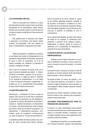 ·104·BOLETÍNVIRTUAL-SEPTIEMBRE-VOL3N10ISNN2266-1536
M O D E L O D E G E S T I Ó N E S T R AT É G I C A C O M O P L ATA F O R M A P A R A L O S P R O C E S O S D E E M P R E N D I M I E N T O E I N N O V A C I Ó N : C A S O U N I V E R S I D A D D E L A G U A J I R A
LA PLATAFORMA VIRTUAL
Todos los involucrados con el fomento a la cultura
del emprendimiento podrán acceder al banco de iniciativas
empresariales de los emprendedores, realizar alianzas,
participar como accionistas, apoyar en la estructuración de
los planes de negocio y propender por el financiamiento de
los mismos.
Esta plataforma será el mecanismo para realizar
el seguimiento a las iniciativas, crear alianzas, realizar
contactos con inversionistas, entre otros aspectos de
apoyo al emprendimiento y Empresarismo de la región.
Desde esta perspectiva, la plataforma se constituye
en una instancia que permite la interdependencia de los
empresarios, emprendedores, inversionistas, instituciones
de apoyo y centros de conocimiento, con el fin de
focalizar estrategias que fortalezcan el desarrollo em-
presarial y competitivo en la región.
Para el logro de lo propuesto se precisa contar con el
apoyo de personal capacitado para realizar la difusión,
recolección de iniciativas, evaluación de las mismas y
el seguimiento con el objetivo de apoyar el desarrollo
de los proyectos de emprendimiento, a su vez desde
el Centro de Desarrollo Empresarial se gestionarán ac-
tividades que con el acompañamiento de las entidades
de apoyo puedan fortalecer este escenario.
LA GESTIÓN DIRECTIVA
Administración y consolidación del banco de ideas de
negocios. Este proceso ha de estar bajo la coordinación
de una persona con experiencia, que sea estratégica en
el desarrollo de políticas administrativas encaminadas a
fortalecer la actividad emprendedora y el Empresarismo
en la Guajira. Esta persona debe tener visión de negocio
para ofrecer el apoyo que se requiere, las asesorías y la
capacitaciones a emprendedores, empresarios, inver-
sionistas, grupos de investigación y demás personas
que estén vinculadas con la cultura del emprendimiento.
La dependencia Gestión Directiva se percibe como un ór-
gano de control que debe arrojar informes periódicos
sobre la inscripción de los nuevos talentos, el avance
de las iniciativas registradas, evaluación constante de
los proyectos en incubación y el análisis de su evolu-
ción dentro del Centro de desarrollo empresarial. Además,
será el encargado de gestionar recursos financieros y téc-
nicos para el desarrollo de actividades en torno al
emprendimiento.
Con lo anteriormente planteado, se podrán hacer reportes
del estado de los proyectos, la identificación, acom-
pañamiento y evaluación de las iniciativas, creación y
fortalecimiento de alianzas, gestión de recursos, for-
talecimiento de la competitividad del Departamento y
promoción de la cultura emprendedora.
CLASIFICACIÓN DE LAS INICIATIVAS
EMPRESARIALES
Cada idea o plan de negocio debe entrar en un pro-
ceso de clasificación que tenga en cuenta al sector pro-
ductivo, el estado de avance del proyecto y la inversión
requerida:
De acuerdo al sector: el proyecto se ubicará, en orden de
importancia, en el sector productivo donde más influencia
tenga el producto o servicio desarrollado.
De acuerdo al estado de avance del producto o ser-
vicio: desde esta perspectiva, los proyecto se ubica de
acuerdo a la etapa de desarrollo en que se encuentre: ya
sea investigación, diseño, prototipo o aplicación comercial
o de producción
De acuerdo a la inversión requerida: la iniciativa se clasi-
ficará de acuerdo al valor necesario para el desarrollo y
puesta en marcha del proyecto.
ACCIONES PROCEDIMENTALES PARA EL
PROCESO DE INCUBACIÓN
El fomento a la cultura emprendedora precisa explicitar
una serie de procedimientos que se deben seguir para sen-
sibilizar a la comunidad, identificar y recepcionar la idea
de negocio, conseguir recursos, hacer seguimiento de los
proyectos y evaluar los resultados.
Sensibilización: Se aborda a la comunidad académi-
ca y se ofrece la motivación necesaria para estimularlos
 