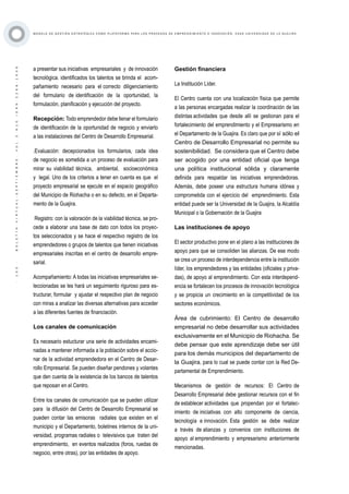 ·105·BOLETÍNVIRTUAL-SEPTIEMBRE-VOL3N10ISNN2266-1536
M O D E L O D E G E S T I Ó N E S T R AT É G I C A C O M O P L ATA F O R M A P A R A L O S P R O C E S O S D E E M P R E N D I M I E N T O E I N N O V A C I Ó N : C A S O U N I V E R S I D A D D E L A G U A J I R A
a presentar sus iniciativas empresariales y de innovación
tecnológica. identificados los talentos se brinda el acom-
pañamiento necesario para el correcto diligenciamiento
del formulario de identificación de la oportunidad, la
formulación, planificación y ejecución del proyecto.
Recepción: Todo emprendedor debe llenar el formulario
de identificación de la oportunidad de negocio y enviarlo
a las instalaciones del Centro de Desarrollo Empresarial.
.Evaluación: decepcionados los formularios, cada idea
de negocio es sometida a un proceso de evaluación para
mirar su viabilidad técnica, ambiental, socioeconómica
y legal. Uno de los criterios a tener en cuenta es que el
proyecto empresarial se ejecute en el espacio geográfico
del Municipio de Riohacha o en su defecto, en el Departa-
mento de la Guajira.
Registro: con la valoración de la viabilidad técnica, se pro-
cede a elaborar una base de dato con todos los proyec-
tos seleccionados y se hace el respectivo registro de los
emprendedores o grupos de talentos que tienen iniciativas
empresariales inscritas en el centro de desarrollo empre-
sarial.
Acompañamiento: A todas las iniciativas empresariales se-
leccionadas se les hará un seguimiento riguroso para es-
tructurar, formular y ajustar el respectivo plan de negocio
con miras a analizar las diversas alternativas para acceder
a las diferentes fuentes de financiación.
Los canales de comunicación
Es necesario estucturar una serie de actividades encami-
nadas a mantener informada a la población sobre el accio-
nar de la actividad emprendedora en el Centro de Desar-
rollo Empresarial. Se pueden diseñar pendones y volantes
que den cuenta de la existencia de los bancos de talentos
que reposan en el Centro.
Entre los canales de comunicación que se pueden utilizar
para la difusión del Centro de Desarrollo Empresarial se
pueden contar las emisoras radiales que existen en el
municipio y el Departamento, boletines internos de la uni-
versidad, programas radiales o televisivos que traten del
emprendimiento, en eventos realizados (foros, ruedas de
negocio, entre otras), por las entidades de apoyo.
Gestión financiera
La Institución Líder.
El Centro cuenta con una localización física que permite
a las personas encargadas realizar la coordinación de las
distintas actividades que desde allí se gestionan para el
fortalecimiento del emprendimiento y el Empresarismo en
el Departamento de la Guajira. Es claro que por sí sólo el
Centro de Desarrollo Empresarial no permite su
sostenibilidad. Se considera que el Centro debe
ser acogido por una entidad oficial que tenga
una política institucional sólida y claramente
definida para respaldar las iniciativas emprendedoras.
Además, debe poseer una estructura humana idónea y
comprometida con el ejercicio del emprendimiento. Esta
entidad puede ser la Universidad de la Guajira, la Alcaldía
Municipal o la Gobernación de la Guajira
Las instituciones de apoyo
El sector productivo pone en el plano a las instituciones de
apoyo para que se consoliden las alianzas. De ese modo
se crea un proceso de interdependencia entre la institución
líder, los emprendedores y las entidades (oficiales y priva-
das), de apoyo al emprendimiento. Con esta interdepend-
encia se fortalecen los procesos de innovación tecnológica
y se propicia un crecimiento en la competitividad de los
sectores económicos.
Área de cubrimiento: El Centro de desarrollo
empresarial no debe desarrollar sus actividades
exclusivamente en el Municipio de Riohacha. Se
debe pensar que este aprendizaje debe ser útil
para los demás municipios del departamento de
la Guajira, para lo cual se puede contar con la Red De-
partamental de Emprendimiento.
Mecanismos de gestión de recursos: El Centro de
Desarrollo Empresarial debe gestionar recursos con el fin
de establecer actividades que propendan por el fortalec-
imiento de iniciativas con alto componente de ciencia,
tecnología e innovación. Esta gestión se debe realizar
a través de alianzas y convenios con instituciones de
apoyo al emprendimiento y empresarismo anteriormente
mencionadas.
 