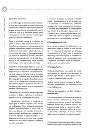 ·106·BOLETÍNVIRTUAL-SEPTIEMBRE-VOL3N10ISNN2266-1536
M O D E L O D E G E S T I Ó N E S T R AT É G I C A C O M O P L ATA F O R M A P A R A L O S P R O C E S O S D E E M P R E N D I M I E N T O E I N N O V A C I Ó N : C A S O U N I V E R S I D A D D E L A G U A J I R A
La Gestión Académica
La formación integral del talento humano demanda la con-
strucción de un proyecto de vida empresarial del estudiante
para el desarrollo de actitudes emprendedoras. Desde esta
perspectiva, se identifican las necesidades de formación y
capacitación con el fin de ofrecer a los diferentes progra-
mas la asignatura desarrollo empresarial como opción para
el desarrollo de los seminarios electivos.
Dentro de la dimensión curricular de los diferentes pro-
gramas en formación deben incluir la formación de un pro-
fesional con conocimientos y competencias para generar
propuestas empresariales a problemas u oportunidades en
contextos económicos, sociales y culturales. El proceso de
formación debe estar basado en el enfoque de formación
y el desarrollo de competencias laborales a partir de las
enseñanzas del emprendimiento, a fin de vigilar la con-
strucción de una cultura empresarial de los programas
existentes o por crear en la Universidad de la Guajira.
Para tal fin la formación integral del talento humano de-
manda la construcción de un proyecto de vida empresarial
del estudiante para el desarrollo de actitudes emprendedo-
ras. Desde esta perspectiva, se identifican las necesidades
de formación y capacitación con el fin de ofrecer a los
diferentes programas la asignatura desarrollo empresarial
como opción para el desarrollo de los seminarios electivos.
Indudablemente el proceso de formación debe ser el ele-
mento que permita el desarrollo de las competencias tanto
personales como profesionales.
De acuerdo al gráfico, el modelo de gestión académica por
competencia se aborda en tres fases: La de sensibilización
e identificación, la de Formulación y la de Activación
.1. Sensibilización e identificación. El proceso de For-
mación para el desarrollo empresarial debe iniciarse
con los Estudiantes (futuros empresarios) de todos los
programas académicos existentes en el alma mater. La
primera fase “Desarrollo de la Mentalidad Empresarial” se
debe orientar hacia la formación de la cultura y el espíritu
empresarial. Debe tener como propósito brindar a los par-
ticipantes un entendimiento claro sobre lo que implica ser
empresario, actuar con espíritu empresarial y ser parte de
una cultura empresarial.
2. Formulación. Centrados en los procesos de investigación
aplicada y el trabajo de aula, por un lado, se busca brindar
a los participantes una serie de técnicas y herramientas
que les permitan mejorar sus competencias perceptuales,
el uso de sus capacidades creativas, el análisis de tenden-
cias, la lectura de los mercados y otros elementos para
poder identificar las nuevas necesidades, deseos, gustos
o problemas que enfrenta un segmento del mercado y que
pueden dar origen a una nueva actividad empresarial
El Enfoque Administrativo
La persona que administre la CDE debe contar con ex-
periencia en el manejo de iniciativas de Base Tecnológi-
ca y en el desarrollo de actividades que fortalezcan
el emprendimiento en la Guajira, y tener la capacidad de
ofrecer apoyo constante en aspectos de emprendimiento,
asesoría y capacitación tanto a emprendedores como
a empresarios, inversionistas, grupos de investigación y
demás personas que estén vinculados .
El Enfoque Técnico
Clasificación de los Talentos empresariales. Las iniciati-
vas presentadas al Centro de Desarrollo Empresarial se
clasifican según el sector en donde aplica la iniciativa
y estado de avance del producto o servicio.
Según la inversión requerida: La iniciativa se clasificará
de acuerdo al valor necesario para el desarrollo y puesta
en marcha del proyecto.
Criterios de evaluación de las iniciativas
empresariales
Los criterios de evaluación corresponden a la viabilidad
técnica, ambiental, socioeconómica y legal y para el
presente proyecto, se tiene en cuenta que la iniciativa
empresarial se realice en el Municipio de Riohacha o en el
Departamento de la Guajira. La evaluación se realizará a
través de una matriz, que permitirá identificar el concepto,
el conocimiento, la tecnología, el mercado potencial,
talento humano, transferencia y apropiación tecnológica.
El Centro de desarrollo empresarial contará con una plata-
forma virtual que permitirá el acopio de la información tanto
 