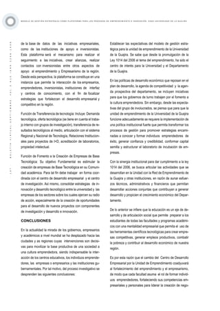 ·107·BOLETÍNVIRTUAL-SEPTIEMBRE-VOL3N10ISNN2266-1536
M O D E L O D E G E S T I Ó N E S T R AT É G I C A C O M O P L ATA F O R M A P A R A L O S P R O C E S O S D E E M P R E N D I M I E N T O E I N N O V A C I Ó N : C A S O U N I V E R S I D A D D E L A G U A J I R A
de la base de datos de las iniciativas empresariales,
como de las instituciones de apoyo e inversionistas.
Esta plataforma será el mecanismo para realizar el
seguimiento a las iniciativas, crear alianzas, realizar
contactos con inversionistas entre otros aspectos de
apoyo al emprendimiento y Empresarismo de la región.
Desde esta perspectiva, la plataforma se constituye en una
instancia que permite la interacción de los empresarios,
emprendedores, inversionistas, instituciones de interfaz
y centros de conocimiento, con el fin de focalizar
estrategias que fortalezcan el desarrollo empresarial y
competitivo en la región.
Función de Transferencia de tecnología: Incluye: Demanda
tecnológica, oferta tecnológica (se tiene en cuenta el traba-
jo interno con grupos de investigación), transferencia de re-
sultados tecnológicos al medio, articulación con el sistema
Regional y Nacional de Tecnología, Relaciones Institucion-
ales para proyectos de I+D, acreditación de laboratorios,
propiedad intelectual.
Función de Fomento a la Creación de Empresas de Base
Tecnológica: Su objetivo Fundamental es estimular la
creación de empresas de Base Tecnológica en su Comuni-
dad académica. Para tal fin debe trabajar en forma coor-
dinada con el centro de desarrollo empresarial y el centro
de investigación. Así mismo, consolidar estrategias de in-
novación y desarrollo tecnológico entre la universidad y las
empresas de los sectores sobre los cuales ejercen su radio
de acción, especialmente de la creación de oportunidades
para el desarrollo de nuevos proyectos con componentes
de investigación y desarrollo e innovación.
CONCLUSIONES
En la actualidad la mirada de los gobiernos, empresarios
y académicos a nivel mundial se ha desplazado hacia las
ciudades y as regiones cuyas intervenciones son decisi-
vas para movilizar la base productiva de una sociedad a
una cultura emprendedora, siendo indispensable la inter-
acción de los centros educativos, los individuos emprende-
dores, las empresas o empresarios y las instituciones gu-
bernamentales. Por tal motivo, del proceso investigativo se
desprenden las siguientes conclusiones:
Establecer las expectativas del modelo de gestión estra-
tégica para la unidad de emprendimiento de la Universidad
de la Guajira. Se sabe que desde la promulgación de la
Ley 1014 del 2006 el tema del emprendimiento, ha sido el
centro de interés para la Universidad y el Departamento
de la Guajira.
En las políticas de desarrollo económico que reposan en el
plan de desarrollo, la agenda de competitividad y la agen-
da prospectiva del departamento, se incluyen iniciativas
para que los gobiernos de turno trabajen por el fomento a
la cultura emprendedora. Sin embargo, desde las expecta-
tivas del grupo de involucrados, se piensa que para que la
unidad de emprendimiento de la Universidad de la Guajira
funcione adecuadamente se requiere la implementación de
una política institucional fuerte que permita transformar los
procesos de gestión para promover estrategias encami-
nadas a conocer y formar individuos emprendedores de
éxito, generar confianza y credibilidad, conformar capital
semilla y estructurar el laboratorio de incubación de em-
presas.
Con la sinergia institucional para dar cumplimiento a la ley
1014 del 2006, se busca articular las actividades que se
desarrollan en la Unidad con la Red de Emprendimiento de
la Guajira y otras instituciones, en razón de aunar esfuer-
zos técnicos, administrativos y financieros que permitan
desarrollar acciones conjuntas que contribuyan a generar
desarrollo y propicien el crecimiento económico del Depar-
tamento.
De lo anterior se infiere que la educación es un eje de de-
sarrollo y de articulación social que permite preparar a los
estudiantes de todas las facultades y programas académi-
cos con una mentalidad empresarial que permita el uso de
las herramientas científicos tecnológicas para crear empre-
sas competitivas, generar empleos productivos, combatir
la pobreza y contribuir al desarrollo económico de nuestra
región.
Es por esta razón que el cambio del Centro de Desarrollo
Empresarial por la Unidad de Emprendimiento coadyuvará
al fortalecimiento del emprendimiento y el empresarismo,
de modo que cada facultad asuma el rol de formar individ-
uos emprendedores, fortaleciendo sus competencias em-
presariales y personales para liderar la creación de nego-
 