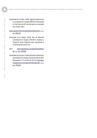 ·109·BOLETÍNVIRTUAL-SEPTIEMBRE-VOL3N10ISNN2266-1536
M O D E L O D E G E S T I Ó N E S T R AT É G I C A C O M O P L ATA F O R M A P A R A L O S P R O C E S O S D E E M P R E N D I M I E N T O E I N N O V A C I Ó N : C A S O U N I V E R S I D A D D E L A G U A J I R A
Universidad de la Guajira. (2005). Agenda Prospectiva de
la universidad de la Guajira 2004-2014.Recuperado
el 18 de Enero de 2013 del sitio web de la niversidad
de la Guajira: http://
www.uniguajira.edu.co/unigua/hermesoft/portal/...1/.../
arc_2281.pdf
Universidad de la Guajira. (2010). Plan de desarrollo
universidad de la Guajira, 2010-2013: Academia y
Proyección Social. Riohacha: Autor. Recuperado el
18 de Noviembre de 2013 de
http:// www.uniguajira.edu.co/unigua/hermesoft/por-
tal/...1/.../arc_2784.pdf
Universidad de la Guajira. Proyecto Educativo Institucional,
Universidad de La Guajira, Acuerdo No 009 de 2003.
Recuperado el 10 de Abril de 2013 de http://www.
uniguajira.edu.co/unigua/hermesoft/portal/...1/.../
arc_1757.pdf
 