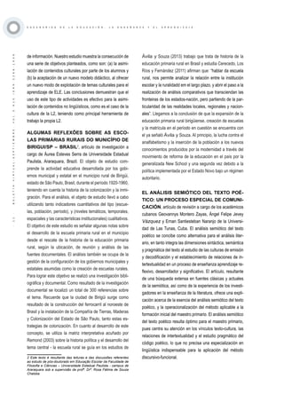 ·11·BOLETÍNVIRTUAL-SEPTIEMBRE-VOL3N10ISNN2266-1536
E S C E N A R I O S D E L A E D U C A C I Ó N , L A E N S E Ñ A N Z A Y E L A P R E N D I Z A J E
de información. Nuestro estudio muestra la consecución de
una serie de objetivos planteados, como son: (a) la asimi-
lación de contenidos culturales por parte de los alumnos y
(b) la aceptación de un nuevo modelo didáctico, al ofrecer
un nuevo modo de explotación de temas culturales para el
aprendizaje de ELE. Las conclusiones demuestran que el
uso de este tipo de actividades es efectivo para la asimi-
lación de contenidos no lingüísticos, como es el caso de la
cultura de la L2, teniendo como principal herramienta de
trabajo la propia L2.
ALGUMAS REFLEXÕES SOBRE AS ESCO-
LAS PRIMÁRIAS RURAIS DO MUNICÍPIO DE
BIRIGUI/SP – BRASIL2
, artículo de investigación a
cargo de Áurea Esteves Serra de Universidade Estadual
Paulista, Araraquara, Brazil. El objeto de estudio com-
prende la actividad educativa desarrollada por los gobi-
ernos municipal y estatal en el municipio rural de Birigüi,
estado de São Paulo, Brasil, durante el período 1920-1960,
teniendo en cuenta la historia de la colonización y la inmi-
gración. Para el análisis, el objeto de estudio llevó a cabo
utilizando tanto indicadores cuantitativos del tipo (escue-
las, población, período), y (niveles temáticos, temporales,
espaciales y las características institucionales) cualitativos.
El objetivo de este estudio es señalar algunas notas sobre
el desarrollo de la escuela primaria rural en el municipio
desde el rescate de la historia de la educación primaria
rural, según la ubicación, de reunión y análisis de las
fuentes documentales. El análisis también se ocupa de la
gestión de la configuración de los gobiernos municipales y
estatales asumidas como la creación de escuelas rurales.
Para lograr este objetivo se realizó una investigación bibli-
ográfica y documental. Como resultado de la investigación
documental se localizó un total de 300 referencias sobre
el tema. Recuerde que la ciudad de Birigüi surge como
resultado de la construcción del ferrocarril al noroeste de
Brasil y la instalación de la Compañía de Tierras, Maderas
y Colonización del Estado de São Paulo, tanto estas es-
trategias de colonización. En cuanto al desarrollo de este
concepto, se utiliza la matriz interpretativa acuñado por
Remond (2003) sobre la historia política y el desarrollo del
tema central - la escuela rural se guía en los estudios de
2 Este texto é resultante das leituras e das discussões referentes
ao estudo de pós-doutorado em Educação Escolar da Faculdade de
Filosofia e Ciências – Universidade Estadual Paulista - campus de
Araraquara sob a supervisão da profª. Drª. Rosa Fátima de Souza
Chaloba
Ávila y Souza (2013) trabajo que trata de historia de la
educación primaria rural en Brasil y estudia Cerecedo, Los
Ríos y Fernández (2011) afirman que: “hablar da escuela
rural, nos permite analizar la relación entre la institución
escolar y la ruralidadd em el largo plazo, y abrir el paso a la
realización de análisis comparativos que transciendan las
fronteiras de los estados-nación, pero partiendo de la par-
ticularidad de las realidades locales, regionales y nacion-
ales”. Llegamos a la conclusión de que la expansión de la
educación primaria rural birigüiense, creación de escuelas
y la matrícula en el período en cuestión se encuentra con
el ya señaló Ávila y Souza. Al principio, la lucha contra el
analfabetismo y la inserción de la población a los nuevos
conocimientos producidos por la modernidad a través del
movimiento de reforma de la educación en el país por la
generalizada New School y una segunda vez debido a la
política implementada por el Estado Novo bajo un régimen
autoritario.
EL ANÁLISIS SEMIÓTICO DEL TEXTO POÉ-
TICO: UN PROCESO ESPECIAL DE COMUNI-
CACIÓN, artículo de revisión a cargo de los académicos
cubanos Geovannys Montero Zayas, Ángel Felipe Jevey
Vázquez y Ernan Santiesteban Naranjo de la Universi-
dad de Las Tunas, Cuba. El análisis semiótico del texto
poético se concibe como alternativa para el análisis liter-
ario, en tanto integra las dimensiones sintáctica, semántica
y pragmática del texto al estudio de las culturas de emisión
y decodificación y el establecimiento de relaciones de in-
tertextualidad en un proceso de enseñanza aprendizaje re-
flexivo, desarrollador y significativo. El artículo, resultante
de una búsqueda extensa en fuentes clásicas y actuales
de la semiótica, así como de la experiencia de los investi-
gadores en la enseñanza de la literatura, ofrece una expli-
cación acerca de la esencia del análisis semiótico del texto
poético, y la operacionalización del método aplicable a la
formación inicial del maestro primario. El análisis semiótico
del texto poético resulta óptimo para el maestro primario,
pues centra su atención en los vínculos texto-cultura, las
relaciones de intertextualidad y el estudio pragmático del
código poético, lo que no precisa una especialización en
lingüística indispensable para la aplicación del método
discursivo-funcional.
 