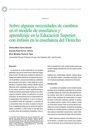 ·110·BOLETÍNVIRTUAL-SEPTIEMBRE-VOL3N10ISNN2266-1536
SOBRE ALGUNAS NECESIDADES DE CAMBIOS EN EL MODELO DE ENSEÑANZA Y APRENDIZAJE EN LA EDUCACIÓN SUPERIOR, CON ÉNFASIS EN LA ENSEÑANZA DEL DERECHO
OCTUBRE DE 2014
Sobre algunas necesidades de cambios
en el modelo de enseñanza y
aprendizaje en la Educación Superior,
con énfasis en la enseñanza del Derecho
Resumen
La educación es el pilar fundamental de una sociedad
globalizada, para que se oriente hacia el desarrollo integral
del ser humano. Por esta razón los gobiernos deberían en-
focarse en el análisis profundo de sus sistemas educativos,
a fin de identificar a conciencia las fortalezas y debilidades
que se requieren para lograr un mejor diseño de la matriz
educativa. El presente trabajo pretende abordar algunas
reflexiones sobre necesidades específicas que, a criterio
de las autoras, permitirían mejorar significativamente el
modelo de enseñanza-aprendizaje impartido en las institu-
ciones de educación superior, en particular en el campo
del Derecho. Se aborda temas como la implementación de
la epistemología como asignatura, lo que en consecuen-
cia posibilitaría arribar de la pasividad a la activación de
un pensamiento crítico. Así mismo, se analiza la inserción
de las novedades tecnológicas en la manera de impartir la
cátedra universitaria. Lo cierto es que no todo está dicho
en el fértil campo de la enseñanza universitaria. Como en
1 Universidad Técnica Particular de Loja, San Cayetano Alto - Loja
Ecuador. Mg. Ximena María Torres Sánchez, docente investiga-
dora del Departamento de Ciencias Sociales y Jurídicas, Mg. Xio-
mara Paola Carrera Herrera y Mg. Miury Marieliza Placencia Tapia
docentes investigadoras del Departamento de Ciencias de la Edu-
cación. Correos electrónicos: xmtorres@utpl.edu.ec, xpcarrera@
utpl.edu.ec, mmplacencia@utpl.edu.ec.
Ximena María Torres Sánchez 1
Xiomara Paola Carrera Herrera
Miury Marieliza Placencia Tapia
Universidad Técnica Particular de Loja, San Cayetano Alto- Loja Ecuador
todos los aspectos de la vida, siempre existirán puntos que
se deban trabajar profundamente, de cara a lograr avances
significativos.
Palabras clave: epistemología, derecho, modelos educa-
tivos, educación superior, universidad, tecnologías, entor-
nos virtuales de aprendizaje, sociedad de la información.
Introducción
La sociedad corre paralelas con las transformaciones
derivadas de las necesidades específicas de sus actores.
La realidad cotidiana de nuestro país está exigiendo diver-
sos cambios, sobre todo en coyunturas en las cuales se
aborda la labor profesional de manera pasiva, en espera
de recibir la información suficiente y aplicarla; se adolece
de un espíritu proactivo, creativo, crítico y reflexivo, acorde
con la formación recibida. A ello se suma la falta de credi-
bilidad en el campo investigativo, privándonos de grandes
beneficios en el ámbito personal y profesional, cuando en
otros países se desarrollan nuevas teorías, nuevos méto-
dos y avances en el escenario del saber y del conocimiento.
Ante la carencia de actores crítico reflexivos en el cam-
po del derecho, y tomando como premisa que el espacio
común de formación de los profesionales de esta área es
 