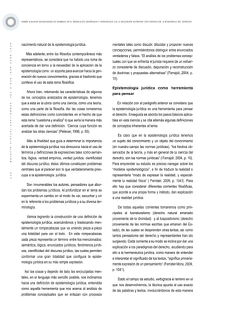 ·112·BOLETÍNVIRTUAL-SEPTIEMBRE-VOL3N10ISNN2266-1536
SOBRE ALGUNAS NECESIDADES DE CAMBIOS EN EL MODELO DE ENSEÑANZA Y APRENDIZAJE EN LA EDUCACIÓN SUPERIOR, CON ÉNFASIS EN LA ENSEÑANZA DEL DERECHO
nacimiento natural de la epistemología jurídica.
Más adelante, entre los filósofos contemporáneos más
representativos, se considera que ha habido una toma de
conciencia en torno a la necesidad de la aplicación de la
epistemología como un soporte para avanzar hacia la gen-
eración de nuevos conocimientos, gracias al trasfondo que
conlleva el uso de esta rama filosófica.
Ahora bien, retomando las características de algunos
de los conceptos analizados de epistemología, tenemos
que a esta se la ubica como una ciencia, como una teoría,
como una parte de la filosofía. Así las cosas tomaremos
estas definiciones como coincidentes en el hecho de que
esta rama “cuestiona y analiza” lo que sería la manera más
acertada de dar una definición. “Ciencia cuya función es
analizar las otras ciencias” (Péliecer, 1996, p. 50).
Más la finalidad que guía a determinar la importancia
de la epistemología jurídica nos direcciona hacia el uso de
términos y definiciones de expresiones tales como semán-
tica, lógica, verdad empírica, verdad jurídica, cientificidad
del discurso jurídico; éstos últimos constituyen problemas
centrales que al parecer son lo que verdaderamente preo-
cupa a la epistemología jurídica.
Son innumerables los autores, pensadores que abor-
dan los problemas jurídicos. Al profundizar en el tema se
experimenta un cambio en el modo de ver, escuchar y oír
en lo referente a los problemas jurídicos y a su diversa ter-
minología.
Vamos logrando la construcción de una definición de
epistemología jurídica, acercándonos y trastocando men-
talmente un rompecabezas que va uniendo pieza a pieza
una totalidad para ver el todo. En este rompecabezas
cada pieza representa un término entre los mencionados;
semántica, lógica, enunciados jurídicos, fenómenos jurídi-
cos, cientificidad del discurso jurídico, las cuales permiten
conformar una gran totalidad que configura la episte-
mología jurídica en su más simple expresión.
Así las cosas y dejando de lado las encrucijadas men-
tales, en el lenguaje más sencillo posible, nos inclinamos
hacia una definición de epistemología jurídica, entendida
como aquella herramienta que nos acerca al análisis de
problemas conceptuales que se enlazan con procesos
mentales tales como discutir, dilucidar y proponer nuevas
concepciones, permitiéndonos distinguir entre enunciados
verdaderos y falsos. “El análisis de los problemas concep-
tuales con que se enfrenta el jurista requiere de un esfuer-
zo consistente de discusión, depuración y reconstrucción
de doctrinas y propuestas alternativas” (Ferrajoli, 2004, p.
10).
Epistemología jurídica como herramienta
para pensar
En relación con el parágrafo anterior se considera que
la epistemología jurídica es una herramienta para pensar
el derecho. Enseguida se aborda los pasos básicos aplica-
bles en esta ciencia y se cita además algunas definiciones
de conceptos inherentes al tema.
Es claro que en la epistemología jurídica tenemos
un sujeto del conocimiento y un objeto del conocimiento
(en nuestro campo las normas jurídicas), “los hechos ob-
servados de la teoría, y más en general de la ciencia del
derecho, son las normas jurídicas” ( Ferrajoli, 2004, p. 10).
Para emprender su estudio es preciso navegar sobre los
“modelos epistemológicos”, a fin de traducir la realidad o
representarla “modo de expresar la realidad, y especial-
mente la realidad física” ( Ferrater, 2009, p. 1041). Para
ello hay que considerar diferentes corrientes filosóficas,
que acorde a una propia forma y método, dan explicación
a una realidad jurídica.
De todas aquellas corrientes tomaremos como prin-
cipales al Iusnaturalismo (derecho natural emanado
proveniente de la divinidad) y al Iuspositivismo (derecho
proveniente de las normas escritas que emanan del Es-
tado), de las cuales se desprenden otras tantas, así como
tantos pensadores del derecho y representantes han ido
surgiendo. Cada corriente a su modo se inclina por dar una
explicación a los paradigmas del derecho, acudiendo para
ello a la hermenéutica jurídica, como manera de entender
e interpretar el significado de los textos, “significa primaria-
mente expresión de un pensamiento” (Ferrater Mora, 2009,
p. 1041).
Dado el campo de estudio, verbigracia el terreno en el
que nos desenvolvemos, la técnica apunta al uso exacto
de las palabras y textos, involucrándonos de esta manera
 