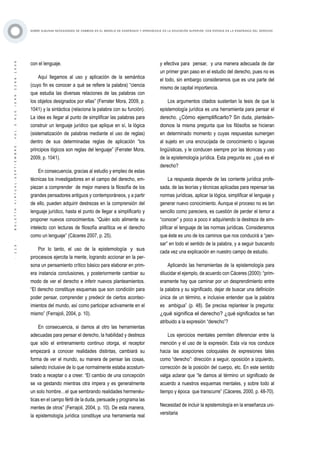 ·113·BOLETÍNVIRTUAL-SEPTIEMBRE-VOL3N10ISNN2266-1536
SOBRE ALGUNAS NECESIDADES DE CAMBIOS EN EL MODELO DE ENSEÑANZA Y APRENDIZAJE EN LA EDUCACIÓN SUPERIOR, CON ÉNFASIS EN LA ENSEÑANZA DEL DERECHO
con el lenguaje.
Aquí llegamos al uso y aplicación de la semántica
(cuyo fin es conocer a qué se refiere la palabra) “ciencia
que estudia las diversas relaciones de las palabras con
los objetos designados por ellas” (Ferrater Mora, 2009, p.
1041) y la sintáctica (relaciona la palabra con su función).
La idea es llegar al punto de simplificar las palabras para
construir un lenguaje jurídico que aplique en sí, la lógica
(sistematización de palabras mediante el uso de reglas)
dentro de sus determinadas reglas de aplicación “los
principios lógicos son reglas del lenguaje” (Ferrater Mora,
2009, p. 1041).
En consecuencia, gracias al estudio y empleo de estas
técnicas los investigadores en el campo del derecho, em-
piezan a comprender de mejor manera la filosofía de los
grandes pensadores antiguos y contemporáneos, y a partir
de ello, pueden adquirir destrezas en la comprensión del
lenguaje jurídico, hasta el punto de llegar a simplificarlo y
proponer nuevos conocimientos. “Quién solo alimente su
intelecto con lecturas de filosofía analítica ve el derecho
como un lenguaje” (Cáceres 2007, p. 25).
Por lo tanto, el uso de la epistemología y sus
procesos ejercita la mente, logrando accionar en la per-
sona un pensamiento crítico básico para elaborar en prim-
era instancia conclusiones, y posteriormente cambiar su
modo de ver el derecho e inferir nuevos planteamientos.
“El derecho constituye esquemas que son condición para
poder pensar, comprender y predecir de ciertos acontec-
imientos del mundo, así como participar activamente en el
mismo” (Ferrajoli, 2004, p. 10).
En consecuencia, si damos al otro las herramientas
adecuadas para pensar el derecho, la habilidad y destreza
que sólo el entrenamiento continuo otorga, el receptor
empezará a conocer realidades distintas, cambiará su
forma de ver el mundo, su manera de pensar las cosas,
saliendo inclusive de lo que normalmente estaba acostum-
brado a receptar o a creer. “El cambio de una concepción
se va gestando mientras otra impera y es generalmente
un solo hombre…el que sembrando realidades hermenéu-
ticas en el campo fértil de la duda, persuade y programa las
mentes de otros” (Ferrajoli, 2004, p. 10). De esta manera,
la epistemología jurídica constituye una herramienta real
y efectiva para pensar, y una manera adecuada de dar
un primer gran paso en el estudio del derecho, pues no es
el todo, sin embargo consideramos que es una parte del
mismo de capital importancia.
Los argumentos citados sustentan la tesis de que la
epistemología jurídica es una herramienta para pensar el
derecho. ¿Cómo ejemplificarlo? Sin duda, planteán-
donos la misma pregunta que los filósofos se hicieran
en determinado momento y cuyas respuestas sumergen
al sujeto en una encrucijada de conocimiento o lagunas
lingüísticas, y le conducen siempre por las técnicas y uso
de la epistemología jurídica. Esta pregunta es: ¿qué es el
derecho?
La respuesta depende de las corriente jurídica profe-
sada, de las teorías y técnicas aplicadas para repensar las
normas jurídicas, aplicar la lógica, simplificar el lenguaje y
generar nuevo conocimiento. Aunque el proceso no es tan
sencillo como pareciera, es cuestión de perder el temor a
“conocer” y poco a poco ir adquiriendo la destreza de sim-
plificar el lenguaje de las normas jurídicas. Consideramos
que éste es uno de los caminos que nos conducirá a “pen-
sar” en todo el sentido de la palabra, y a seguir buscando
cada vez una explicación en nuestro campo de estudio.
Aplicando las herramientas de la epistemología para
dilucidar el ejemplo, de acuerdo con Cáceres (2000): “prim-
eramente hay que caminar por un desprendimiento entre
la palabra y su significado, dejar de buscar una definición
única de un término, e inclusive entender que la palabra
es ambigua” (p. 48). Se precisa replantear la pregunta:
¿qué significa el derecho? ¿qué significados se han
atribuido a la expresión “derecho”?
Los ejercicios mentales permiten diferenciar entre la
mención y el uso de la expresión. Esta vía nos conduce
hacia las acepciones coloquiales de expresiones tales
como “derecho”: dirección a seguir, oposición a izquierdo,
corrección de la posición del cuerpo, etc. En este sentido
valga aclarar que “le damos al término un significado de
acuerdo a nuestros esquemas mentales, y sobre todo al
tiempo y época que transcurre” (Cáceres, 2000, p. 48-70).
Necesidad de incluir la epistemología en la enseñanza uni-
versitaria
 