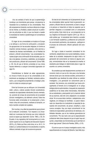 ·114·BOLETÍNVIRTUAL-SEPTIEMBRE-VOL3N10ISNN2266-1536
SOBRE ALGUNAS NECESIDADES DE CAMBIOS EN EL MODELO DE ENSEÑANZA Y APRENDIZAJE EN LA EDUCACIÓN SUPERIOR, CON ÉNFASIS EN LA ENSEÑANZA DEL DERECHO
Una vez sentado el hecho de que la epistemología
constituye una herramienta para pensar, vincularemos la
necesidad de su enseñanza en las universidades. Para
ello empezaremos haciendo una breve referencia al origen
de las mismas, su finalidad y estado actual (sin la preten-
sión de profundizar en ello), lo que nos llevará a resaltar
la necesidad de insertar la epistemología en la enseñanza
universitaria.
El origen de las universidades se localiza en Europa
y se atribuye a una forma de continuación y vinculación
de agrupaciones con las escuelas religiosas, en donde se
impartían ciencias diversas y generales, entre alumnos y
maestros de diversas nacionalidades, con la finalidad de
producir y difundir conocimientos. “Las universidades Eu-
ropeas surgen como continuación de las escuelas, que uni-
das a las iglesias, conventos y catedrales, se encargaban
de la producción y difusión del conocimiento” (Corral,1999,
p. 35). De ahí que el término universitas en sus inicios
haciera referencia a cualquier comunidad organizada con
algún fin.
Entendiéndose la libertad de estas agrupaciones,
se vincula el hecho de que en las universidades el en-
tendimiento se despliega con facilidad, recibiendo estimu-
lación, y por consiguiente propendiendo a investigar y des-
cubrir en todos los campos por igual.
Entre las funciones que se atribuyen a la Universidad
están: cultura y valores sociales (función socializadora),
revelación de capacidades individuales (función orientado-
ra), aumento de la base de conocimientos de la sociedad
(función investigadora y de extensión cultural). Estas tres
funciones están enmarcadas en la preservación y trans-
misión crítica del conocimiento, mediante la formación, en
todo el sentido completo de la palabra.
Son muchas y muy altas las expectativas que se tienen
de la institución universitaria. “Con respecto a la Univer-
sidad son numerosas las funciones que como institución
social se espera que desarrolle” (Corral, 1999, p. 35). En
Ecuador, la ley reguladora del funcionamiento en la edu-
cación superior es la Ley Orgánica de Educación Superior
(2010, p. 6). Sobre sus fines, entre otros, en su Art. 8, lit-
erales b y d, señala fortalecer en los estudiantes un espíritu
reflexivo orientado al logro de la autonomía personal.
Se trata de ser coherentes con el pensamiento de que
las universidades deben apuntar hacia la generación, ex-
presión y difusión libre de conocimiento; es decir a otorgar
a la persona un desarrollo en todos los aspectos que le
permitan integrarse a la sociedad como un componente
real de cambio. Este modo de ver se corresponde con la
Ley Orgánica de Educación Superior (2010, pp. 5-6) cu-
ando señala que: “el estudiante tiene derecho a acceder
a una formación académica y profesional con producción
de conocimiento pertinente y de excelencia…participar en
el proceso de construcción, difusión aplicación del cono-
cimiento”.
Sin lugar a dudas el escenario universitario ha ido
cambiando, adaptándose a las nuevas realidades y necesi-
dades de la sociedad, desplazando de algún modo a la
generación del conocimiento (al menos en algunos cam-
pos), enmarcándose más en la necesidad de enseñar al
estudiante para trabajar en determinada plaza o lugar, de
acuerdo a su carrera universitaria.
Se considera que este desplazamiento aconteció en el
momento mismo en que se dio más peso a las llamadas
ciencias duras que a las ciencias sociales, provocando un
desequilibrio que desdibujó de estas últimas su carácter
investigativo y de generación de conocimiento para la
sociedad. Hoy tenemos una universidad que busca prin-
cipalmente el fomento de la investigación en el campo
biológico-técnico-administrativo, búsqueda de cooperación
académica en las áreas antes mencionadas, intercambio
de sus estudiantes y preocupación por la inserción laboral
de sus alumnos, todo ello como adaptación a la sociedad
actual. No se acusa éstos cambios o adaptaciones como
negativas, sin embargo se manifiesta un pasivo relacio-
nado con desarrollar en el estudiante la capacidad de ap-
ropiarse del conocimiento, de pensar, simplificar y crear
nuevos conceptos. Hay una mayor concentración en las
materias de especialidad, generadoras de destrezas y ha-
bilidades laborales, que en las materias generadoras de
conocimiento. “Por esa razón creo que la especialización
profesional debe darse después de que el sujeto haya ad-
quirido y desarrollado las herramientas que le permitan en
primer lugar pensar” (García de Paredes, 2008, p. 3-15).
El punto es que en el campo investigativo social y más
específicamente en el campo del Derecho, hace falta recu-
 