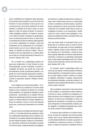 ·115·BOLETÍNVIRTUAL-SEPTIEMBRE-VOL3N10ISNN2266-1536
SOBRE ALGUNAS NECESIDADES DE CAMBIOS EN EL MODELO DE ENSEÑANZA Y APRENDIZAJE EN LA EDUCACIÓN SUPERIOR, CON ÉNFASIS EN LA ENSEÑANZA DEL DERECHO
perar la credibilidad de la investigación válida, generadora
de conocimiento para la sociedad, lo que ha de iniciar de la
formación en el aula universitaria. Es claro que ello no es
una tarea de pocos, sino de todos, partiendo de la misma
institución la necesidad de dar peso y apoyo a la inves-
tigación en todos los campos de estudio, sin importar el
modelo pedagógico practicado. Es imperativo incorporar
en las mallas curriculares la asignatura de epistemología,
como una ciencia para pensar la ciencia, en razón de que
la universidad tiene la tarea de interactuar adecuadamente
con el entorno, adaptándose a la sociedad, y sobre todo
considerando que los protagonistas de la Universidad y
quienes decidan qué es lo que la institución puede o no
aportar a la sociedad, son quienes la integran. “Toda uni-
versidad en tanto que organización es un sistema abierto
que se halla en un proceso permanente de interacción con
el entorno” (Zabalza, 2007, p. 68).
Con la inserción de la epistemología podemos dar
pasos para complementar el círculo formativo de ense-
ñanza-aprendizaje, así para el estudiante, el docente, el
investigador del derecho, que permita dar el gran salto
del pensamiento concreto al pensamiento abstracto, cum-
pliendo con un lema imperante de generación, expresión y
difusión libre del conocimiento. “Transitar del pensamiento
concreto al pensamiento abstracto” (Villalobos Clavería,
2008, p. 3-20).
La Ley Orgánica de la función judicial (2009, p. 14) re-
fiere que el perfil de los servidores de la función judicial
deberá ser el de un profesional en Derecho con una sólida
carrera académica, con capacidad de interpretar y razonar
jurídicamente…comprometido con la sociedad. Perfil que
difiere de los profesionales del derecho actuales, formados
acorde a un sistema tradicional, de clases magistrales, en
donde nos enseñaron a buscar la norma más adecuada
para el caso, y tuvimos poco acercamiento con el contexto
social.
De igual manera la Ley Orgánica de Educación Superi-
or (2010, p. 7) nos habla sobre formar académicos, científi-
cos y profesionales responsables, éticos y solidarios, com-
prometidos con la sociedad, debidamente preparados para
que sean capaces de generar y aplicar sus conocimientos.
Así, urge retomar el sentido de la Universidad a vincularse
con el entorno social, cumpliendo además con la obligación
de transformar la realidad de determinados contextos so-
ciales, pues el cambio exterior parte de un cambio desde
el interior: si enseñamos y formamos desde un aprender a
pensar, emprendemos el camino que permita vincularnos
nuevamente con la sociedad, dando frutos en cuanto a la
investigación en derecho, a una concienciación y simplifi-
cación de la norma, creando nuevos paradigmas, y recu-
perando la credibilidad del criterio universitario frente a las
situaciones jurídicas actuales.
¿Por qué hacerlo desde la Universidad? Debe ser así
porque éste es el escenario común en donde se forman
los estudiantes, que luego serán los futuros catedráticos,
juristas y litigantes, porque es éste el ámbito en donde
nos vinculamos con el conocimiento, y del tipo de ense-
ñanza adquirida dependerá el formarnos tradicionalmente
memoristas, o vincularnos a un aprendizaje y pensamiento
crítico, es decir adquirir aprendizajes de por vida. “Necesi-
dad de vincular la formación a todo el ciclo vital de los su-
jetos” (Zabalza, 2007, p. 68).
En conclusión, siendo la epistemología jurídica una
ciencia que nos impulsa, a través del empleo de métodos y
técnicas específicos, a la búsqueda de razones y respues-
tas de nuestro objeto de estudio, constituye una materia
de obligatorio aprendizaje en pregrado, proporcionando
las herramientas adecuadas, que permita cambiar en los
estudiantes, futuros profesionales del derecho, su forma de
conocer y aplicar el derecho.
Sólo se atenderán nuevamente en este campo temas
un tanto olvidados, si recuperaramos nuestra confianza y
la de otros en el peso y seriedad de la investigación en el
ámbito del derecho como investigación social, y aportando
además a los fines de las Universidades en cuanto a la
generación de conocimiento y vinculación con el contexto
social, entregando a la misma estudiantes, docentes, juris-
tas, abogados e investigadores preparados para cuestio-
nar, actuar y proponer nuevos paradigmas.
El incorporar estos contenidos en el estudio universi-
tario es una parte de la respuesta para iniciar los grandes
cambios, para lo que se requiere además profesores con
un perfil profesional diferente e innovador, que generen en
el estudiante un compromiso de asumir un rol distinto al
pasivo, un sistema de evaluación y acreditación diverso y
 