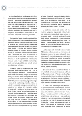 ·117·BOLETÍNVIRTUAL-SEPTIEMBRE-VOL3N10ISNN2266-1536
SOBRE ALGUNAS NECESIDADES DE CAMBIOS EN EL MODELO DE ENSEÑANZA Y APRENDIZAJE EN LA EDUCACIÓN SUPERIOR, CON ÉNFASIS EN LA ENSEÑANZA DEL DERECHO
y sus diferentes aplicaciones (creadas por el hombre), nos
brindan la oportunidad de generar nuevas posibilidades de
innovación y desarrollo en todos los ámbitos de nuestra
vida, en el campo laboral, en el campo educativo y en el
campo social, mediante el empleo de la tecnología y el ac-
ceso a la información, “sociedad de la información es un
conjunto de transformaciones económicas y sociales que
cambian la base material de una sociedad” (Adell, 1997), y
la expresión “sociedad de la información” nos sirve
para analizar el impacto de la tecnología y sus efectos.
El punto principal de esta revolucionaria era, que inclu-
sive es comparado con el impacto de las nuevas fuentes de
energía en el tiempo de la revolución industrial, es el uso de
las tecnologías de la información, términos que analizare-
mos más adelante.Ahora bien, sobre las características
que se atribuyen a la sociedad de la información tenemos
una amplia gama de las que hemos resaltado solamente
algunas, por considerarlas como las principales: interac-
tividad, a diferencia de otros medios de comunicación en
donde se presenta la unilateralidad; velocidad, que dado
el medio que lo soporta es prácticamente instantánea; ma-
sividad, en cuanto a la gran cantidad de información que
circula; y, cercanía, pues debido a su forma de contacto
rompe las barreras territoriales.
Es necesario aclarar que esta expresión no es nueva.
Hay quienes afirman que desde el año 1960 y 1970 en
Europa, por ejemplo, se empezaba a plantear una especie
de ir en marcha sobre el tiempo de la post industrialización,
donde ya se discute el término, como producto de un “re-
querimiento emergente de trabajadores del conocimiento”
(Adell, 1997); también se plantea el progreso tecnológico
y la creación de una tecnología intelectual. Inclusive se
habla de la existencia de una especie de competencia de
expresiones, entre sociedad de la información, sociedad
del conocimiento y sociedad red, las mismas que se enfo-
can en el mismo orden, al “contexto de la tecnología y su
impacto en la economía y el empleo, a describir el cambio
de la información al conocimiento como estructurador de la
sociedad moderna yal enfoque de una tecnología hecha,
junto con el “impacto de sus inventos sobre la sociedad”
(Krüger, 2006, p. 2). Sobre este planteamiento considera-
mos que los tres términos no difieren demasiado, sino más
bien se concluye que convergen, dentro de un eje transver-
sal que es el empleo de la tecnología para la producción,
distribución y reproducción de información, en lo que si se
difiere, es que se refiera con el mismo sentido a los tér-
minos información y conocimiento, pues se considera que
éste último implica muchos más aspectos, que involucran
el dominio de saberes académicos adicionales.
La característica esencial de la sociedad de la infor-
mación es su capacidad de penetración en todos los ám-
bitos cotidianos de nuestra vida, de lo que deriva su im-
portancia en cuanto a permitirnos acceder a información
desde cualquier medio disponible y mantenernos comu-
nicados sin importar la distancia, todo ello gracias a los
avances e investigaciones en este campo y de manera
esencial, del uso de las tecnologías de la información y
comunicación junto con sus aplicaciones.
Las tecnologías de la información y la comunicación
TICS abarcan, a diferencia de lo que muchos creen, to-
dos aquellos medios por los cuales se transporta de una
u otra manera la información (aunque suene redundante).
Así, tenemos: “microelectrónica (creación de dispositivos
reducidos pero altamente funcionales), informática (máqui-
nas y software), las telecomunicaciones (televisión, radio),
y la optoelectrónica (unión entre sistemas ópticos y elec-
trónicos)” (Castells, 2005, p. 60).
Otra clasificación plantea una subdivisión didáctica en-
tre los medios de comunicación de masas y los multimedia;
ramificando a los primeros en “escritos o hipertexto, hiper-
media y multimedia (netamente escritos, uso de imágenes,
se agrega sonido y video) y a los segundos en eléctricos, o
audiovisuales, comunicativos e informáticos” (Silva, 2010,
p. 5-6), (televisión, computador, radio e internet).
En cuanto al tema de tecnologías de la información y
su aparición en el contexto social, las mayores referencias
apuntan a los Estados Unidos en los años setenta. Siendo
así, se plantean también cuestionamientos sobre el porqué
del lugar y tiempo de su aparición, e inclusive, de manera
coincidencial, se trata de responder a estos cuestionami-
entos con el argumento de la crisis económica impulsada
por el petróleo o un modo de aseguramiento de la supe-
rioridad militar, e inclusive se lo asocia con el impacto del
sputnik, “si bien es cierto, las investigaciones en internet
fueron patrocinadas por el Departamento de Defensa,
 