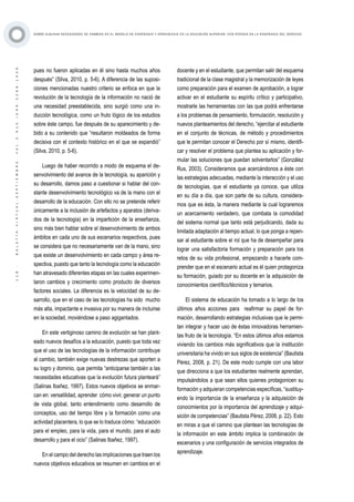 ·118·BOLETÍNVIRTUAL-SEPTIEMBRE-VOL3N10ISNN2266-1536
SOBRE ALGUNAS NECESIDADES DE CAMBIOS EN EL MODELO DE ENSEÑANZA Y APRENDIZAJE EN LA EDUCACIÓN SUPERIOR, CON ÉNFASIS EN LA ENSEÑANZA DEL DERECHO
pues no fueron aplicadas en él sino hasta muchos años
después” (Silva, 2010, p. 5-6). A diferencia de las suposi-
ciones mencionadas nuestro criterio se enfoca en que la
revolución de la tecnología de la información no nació de
una necesidad preestablecida, sino surgió como una in-
ducción tecnológica, como un fruto lógico de los estudios
sobre éste campo, fue después de su aparecimiento y de-
bido a su contenido que “resultaron moldeados de forma
decisiva con el contexto histórico en el que se expandió”
(Silva, 2010, p. 5-6).
Luego de haber recorrido a modo de esquema el de-
senvolvimiento del avance de la tecnología, su aparición y
su desarrollo, damos paso a cuestionar si hablar del con-
stante desenvolvimiento tecnológico va de la mano con el
desarrollo de la educación. Con ello no se pretende referir
únicamente a la inclusión de artefactos y aparatos (deriva-
dos de la tecnología) en la impartición de la enseñanza,
sino más bien hablar sobre el desenvolvimiento de ambos
ámbitos en cada uno de sus escenarios respectivos, pues
se considera que no necesariamente van de la mano, sino
que existe un desenvolvimiento en cada campo y área re-
spectiva, puesto que tanto la tecnología como la educación
han atravesado diferentes etapas en las cuales experimen-
taron cambios y crecimiento como producto de diversos
factores sociales. La diferencia es la velocidad de su de-
sarrollo, que en el caso de las tecnologías ha sido mucho
más alta, impactante e invasiva por su manera de incluirse
en la sociedad, moviéndose a paso agigantados.
En este vertiginoso camino de evolución se han plant-
eado nuevos desafíos a la educación, puesto que toda vez
que el uso de las tecnologías de la información contribuye
al cambio, también exige nuevas destrezas que aporten a
su logro y dominio, que permita “anticiparse también a las
necesidades educativas que la evolución futura planteará”
(Salinas Ibañez, 1997). Estos nuevos objetivos se enmar-
can en: versatilidad, aprender cómo vivir, generar un punto
de vista global, tanto entendimiento como desarrollo de
conceptos, uso del tiempo libre y la formación como una
actividad placentera, lo que se lo traduce cómo: “educación
para el empleo, para la vida, para el mundo, para el auto
desarrollo y para el ocio” (Salinas Ibañez, 1997).
En el campo del derecho las implicaciones que traen los
nuevos objetivos educativos se resumen en cambios en el
docente y en el estudiante, que permitan salir del esquema
tradicional de la clase magistral y la memorización de leyes
como preparación para el examen de aprobación, a lograr
activar en el estudiante su espíritu crítico y participativo,
mostrarle las herramientas con las que podrá enfrentarse
a los problemas de pensamiento, formulación, resolución y
nuevos planteamientos del derecho, “ejercitar al estudiante
en el conjunto de técnicas, de método y procedimientos
que le permitan conocer el Derecho por sí mismo, identifi-
car y resolver el problema que plantea su aplicación y for-
mular las soluciones que puedan solventarlos” (González
Rus, 2003). Consideramos que acercándonos a éste con
las estrategias adecuadas, mediante la interacción y el uso
de tecnologías, que el estudiante ya conoce, que utiliza
en su día a día, que son parte de su cultura, considera-
mos que es ésta, la manera mediante la cual lograremos
un acercamiento verdadero, que combata la comodidad
del sistema normal que tanto está perjudicando, dada su
limitada adaptación al tiempo actual, lo que ponga a repen-
sar al estudiante sobre el rol que ha de desempeñar para
lograr una satisfactoria formación y preparación para los
retos de su vida profesional, empezando a hacerle com-
prender que en el escenario actual es él quien protagoniza
su formación, guiado por su docente en la adquisición de
conocimientos científico/técnicos y temarios.
El sistema de educación ha tomado a lo largo de los
últimos años acciones para reafirmar su papel de for-
mación, desarrollando estrategias inclusivas que le permi-
tan integrar y hacer uso de éstas innovadoras herramien-
tas fruto de la tecnología. “En estos últimos años estamos
viviendo los cambios más significativos que la institución
universitaria ha vivido en sus siglos de existencia” (Bautista
Pérez, 2008, p. 21). De este modo cumple con una labor
que direcciona a que los estudiantes realmente aprendan,
impulsándolos a que sean ellos quienes protagonicen su
formación y adquieran competencias específicas, “sustituy-
endo la importancia de la enseñanza y la adquisición de
conocimientos por la importancia del aprendizaje y adqui-
sición de competencias” (Bautista Pérez, 2008, p. 22). Esto
en miras a que el camino que plantean las tecnologías de
la información en este ámbito implica la combinación de
escenarios y una configuración de servicios integrados de
aprendizaje.
 