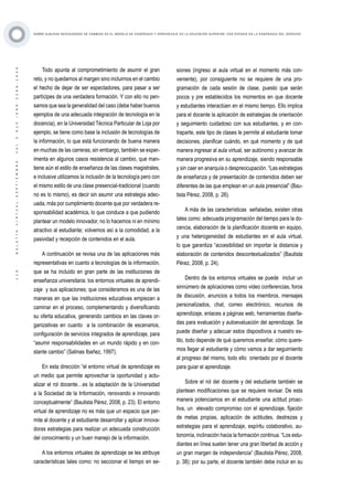 ·119·BOLETÍNVIRTUAL-SEPTIEMBRE-VOL3N10ISNN2266-1536
SOBRE ALGUNAS NECESIDADES DE CAMBIOS EN EL MODELO DE ENSEÑANZA Y APRENDIZAJE EN LA EDUCACIÓN SUPERIOR, CON ÉNFASIS EN LA ENSEÑANZA DEL DERECHO
Todo apunta al comprometimiento de asumir el gran
reto, y no quedarnos al margen sino incluirnos en el cambio
el hecho de dejar de ser espectadores, para pasar a ser
partícipes de una verdadera formación. Y con ello no pen-
samos que sea la generalidad del caso (debe haber buenos
ejemplos de una adecuada integración de tecnología en la
docencia), en la Universidad Técnica Particular de Loja por
ejemplo, se tiene como base la inclusión de tecnologías de
la información, lo que está funcionando de buena manera
en muchas de las carreras; sin embargo, también se exper-
imenta en algunos casos resistencia al cambio, que man-
tiene aún el estilo de enseñanza de las clases magistrales,
e inclusive utilizamos la inclusión de la tecnología pero con
el mismo estilo de una clase presencial-tradicional (cuando
no es lo mismo), es decir sin asumir una estrategia adec-
uada, más por cumplimiento docente que por verdadera re-
sponsabilidad académica, lo que conduce a que pudiendo
plantear un modelo innovador, no lo hacemos ni en mínimo
atractivo al estudiante; volvemos así a la comodidad, a la
pasividad y recepción de contenidos en el aula.
A continuación se revisa una de las aplicaciones más
representativas en cuanto a tecnologías de la información,
que se ha incluido en gran parte de las instituciones de
enseñanza universitaria: los entornos virtuales de aprendi-
zaje y sus aplicaciones; que consideramos es una de las
maneras en que las instituciones educativas empiezan a
caminar en el proceso, complementando y diversificando
su oferta educativa, generando cambios en las claves or-
ganizativas en cuanto a la combinación de escenarios,
configuración de servicios integrados de aprendizaje, para
“asumir responsabilidades en un mundo rápido y en con-
stante cambio” (Salinas Ibañez, 1997).
En esta dirección “el entorno virtual de aprendizaje es
un medio que permite aprovechar la oportunidad y actu-
alizar el rol docente…es la adaptación de la Universidad
a la Sociedad de la Información, renovando e innovando
conceptualmente” (Bautista Pérez, 2008, p. 23). El entorno
virtual de aprendizaje no es más que un espacio que per-
mite al docente y al estudiante desarrollar y aplicar innova-
doras estrategias para realizar un adecuada construcción
del conocimiento y un buen manejo de la información.
A los entornos virtuales de aprendizaje se les atribuye
características tales como: no seccionar el tiempo en se-
siones (ingreso al aula virtual en el momento más con-
veniente), por consiguiente no se requiere de una pro-
gramación de cada sesión de clase, puesto que serán
pocos y pre establecidos los momentos en que docente
y estudiantes interactúen en el mismo tiempo. Ello implica
para el docente la aplicación de estrategias de orientación
y seguimiento cuidadoso con sus estudiantes, y en con-
traparte, este tipo de clases le permite al estudiante tomar
decisiones, planificar cuándo, en qué momento y de qué
manera ingresar al aula virtual, ser autónomo y avanzar de
manera progresiva en su aprendizaje, siendo responsable
y sin caer en anarquía o despreocupación. “Las estrategias
de enseñanza y de presentación de contenidos deben ser
diferentes de las que emplean en un aula presencial” (Bau-
tista Pérez, 2008, p. 26).
A más de las características señaladas, existen otras
tales como: adecuada programación del tiempo para la do-
cencia, elaboración de la planificación docente en equipo,
y una heterogeneidad de estudiantes en el aula virtual,
lo que garantiza “accesibilidad sin importar la distancia y
elaboración de contenidos descontextualizados” (Bautista
Pérez, 2008, p. 24).
Dentro de los entornos virtuales se puede incluir un
sinnúmero de aplicaciones como video conferencias, foros
de discusión, anuncios a todos los miembros, mensajes
personalizados, chat, correo electrónico, recursos de
aprendizaje, enlaces a páginas web, herramientas diseña-
das para evaluación y autoevaluación del aprendizaje. Se
puede diseñar y adecuar estos dispositivos a nuestro es-
tilo, todo depende de qué queremos enseñar, cómo quere-
mos llegar al estudiante y cómo vamos a dar seguimiento
al progreso del mismo, todo ello orientado por el docente
para guiar el aprendizaje.
Sobre el rol del docente y del estudiante también se
plantean modificaciones que se requiere revisar. De esta
manera potenciamos en el estudiante una actitud proac-
tiva, un elevado compromiso con el aprendizaje, fijación
de metas propias, aplicación de actitudes, destrezas y
estrategias para el aprendizaje, espíritu colaborativo, au-
tonomía, inclinación hacia la formación continua. “Los estu-
diantes en línea suelen tener una gran libertad de acción y
un gran margen de independencia” (Bautista Pérez, 2008,
p. 38); por su parte, el docente también debe incluir en su
 