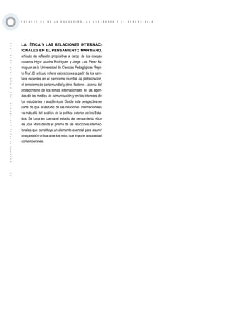 ·12·BOLETÍNVIRTUAL-SEPTIEMBRE-VOL3N10ISNN2266-1536
E S C E N A R I O S D E L A E D U C A C I Ó N , L A E N S E Ñ A N Z A Y E L A P R E N D I Z A J E
LA ÉTICA Y LAS RELACIONES INTERNAC-
IONALES EN EL PENSAMIENTO MARTIANO,
artículo de reflexión propositiva a cargo de los coegas
cubanos Higor Atucha Rodríguez y Jorge Luis Pérez Al-
maguer de la Universidad de Ciencias Pedagógicas “Pepi-
to Tey”. El artículo refiere valoraciones a partir de los cam-
bios recientes en el panorama mundial -la globalización,
el terrorismo de cariz mundial y otros factores-, acerca del
protagonismo de los temas internacionales en las agen-
das de los medios de comunicación y en los intereses de
los estudiantes y académicos. Desde esta perspectiva se
parte de que el estudio de las relaciones internacionales
va más allá del análisis de la política exterior de los Esta-
dos. Se toma en cuenta el estudio del pensamiento ético
de José Martí desde el prisma de las relaciones internac-
ionales que constituye un elemento esencial para asumir
una posición crítica ante los retos que impone la sociedad
contemporánea.
 