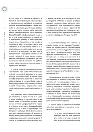 ·120·BOLETÍNVIRTUAL-SEPTIEMBRE-VOL3N10ISNN2266-1536
SOBRE ALGUNAS NECESIDADES DE CAMBIOS EN EL MODELO DE ENSEÑANZA Y APRENDIZAJE EN LA EDUCACIÓN SUPERIOR, CON ÉNFASIS EN LA ENSEÑANZA DEL DERECHO
accionar, además de los contenidos de la asignatura, el
desarrollo de recomendaciones para el buen desempeño
en línea: incluir procesos que faciliten la participación del
estudiante, facilitar tiempos de reflexión, “generar instru-
mentos de autoevaluación, generar recursos, establecer
acciones para que los estudiantes puedan practicar las
destrezas y habilidades necesarias para su desempeño”
(Bautista Pérez, 2008, p. 3). Desde este punto de vista, es
aquí en donde se genera el tránsito de un modelo a otro,
de la enseñanza al aprendizaje. Si antes el profesor era
el dueño de todo el conocimiento, de toda la verdad, el
conocimiento de la ley y su transmisión al alumno era el
estilo aplicado, en el nuevo modelo el profesor ya no es
el dueño del conocimiento total, más bien como docentes,
se asume un rol de guía-orientador, que facilita el uso de
recursos necesarios y básicos para la exploración del con-
ocimiento y adquisición de nuevas destrezas, rompiendo
el esquema, convirtiéndonos en aprendices de este nuevo
rol, y cortando el círculo de la enseñanza en la que fuimos
formados nosotros mismo, somos el elemento esencial en
la generación de este cambio.
El papel del docente es trascendental en respuesta
a esta necesidad social. De los métodos aplicados de-
penderá la incorporación de las ventajas de las nuevas
tecnologías en el proceso formativo, de mejorar la calidad-
cantidad de conocimientos, promoviendo en el estudiante
hábitos de búsqueda de información, facilitar medios de
esa búsqueda y sobre todo cómo analizarla y discriminar-
la, dejando de lado el temor a compartir inclusive nuestro
material, nuestros recursos educativos e ingresándolos en
línea.
En lo referente a la protección del material educativo,
que como docentes se ingresa en la red, de las fuentes
en las que consultamos en línea, de la manera en que
podemos emplear, o como nuestros estudiantes pueden
hacer uso del material que ingresamos, tenemos el soporte
de los derechos de autor. La Ley Orgánica de Propiedad
Intelectual (2006, p. 3) señala los significados y el saber
distinguir entre la autoría y el titular de derechos, así como
quién tendrá la titularidad de derechos. El autor goza de
derechos morales (paternidad de la obra, estatus del nom-
bre para su uso, conservación, acceso a ejemplares, di-
vulgación de la obra y reconocimiento de posibles daños
y perjuicios) y en el caso de las personas jurídicas estas
pueden gozar de la “titularidad de derechos” (derecho de
explotación: reproducción, difusión, distribución, import-
ación y traducción). “En el ámbito educativo, el derecho
moral de autor, lo tendrá el docente y dependiendo del
caso de las políticas institucionales la titularidad de la obra,
la tendrá el centro educativo, depende de cómo se acuerde
previamente entre las partes” (Rodriguez, et al., 2011).
En Ecuador la disposición que norma lo referente a la
propiedad intelectual es la Ley Orgánica de Propiedad In-
telectual, que establece el marco en cuanto a su garantía
y reconocimiento: “se reconocen y garantizan los derechos
de los autores y demás titulares sobre sus obras” (Ley
Orgánica de Propiedad Intelectual, 2012, p. 3). Así también
“el derecho nace y se protege por la sola creación de la
obra”. La entidad encargada de la tutela administrativa de
estos derechos es el Instituto Ecuatoriano de Propiedad In-
telectual: “El Estado a través del Instituto Ecuatoriano de la
Propiedad Intelectual, IEPI ejercerá la tutela administrativa,
de los derechos sobre la propiedad intelectual y velará por
su cumplimiento y observancia” (Ley Orgánica de Propie-
dad Intelectual, 2012).
Estamos claros de la necesidad de generar cambios
en nuestro modelo de enseñanza que incluyan el uso de
tecnologías de la información, para generar actores inno-
vadores en los diversos aspectos de la sociedad. Asumir
actitudes y posiciones es un imperativo del presente,
puesto que la velocidad con la que las tecnologías de la in-
formación se desarrollan y la necesidad de su utilización en
la enseñanza del derecho lo exigen. Para muestra vamos
a dar un vistazo a aquellas novedades que a decir de los
conocedores en el área, vendrán como nuevas tendencias
para la enseñanza en el futuro próximo
En el Horizon Report (2011), seccionan las novedades
de tecnología que se aplicarán en la enseñanza por mar-
gen de tiempo. Es así que:
“en un año o menos, la adquisición de las
instituciones serán los libros electrónicos
y los móviles, en el margen de dos a tres
años, la integración de realidad aumentada
 