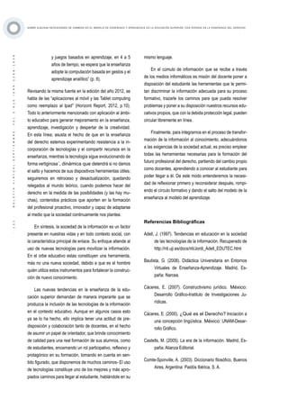 ·121·BOLETÍNVIRTUAL-SEPTIEMBRE-VOL3N10ISNN2266-1536
SOBRE ALGUNAS NECESIDADES DE CAMBIOS EN EL MODELO DE ENSEÑANZA Y APRENDIZAJE EN LA EDUCACIÓN SUPERIOR, CON ÉNFASIS EN LA ENSEÑANZA DEL DERECHO
y juegos basados en aprendizaje, en 4 a 5
años de tiempo, se espera que la enseñanza
adopte la computación basada en gestos y el
aprendizaje analítico” (p. 8).
Revisando la misma fuente en la edición del año 2012, se
habla de las “aplicaciones al móvil y las Tablet computing
como reemplazo al Ipad” (Horizont Report, 2012, p.10).
Todo lo anteriormente mencionado con aplicación al ámbi-
to educativo para generar mejoramiento en la enseñanza,
aprendizaje, investigación y despertar de la creatividad.
En esta línea; asusta el hecho de que en la enseñanza
del derecho estemos experimentando resistencia a la in-
corporación de tecnologías y el compartir recursos en la
enseñanza, mientras la tecnología sigue evolucionando de
forma vertiginosa´, dinámica que detendrá si no damos
el salto y hacemos de sus dispositivos herramientas útiles;
seguiremos en retroceso y desactualización, quedando
relegados al mundo teórico, cuando podemos hacer del
derecho en la medida de las posibilidades (y las hay mu-
chas), contenidos prácticos que aporten en la formación
del profesional proactivo, innovador y capaz de adaptarse
al medio que la sociedad continuamente nos plantea.
En síntesis, la sociedad de la información es un factor
presente en nuestras vidas y en todo contexto social, con
la característica principal de enlace. Su enfoque atiende al
uso de nuevas tecnologías para movilizar la información.
En el orbe educativo estas constituyen una herramienta,
más no una nueva sociedad, debido a que es el hombre
quién utiliza estos instrumentos para fortalecer la construc-
ción de nuevo conocimiento.
Las nuevas tendencias en la enseñanza de la edu-
cación superior demandan de manera imperante que se
produzca la inclusión de las tecnologías de la información
en el contexto educativo. Aunque en algunos casos esto
ya se lo ha hecho, ello implica tener una actitud de pre-
disposición y colaboración tanto de docentes, en el hecho
de asumir un papel de orientador, que brinde conocimiento
de calidad para una real formación de sus alumnos, como
de estudiantes, encarnando un rol participativo, reflexivo y
protagónico en su formación, tomando en cuenta en sen-
tido figurado, que disponemos de muchos caminos- El uso
de tecnologías constituye uno de los mejores y más apro-
piados caminos para llegar al estudiante, hablándole en su
mismo lenguaje.
En el cúmulo de información que se recibe a través
de los medios informáticos es misión del docente poner a
disposición del estudiante las herramientas que le permi-
tan discriminar la información adecuada para su proceso
formativo, trazarle los caminos para que pueda resolver
problemas y poner a su disposición nuestros recursos edu-
cativos propios, que con la debida protección legal, pueden
circular libremente en línea.
Finalmente, para integrarnos en el proceso de transfor-
mación de la información al conocimiento, adecuándonos
a las exigencias de la sociedad actual, es preciso emplear
todas las herramientas necesarias para la formación del
futuro profesional del derecho, partiendo del cambio propio
como docentes, aprendiendo a conocer al estudiante para
poder llegar a él. De este modo entenderemos la necesi-
dad de reflexionar primero y reconsiderar después, rompi-
endo el círculo formativo y dando el salto del modelo de la
enseñanza al modelo del aprendizaje.
Referencias Bibliográficas
Adell, J. (1997). Tendencias en educación en la sociedad
de las tecnologías de la información. Recuperado de
http://nti.uji.es/docs/nti/Jordi_Adell_EDUTEC.html
Bautista, G. (2008). Didáctica Universitaria en Entornos
Virtuales de Enseñanza-Aprendizaje. Madrid, Es-
paña: Narcea.
Cáceres, E. (2007). Constructivismo jurídico. México:
Desarrollo Gráfico-Instituto de Investigaciones Ju-
rídicas.
Cáceres, E. (2000). ¿Qué es el Derecho? Iniciación a
una concepción lingüística. México: UNAM-Desar-
rollo Gráfico.
Castells, M. (2005). La era de la información. Madrid, Es-
paña: Alianza Editorial.
Comte-Sponville, A. (2003). Diccionario filosófico, Buenos
Aires, Argentina: Paidós Ibérica, S. A.
 