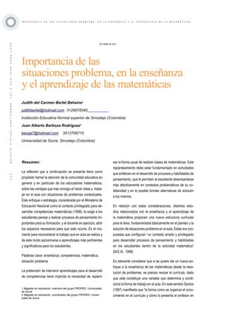 ·123·BOLETÍNVIRTUAL-SEPTIEMBRE-VOL3N10ISNN2266-1536
I M P O R T A N C I A D E L A S S I T U A C I O N E S P R O B L E M A , E N L A E N S E Ñ A N Z A Y E L A P R E N D I Z A J E D E L A M A T E M Á T I C A S
Resumen:
La reflexión que a continuación se presenta tiene como
propósito llamar la atención de la comunidad educativa en
general y en particular de los educadores matemáticos,
sobre las ventajas que trae consigo el hacer clase y traba-
jar en el aula con situaciones de problemas contextuales.
Este enfoque o estrategia, considerada por el Ministerio de
Educación Nacional como el contexto privilegiado para de-
sarrollar competencias matemáticas (1998), le exige a los
estudiantes pensar y realizar procesos de pensamiento im-
portantes para su formación, y al docente en ejercicio, abrir
los espacios necesarios para que esto ocurra. Es el mo-
mento para reconsiderar el trabajo que en aula se realiza y
de este modo aproximarse a aprendizajes más pertinentes
y significativos para los estudiantes.
Palabras clave: enseñanza, competencias, matemática,
situación problema
La pretensión de intervenir aprendizajes para el desarrollo
de competencias tiene implícita la necesidad de replant-
OCTUBRE DE 2014
Importancia de las
situaciones problema, en la enseñanza
y el aprendizaje de las matemáticas
1 Magister en educación, miembro del grupo PROPED, Universidad
de Sucre
2 Magister en educación, coordinador del grupo PROPED, Univer-
sidad de Sucre
Judith del Carmen Bertel Behaine1
judithbertel@hotmail.com 3126978340
Institución Educativa Normal superior de Sincelejo (Colombia)
Juan Alberto Barboza Rodríguez2
baroja7@hotmail.com 3013709710
Universidad de Sucre. Sincelejo (Colombia)
ear la forma usual de realizar clases de matemáticas. Este
replanteamiento debe estar fundamentado en actividades
que enfaticen en el desarrollo de procesos y habilidades de
pensamiento, que le permitan al estudiante desempeñarse
más efectivamente en contextos problemáticos de su co-
tidianidad y en lo posible brindar alternativas de solución
a los mismos.
En relación con estas consideraciones, distintos estu-
dios relacionados con la enseñanza y el aprendizaje de
la matemática proponen una nueva estructura curricular
para el área, fundamentada básicamente en el planteo y la
solución de situaciones problema en el aula. Estas son pro-
puestas que configuran “un contexto amplio y privilegiado
para desarrollar procesos de pensamiento y habilidades
en los estudiantes dentro de la actividad matemática”
(M.E.N., 1998)
Es relevante considerar que si se quiere dar un nuevo en-
foque a la enseñanza de las matemáticas desde la reso-
lución de problemas, es preciso revisar el currículo, dado
que este constituye una variable que determina y condi-
ciona la forma de trabajo en el aula. En este sentido Santos
(1997) manifiesta que “la forma como se organiza el cono-
cimiento en el currículo y cómo lo presenta el profesor en
 