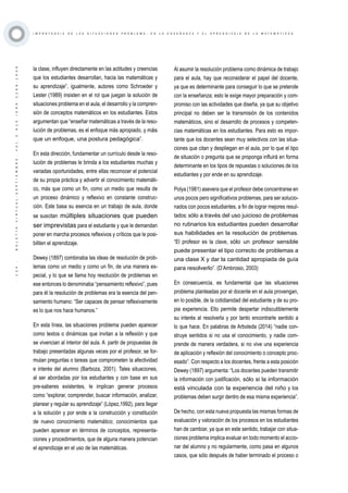 ·124·BOLETÍNVIRTUAL-SEPTIEMBRE-VOL3N10ISNN2266-1536
I M P O R T A N C I A D E L A S S I T U A C I O N E S P R O B L E M A , E N L A E N S E Ñ A N Z A Y E L A P R E N D I Z A J E D E L A M A T E M Á T I C A S
la clase, influyen directamente en las actitudes y creencias
que los estudiantes desarrollan, hacia las matemáticas y
su aprendizaje”, igualmente, autores como Schroeder y
Lester (1989) insisten en el rol que juegan la solución de
situaciones problema en el aula, el desarrollo y la compren-
sión de conceptos matemáticos en los estudiantes. Estos
argumentan que “enseñar matemáticas a través de la reso-
lución de problemas, es el enfoque más apropiado, y más
que un enfoque, una postura pedagógica”.
En esta dirección, fundamentar un currículo desde la reso-
lución de problemas le brinda a los estudiantes muchas y
variadas oportunidades, entre ellas reconocer el potencial
de su propia práctica y advertir el conocimiento matemáti-
co, más que como un fin, como un medio que resulta de
un proceso dinámico y reflexivo en constante construc-
ción. Este basa su esencia en un trabajo de aula, donde
se suscitan múltiples situaciones que pueden
ser imprevistas para el estudiante y que le demandan
poner en marcha procesos reflexivos y críticos que le posi-
biliten el aprendizaje.
Dewey (1897) combinaba las ideas de resolución de prob-
lemas como un medio y como un fin, de una manera es-
pecial, y lo que se llama hoy resolución de problemas en
ese entonces lo denominaba “pensamiento reflexivo”, pues
para él la resolución de problemas era la esencia del pen-
samiento humano: “Ser capaces de pensar reflexivamente
es lo que nos hace humanos.”
En esta línea, las situaciones problema pueden aparecer
como textos o dinámicas que invitan a la reflexión y que
se vivencian al interior del aula. A partir de propuestas de
trabajo presentadas algunas veces por el profesor, se for-
mulan preguntas o tareas que comprometen la afectividad
e interés del alumno (Barboza, 2001). Tales situaciones,
al ser abordadas por los estudiantes y con base en sus
pre-saberes existentes, le implican generar procesos
como “explorar, comprender, buscar información, analizar,
planear y regular su aprendizaje” (López,1992), para llegar
a la solución y por ende a la construcción y constitución
de nuevo conocimiento matemático; conocimientos que
pueden aparecer en términos de conceptos, representa-
ciones y procedimientos, que de alguna manera potencian
el aprendizaje en el uso de las matemáticas.
Al asumir la resolución problema como dinámica de trabajo
para el aula, hay que reconsiderar el papel del docente,
ya que es determinante para conseguir lo que se pretende
con la enseñanza; esto le exige mayor preparación y com-
promiso con las actividades que diseña, ya que su objetivo
principal no deben ser la transmisión de los contenidos
matemáticos, sino el desarrollo de procesos y competen-
cias matemáticas en los estudiantes. Para esto es impor-
tante que los docentes sean muy selectivos con las situa-
ciones que citan y despliegan en el aula, por lo que el tipo
de situación o pregunta que se proponga influirá en forma
determinante en los tipos de repuestas o soluciones de los
estudiantes y por ende en su aprendizaje.
Polya (1981) asevera que el profesor debe concentrarse en
unos pocos pero significativos problemas, para ser solucio-
nados con pocos estudiantes, a fin de lograr mejores resul-
tados; sólo a través del uso juicioso de problemas
no rutinarios los estudiantes pueden desarrollar
sus habilidades en la resolución de problemas.
“El profesor es la clave, sólo un profesor sensible
puede presentar el tipo correcto de problemas a
una clase X y dar la cantidad apropiada de guía
para resolverlo”. (D’Ambrosio, 2003)
En consecuencia, es fundamental que las situaciones
problema planteadas por el docente en el aula provengan,
en lo posible, de la cotidianidad del estudiante y de su pro-
pia experiencia. Ello permite despertar indiscutiblemente
su interés al resolverla y por tanto encontrarle sentido a
lo que hace. En palabras de Arboleda (2014) “nadie con-
struye sentidos si no usa el conocimiento, y nadie com-
prende de manera verdadera, si no vive una experiencia
de aplicación y reflexión del conocimiento o concepto proc-
esado”. Con respecto a los docentes, frente a esta posición
Dewey (1897) argumenta: “Los docentes pueden transmitir
la información con justificación, sólo si la información
está vinculada con la experiencia del niño y los
problemas deben surgir dentro de esa misma experiencia”.
De hecho, con esta nueva propuesta las mismas formas de
evaluación y valoración de los procesos en los estudiantes
han de cambiar, ya que en este sentido, trabajar con situa-
ciones problema implica evaluar en todo momento el accio-
nar del alumno y no regularmente, como pasa en algunos
casos, que sólo después de haber terminado el proceso o
 
