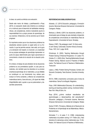 ·125·BOLETÍNVIRTUAL-SEPTIEMBRE-VOL3N10ISNN2266-1536
I M P O R T A N C I A D E L A S S I T U A C I O N E S P R O B L E M A , E N L A E N S E Ñ A N Z A Y E L A P R E N D I Z A J E D E L A M A T E M Á T I C A S
la clase, es cuando se efectúa una evaluación.
Desde este marco de trabajo y parafraseando a Ruay
(2014), la evaluación desde esta dinámica se constituye
en un estímulo para el desarrollo de habilidades metacog-
nitivas y de competencias, donde el estudiante asume la
responsabilidad de su propio proceso de aprendizaje, de
sus avances, limitaciones y de las acciones que le hacen
progresar.
Es importante anotar que en las situaciones problema los
estudiantes siempre asumen un papel activo en su for-
mación, lo que les permite avanzar, claro está, con la guía
y la orientación del maestro; la invención y la creatividad
de sus propias estrategias de aprendizaje represnetan un
punto de apoyo determinante para lograr aproximarse al
conocimiento a través de la solución de la situación prob-
lema.
En síntesis, el trabajo de aula alrededor de las situaciones
problema es una prometedora opción, no solo para es-
tudiantes, sino también para los docentes en su proceso
enseñanza-aprendizaje de la matemática, ya que éstas
se constituyen en una herramienta muy valiosa para
evaluar en forma constante y reflexiva las competencias
matemáticas dentro y fuera del aula, y lo que es más
importante aún, ayudan a que se potencialicen y de-
sarrollen plenamente.
REFERENCIAS BIBLIOGRAFICAS
Arboleda, J.C. (2014) Educación, pedagogía y Formación
docente. Memorias Simposio Internacional. Universidad de
Cartagena. Redipe.
Barboza,J y Bertel,J (2001) las situaciones problema, un
dinamizador para el trabajo de aula orientado al desarrollo
de competencias comunicativas en matemáticas.Tesis de
Especialización. Universidad de Sucre. Sincelejo.
Dewey,J (1897). “My pedagogic creed”. En Early works
of John Dewey. Carbondale, Southern Illinois University
Press, 1972, Vol. 5, págs. 84-95.
D’Ambrosio, B. (2003). Teaching Mathematics through
Problem Solving: A Historical Perspective-. E n Lester, F.K,
Charles, R. J. (2003) (Eds). Teaching Mathematics through
Problem Solving. National council of Teachers of Mathe-
matics. The National Council of Teachers of Mathematics-
Traducción
López,L. (1992). Problem Solving Processes, Context, and
Semantic Complexity. Tesis Doctoral, Columbia University,
N.Y.
M.E.N, (1998) Lineamientos curriculares para el área de
matemáticas. Santa Fe de Bogotá. Magisterio.
Polya, (1981) Mathematical Discovery. On understanding,
learning and teaching problem solving. Combined Edition.
New York: Wiley & Sons, Inc
Ruay (2014) ¿cómo evaluar resultados de
aprendizajes y desempeños del estudiante?
Educación, pedagogía y Formación docente, Memorias
Simposio Internacional. Universidad de Cartagena. Redipe
Santos,T(1997). Principios y Métodos de la Resolución de
Problemas en el Aprendizaje de las Matemáticas. México:
Iberoamericana.
Schroeder, T. L. & Lester, F. K. (1989). Understanding
mathematics via problem solving. In P. Trafton (Ed.), New
directions for elementary school mathematics (pp. 31-42).
Reston, VA: National Council of Teachers of Mathematics.
 
