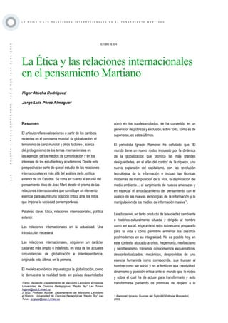 ·126·BOLETÍNVIRTUAL-SEPTIEMBRE-VOL3N10ISNN2266-1536
L A É T I C A Y L A S R E L A C I O N E S I N T E R N A C I O N A L E S E N E L P E N S A M I E N T O M A R T I A N O
OCTUBRE DE 2014
La Ética y las relaciones internacionales
en el pensamiento Martiano
Resumen
El artículo refiere valoraciones a partir de los cambios
recientes en el panorama mundial -la globalización, el
terrorismo de cariz mundial y otros factores-, acerca
del protagonismo de los temas internacionales en
las agendas de los medios de comunicación y en los
intereses de los estudiantes y académicos. Desde esta
perspectiva se parte de que el estudio de las relaciones
internacionales va más allá del análisis de la política
exterior de los Estados. Se toma en cuenta el estudio del
pensamiento ético de José Martí desde el prisma de las
relaciones internacionales que constituye un elemento
esencial para asumir una posición crítica ante los retos
que impone la sociedad contemporánea.
Palabras clave: Ética, relaciones internacionales, política
exterior.
Las relaciones internacionales en la actualidad. Una
introducción necesaria
Las relaciones internacionales, adquieren un carácter
cada vez más amplio e indefinido, en vista de las actuales
circunstancias de globalización e interdependencia,
originada esta última, en la primera.
El modelo económico impuesto por la globalización, como
lo demuestra la realidad tanto en países desarrollados
1 MSc. Asistente. Departamento de Marxismo Leninismo e Historia,
Universidad de Ciencias Pedagógicas “Pepito Tey” Las Tunas.
higorat@ucp.lt.rimed.cu
2 MSc. Profesor Auxiliar. Departamento de Marxismo Leninismo
e Historia, Universidad de Ciencias Pedagógicas “Pepito Tey” Las
Tunas. jorgepa@ucp.lt.rimed.cu
Higor Atucha Rodríguez1
Jorge Luis Pérez Almaguer2
como en los subdesarrollados, se ha convertido en un
generador de pobreza y exclusión, sobre todo, como es de
suponerse, en estos últimos.
El periodista Ignacio Ramonet ha señalado que ¨El
mundo tiene un nuevo rostro impuesto por la dinámica
de la globalización que provoca las más grandes
desigualdades, en el afán del control de la riqueza, una
nueva expansión del capitalismo, con las revolución
tecnológica de la información e incluso las técnicas
modernas de manipulación de la vida, la depredación del
medio ambiente… el surgimiento de nuevas amenazas y
en especial el amordazamiento del pensamiento con el
avance de las nuevas tecnologías de la información y la
manipulación de los medios de información masiva¨3
.
La educación, en tanto producto de la sociedad cambiante
e histórico-culturalmente situada y dirigida al hombre
como ser social, erige ante sí retos sobre cómo prepararlo
para la vida y cómo permitirle enfrentar los desafíos
postmodernos en su integralidad. No es posible hoy, en
este contexto abocado a crisis, hegemonía, neofascismo
y neoliberalismo, transmitir conocimientos esquemáticos,
descontextualizados, mecánicos, desprovistos de una
esencia humanista como corresponde, que truncan al
hombre como ser social y no le fertilizan esa creatividad,
dinamismo y posición crítica ante el mundo que le rodea
y sobre el cual ha de actuar para transformarlo y auto
transformarse partiendo de premisas de respeto a la
3 Ramonet, Ignacio. Guerras del Siglo XXI Editorial Mondadori,
2002.
 