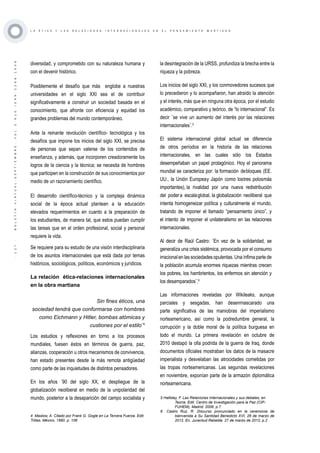 ·127·BOLETÍNVIRTUAL-SEPTIEMBRE-VOL3N10ISNN2266-1536
L A É T I C A Y L A S R E L A C I O N E S I N T E R N A C I O N A L E S E N E L P E N S A M I E N T O M A R T I A N O
diversidad, y comprometido con su naturaleza humana y
con el devenir histórico.
Posiblemente el desafío que más englobe a nuestras
universidades en el siglo XXI sea el de contribuir
significativamente a construir un sociedad basada en el
conocimiento, que afronte con eficiencia y equidad los
grandes problemas del mundo contemporáneo.
Ante la reinante revolución científico- tecnológica y los
desafíos que impone los inicios del siglo XXI, se precisa
de personas que sepan valerse de los contenidos de
enseñanza, y además, que incorporen creadoramente los
logros de la ciencia y la técnica; se necesita de hombres
que participen en la construcción de sus conocimientos por
medio de un razonamiento científico.
El desarrollo científico-técnico y la compleja dinámica
social de la época actual plantean a la educación
elevados requerimientos en cuanto a la preparación de
los estudiantes, de manera tal, que estos puedan cumplir
las tareas que en el orden profesional, social y personal
requiere la vida.
Se requiere para su estudio de una visión interdisciplinaria
de los asuntos internacionales que está dada por temas
históricos, sociológicos, políticos, económicos y jurídicos.
La relación ética-relaciones internacionales
en la obra martiana
Sin fines éticos, una
sociedad tendrá que conformarse con hombres
como Eichmann y Hitler, bombas atómicas y
custiones por el estilo¨4
Los estudios y reflexiones en torno a los procesos
mundiales, fuesen éstos en términos de guerra, paz,
alianzas, cooperación u otros mecanismos de convivencia,
han estado presentes desde la más remota antigüedad
como parte de las inquietudes de distintos pensadores.
En los años ´90 del siglo XX, el despliegue de la
globalización neoliberal en medio de la unipolaridad del
mundo, posterior a la desaparición del campo socialista y
4 Maslow, A. Citado por Frank G. Gogle en La Tercera Fuerza. Edit.
Trillas, México, 1990. p. 106
la desintegración de la URSS, profundiza la brecha entre la
riqueza y la pobreza.
Los inicios del siglo XXI, y los conmovedores sucesos que
lo precedieron y lo acompañaron, han atraído la atención
y el interés, más que en ninguna otra época, por el estudio
académico, comparativo y teórico, de “lo internacional”. Es
decir ¨se vive un aumento del interés por las relaciones
internacionales¨.5
El sistema internacional global actual se diferencia
de otros períodos en la historia de las relaciones
internacionales, en las cuales sólo los Estados
desempeñaban un papel protagónico. Hoy el panorama
mundial se caracteriza por: la formación debloques (EE.
UU., la Unión Europeay Japón como lostres polosmás
importantes), la rivalidad por una nueva redistribución
del podera escalaglobal, la globalización neoliberal que
intenta homogeneizar política y culturalmente el mundo,
tratando de imponer el llamado “pensamiento único”, y
el intento de imponer el unilateralismo en las relaciones
internacionales.
Al decir de Raúl Castro: ¨En vez de la solidaridad, se
generaliza una crisis sistémica, provocada por el consumo
irracional en las sociedades opulentas. Una ínfima parte de
la población acumula enormes riquezas mientras crecen
los pobres, los hambrientos, los enfermos sin atención y
los desamparados¨.6
Las informaciones reveladas por Wikileaks, aunque
parciales y sesgadas, han desenmascarado una
parte significativa de las maniobras del imperialismo
norteamericano, así como la podredumbre general, la
corrupción y la doble moral de la política burguesa en
todo el mundo. La primera revelación en octubre de
2010 destapó la olla podrida de la guerra de Iraq, donde
documentos oficiales mostraban los datos de la masacre
imperialista y desvelaban las atrocidades cometidas por
las tropas norteamericanas. Las segundas revelaciones
en noviembre, exponían parte de la armazón diplomática
norteamericana.
5 Halliday, F. Las Relaciones Internacionales y sus debates, en
Teoría. Edit. Centro de Investigación para la Paz (CIP-
FUHEM), Madrid, 2006. p.7
6 Castro Ruz, R. Discurso pronunciado en la ceremonia de
bienvenida a Su Santidad Benedicto XVI, 26 de marzo de
2012. En, Juventud Rebelde, 27 de marzo de 2012, p.2
 