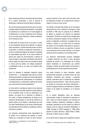 ·128·BOLETÍNVIRTUAL-SEPTIEMBRE-VOL3N10ISNN2266-1536
L A É T I C A Y L A S R E L A C I O N E S I N T E R N A C I O N A L E S E N E L P E N S A M I E N T O M A R T I A N O
Estas revelaciones indican la importancia del conocimiento
de la relación ética-política y pone al desnudo la
desfachatez y deficiencia moral del régimen imperialista.
Son muchas las preocupaciones teóricas que la convulsa y
compleja realidad contemporánea despierta. La actualidad
se caracteriza por la existencia de un mundo plagado de
contradicciones, en el que la realización de los intereses
de unos muchas veces obstaculiza o impide la realización
de los intereses de otros.
Se debe partir de la tesis de que no es justo un mundo
en que importantes sectores de la población –en algunos
casos mayoritarios-, no tienen adecuado acceso a la salud,
la educación, la vivienda y el trabajo bien remunerado. La
primera y fundamental exigencia de justicia es la igualdad
de oportunidades para todos. Si se invocan criterios de
justicia para regular las remuneraciones o ingresos de
cada cual según su capacidad y rendimiento, esos mismos
criterios exigen que todos inicien esa competencia desde
un mismo punto de partida, con análoga capacitación
y posibilidades. Esta es, sin duda, una exigencia ética
fundamental.
Como ha señalado el destacado intelectual cubano
Armando Hart ¨(…) la degradación ética está en el vórtice
del drama posmoderno, se observa en el caos intelectual de
la sociedad internacional contemporánea, en la tendencia
a la fragmentación y la atomización espiritual del hombre
que se esconde tras la ilusión globalizadora¨7
Un tema central lo constituye el estudio de las relaciones
internacionales pues de ellas depende la propia existencia
de la humanidad. Antes no eran tan abarcadoras; por
ejemplo, una guerra de un continente no afectaba a
otro; ahora sí impacta sensiblemente. El estudio de las
relaciones internacionales va más allá del análisis de la
política exterior de los Estados, requiriéndose para ello
una visión interdisciplinaria de los asuntos internacionales
que está dada por temas históricos, sociológicos, políticos,
económicos y jurídicos.
Las relaciones internacionales serán responsables de
la solución de los problemas que agobian al mundo,
velando por el bienestar de todos los seres humanos,
7 Hart Dávalos, A. La integralidad, en Juventud Rebelde, La
Habana, 1997. p.6
siempre buscando el bien ajeno antes del propio, lleno
de solidaridad y empatía, con la esperanza de cambiar y
mejorar el mundo en el que vivimos.
Con relación a esta idea cabe señalar que en el Congreso
Internacional por la Paz, celebrado en Yamasukro, Costa
de Marfil en 1989, bajo los auspicios de la UNESCO,
se adoptó un programa que proponía los siguientes
lineamientos: ¨Promover una cultura de paz, fundada sobre
los valores universales de respeto a la vida, la libertad, la
justicia, la solidaridad, la tolerancia, la igualdad entre los
hombres y mujeres, en una mejor toma de conciencia
del destino de la humanidad, favoreciendo la puesta en
marcha de políticas comunes que garanticen la justicia
en las relaciones entre los seres humanos y una relación
armoniosa entre la naturaleza y la humanidad entera¨.8
Las relaciones internacionales proponen estrategias
y posibles soluciones que lleven a tomar decisiones
acertadas de acuerdo a la problemática de la política
exterior, basándose en conocimientos que permitan
interpretar y analizar de manera objetiva los fenómenos y
problemáticas que el mundo experimenta actualmente.
Una sólida formación en estos contenidos, resulta
particularmente importante, al constituir terreno de lucha
ideológica, fundamento para opciones y posiciones
políticas, instrumento para la comprensión de vertientes
decisivas de proceso histórico – tales como las guerras y
los cambios en la estructura del sistema internacional –,
fuente de analogías históricas y de referentes de cotidiano
empleo en los análisis de actualidad y en el discurso
político.
En la revisión bibliográfica sobre las relaciones
internacionales muestra la diversidad de posiciones en
torno a ellas; con diversos enfoques, son numerosos los
autores- científicos, académicos, politólogos y políticos,
periodistas, diplomáticos- que han emitido sus criterios al
respecto, entre los cuales se encuentran: Morgenthau, H
(1986); González, R (1990); Alzugaray, C. (1998, 2000);
Salomón, M. (2001); Ramonet, I. (2002); Peñas, F (2005);
Del Arenal, C (2007); Arroyo, G. (2008).
En los últimos años el trabajo de los académicos cubanos
8 Mayor, F. La memoire de l´avenir. París, UNESCO. 1994
 
