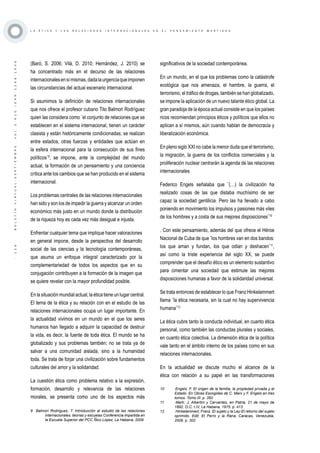 ·129·BOLETÍNVIRTUAL-SEPTIEMBRE-VOL3N10ISNN2266-1536
L A É T I C A Y L A S R E L A C I O N E S I N T E R N A C I O N A L E S E N E L P E N S A M I E N T O M A R T I A N O
(Baró, S. 2006; Vilá, D. 2010; Hernández, J. 2010) se
ha concentrado más en el decurso de las relaciones
internacionalesensímismas,dadalaurgenciaqueimponen
las circunstancias del actual escenario internacional.
Si asumimos la definición de relaciones internacionales
que nos ofrece el profesor cubano Tito Balmori Rodríguez
quien las considera como ¨el conjunto de relaciones que se
establecen en el sistema internacional, tienen un carácter
clasista y están históricamente condicionadas; se realizan
entre estados, otras fuerzas y entidades que actúan en
la esfera internacional para la consecución de sus fines
políticos¨9
, se impone, ante la complejidad del mundo
actual, la formación de un pensamiento y una conciencia
crítica ante los cambios que se han producido en el sistema
internacional.
Los problemas centrales de las relaciones internacionales
han sido y son los de impedir la guerra y alcanzar un orden
económico más justo en un mundo donde la distribución
de la riqueza hoy es cada vez más desigual e injusta.
Enfrentar cualquier tema que implique hacer valoraciones
en general impone, desde la perspectiva del desarrollo
social de las ciencias y la tecnología contemporáneas,
que asuma un enfoque integral caracterizado por la
complementariedad de todos los aspectos que en su
conjugación contribuyen a la formación de la imagen que
se quiere revelar con la mayor profundidad posible.
En la situación mundial actual, la ética tiene un lugar central.
El tema de la ética y su relación con en el estudio de las
relaciones internacionales ocupa un lugar importante. En
la actualidad vivimos en un mundo en el que los seres
humanos han llegado a adquirir la capacidad de destruir
la vida, es decir, la fuente de toda ética. El mundo se ha
globalizado y sus problemas también; no se trata ya de
salvar a una comunidad aislada, sino a la humanidad
toda. Se trata de forjar una civilización sobre fundamentos
culturales del amor y la solidaridad.
La cuestión ética como problema relativo a la expresión,
formación, desarrollo y relevancia de las relaciones
morales, se presenta como uno de los aspectos más
9 Balmori Rodríguez, T. Introducción al estudio de las relaciones
internacionales. teorías y escuelas Conferencia impartida en
la Escuela Superior del PCC Ñico López, La Habana, 2009
significativos de la sociedad contemporánea.
En un mundo, en el que los problemas como la catástrofe
ecológica que nos amenaza, el hambre, la guerra, el
terrorismo, el tráfico de drogas, también se han globalizado,
se impone la aplicación de un nuevo talante ético global. La
gran paradoja de la época actual consiste en que los países
ricos recomiendan principios éticos y políticos que ellos no
aplican a sí mismos, aún cuando hablan de democracia y
liberalización económica.
En pleno siglo XXI no cabe la menor duda que el terrorismo,
la migración, la guerra de los conflictos comerciales y la
proliferación nuclear centrarán la agenda de las relaciones
internacionales
Federico Engels señalaba que ¨(…) la civilización ha
realizado cosas de las que distaba muchísimo de ser
capaz la sociedad gentilicia. Pero las ha llevado a cabo
poniendo en movimiento los impulsos y pasiones más viles
de los hombres y a costa de sus mejores disposiciones¨10
. Con este pensamiento, además del que ofrece el Héroe
Nacional de Cuba de que ¨los hombres van en dos bandos:
los que aman y fundan, los que odian y deshacen¨11
,
así como la triste experiencia del siglo XX, se puede
comprender que el desafío ético es un elemento sustantivo
para cimentar una sociedad que estimule las mejores
disposiciones humanas a favor de la solidaridad universal.
Se trata entonces de establecer lo que Franz Hinkelammert
llama ¨la ética necesaria, sin la cual no hay supervivencia
humana¨12
La ética cubre tanto la conducta individual, en cuanto ética
personal, como también las conductas plurales y sociales,
en cuanto ética colectiva. La dimensión ética de la política
vale tanto en el ámbito interno de los países como en sus
relaciones internacionales.
En la actualidad se discute mucho el alcance de la
ética con relación a su papel en las transformaciones
10	 Engels, F. El origen de la familia, la propiedad privada y el
Estado. En Obras Escogidas de C. Marx y F. Engels en tres
tomos. Tomo III. p. 350
11	 Martí, J. Albertini y Cervantes, en Patria, 21 de mayo de
1892. O.C, t.IV, La Habana, 1975. p. 413
12	 Hinkelammert, Franz. El sujeto y la Ley-El retorno del sujeto
oprimido. Edit. El Perro y la Rana, Caracas, Venezuela,
2006. p. 302
 