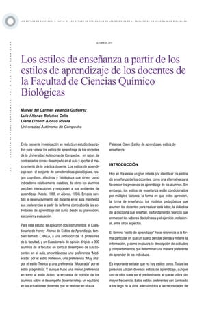 ·13·BOLETÍNVIRTUAL-SEPTIEMBRE-VOL3N10ISNN2266-1536
L O S E S T I L O S D E E N S E Ñ A N Z A A P A R T I R D E L O S E S T I L O S D E A P R E N D I Z A J E D E L O S D O C E N T E S D E L A F A C U L T A D D E C I E N C I A S Q U Í M I C O B I O L Ó G I C A S
OCTUBRE DE 2014
Los estilos de enseñanza a partir de los
estilos de aprendizaje de los docentes de
la Facultad de Ciencias Químico
Biológicas
En la presente investigación se realizó un estudio descrip-
tivo para valorar los estilos de aprendizaje de los docentes
de la Universidad Autónoma de Campeche, en razón de
contrastarlos con su desempeño en el aula y aportar al me-
joramiento de la práctica docente. Los estilos de aprendi-
zaje son el conjunto de características psicológicas, ras-
gos cognitivos, afectivos y fisiológicos que sirven como
indicadores relativamente estables, de cómo los alumnos
perciben interacciones y responden a sus ambientes de
aprendizaje (Keefe, 1988, en Alonso, 1994). En este sen-
tido el desenvolvimiento del docente en el aula manifiesta
sus preferencias a partir de la forma como aborda las ac-
tividades de aprendizaje del curso desde su planeación,
ejecución y evaluación.
Para este estudio se aplicaron dos instrumentos: el Cues-
tionario de Honey -Alonso de Estilos de Aprendizaje, tam-
bién llamado CHAEA, a una población de 18 profesores
de la facultad, y un Cuestionario de opinión dirigido a 300
alumnos de la facultad en torno al desempeño de sus do-
centes en el aula, encontrándose una preferencia “Mod-
erada” por el estilo Reflexivo, una preferencia “Muy alta”
por el estilo Teórico y una preferencia “Moderada” por el
estilo pragmático. Y aunque hubo una menor preferencia
en torno al estilo Activo, la encuesta de opinión de los
alumnos sobre el desempeño docente refleja un equilibrio
en las actuaciones docentes que se realizan en el aula.
Marvel del Carmen Valencia Gutiérrez
Luis Alfonzo Bolaños Celis
Diana Lizbeth Alonzo Rivera
Universidad Autónoma de Campeche
Palabras Clave: Estilos de aprendizaje, estilos de
enseñanza,
INTRODUCCIÓN
Hoy en día existe un gran interés por identificar los estilos
de enseñanza de los docentes, como una alternativa para
favorecer los procesos de aprendizaje de los alumnos. Sin
embargo, los estilos de enseñanza están condicionados
por múltiples factores: la forma en que estos aprenden,
la forma de enseñanza, los modelos pedagógicos que
asumen los docentes para realizar esta labor, la didáctica
de la disciplina que enseñan, los fundamentos teóricos que
enmarcan los saberes disciplinares y el ejercicio profesion-
al, entre otros aspectos.
El término “estilo de aprendizaje” hace referencia a la for-
ma particular en que un sujeto percibe piensa y retiene la
información, y como involucra la descripción de actitudes
y comportamientos que determinan una manera preferente
de aprender de los individuos.
Es importante señalar que no hay estilos puros. Todas las
personas utilizan diversos estilos de aprendizaje, aunque
uno de ellos suele ser el predominante, el que se utiliza con
mayor frecuencia. Estos estilos preferentes van cambiado
a los largo de la vida, adecuándolos a las necesidades de
 