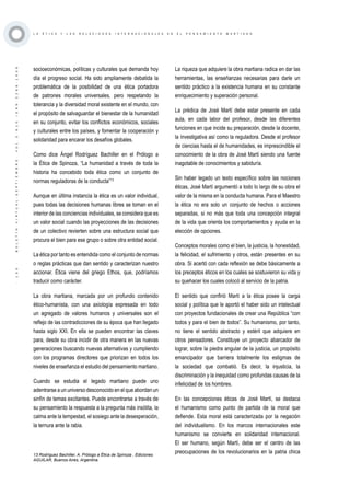 ·130·BOLETÍNVIRTUAL-SEPTIEMBRE-VOL3N10ISNN2266-1536
L A É T I C A Y L A S R E L A C I O N E S I N T E R N A C I O N A L E S E N E L P E N S A M I E N T O M A R T I A N O
socioeconómicas, políticas y culturales que demanda hoy
día el progreso social. Ha sido ampliamente debatida la
problemática de la posibilidad de una ética portadora
de patrones morales universales, pero respetando la
tolerancia y la diversidad moral existente en el mundo, con
el propósito de salvaguardar el bienestar de la humanidad
en su conjunto, evitar los conflictos económicos, sociales
y culturales entre los países, y fomentar la cooperación y
solidaridad para encarar los desafíos globales.
Como dice Ángel Rodríguez Bachiller en el Prólogo a
la Ética de Spinoza, “La humanidad a través de toda la
historia ha concebido toda ética como un conjunto de
normas reguladoras de la conducta”13
Aunque en última instancia la ética es un valor individual,
pues todas las decisiones humanas libres se toman en el
interior de las conciencias individuales, se considera que es
un valor social cuando las proyecciones de las decisiones
de un colectivo revierten sobre una estructura social que
procura el bien para ese grupo o sobre otra entidad social.
La ética por tanto es entendida como el conjunto de normas
o reglas prácticas que dan sentido y caracterizan nuestro
accionar. Ética viene del griego Ethos, que, podríamos
traducir como carácter.
La obra martiana, marcada por un profundo contenido
ético-humanista, con una axiología expresada en todo
un agregado de valores humanos y universales son el
reflejo de las contradicciones de su época que han llegado
hasta siglo XXI. En ella se pueden encontrar las claves
para, desde su obra incidir de otra manera en las nuevas
generaciones buscando nuevas alternativas y cumpliendo
con los programas directores que priorizan en todos los
niveles de enseñanza el estudio del pensamiento martiano.
Cuando se estudia el legado martiano puede uno
adentrarse a un universo desconocido en el que abordan un
sinfín de temas excitantes. Puede encontrarse a través de
su pensamiento la respuesta a la pregunta más insólita, la
calma ante la tempestad, el sosiego ante la desesperación,
la ternura ante la rabia.
13 Rodríguez Bachiller, A. Prólogo a Ética de Spinoza , Ediciones
AGUILAR, Buenos Aires, Argentina.
La riqueza que adquiere la obra martiana radica en dar las
herramientas, las enseñanzas necesarias para darle un
sentido práctico a la existencia humana en su constante
enriquecimiento y superación personal.
La prédica de José Martí debe estar presente en cada
aula, en cada labor del profesor, desde las diferentes
funciones en que incide su preparación, desde la docente,
la investigativa así como la reguladora. Desde el profesor
de ciencias hasta el de humanidades, es imprescindible el
conocimiento de la obra de José Martí siendo una fuente
inagotable de conocimientos y sabiduría.
Sin haber legado un texto específico sobre las nociones
éticas, José Martí argumentó a todo lo largo de su obra el
valor de la misma en la conducta humana. Para el Maestro
la ética no era solo un conjunto de hechos o acciones
separadas, si no más que toda una concepción integral
de la vida que orienta los comportamientos y ayuda en la
elección de opciones.
Conceptos morales como el bien, la justicia, la honestidad,
la felicidad, el sufrimiento y otros, están presentes en su
obra. Si acertó con cada reflexión se debe básicamente a
los preceptos éticos en los cuales se sostuvieron su vida y
su quehacer los cuales colocó al servicio de la patria.
El sentido que confirió Martí a la ética posee la carga
social y política que le aportó el haber sido un intelectual
con proyectos fundacionales de crear una República “con
todos y para el bien de todos”. Su humanismo, por tanto,
no tiene el sentido abstracto y estéril que adquiere en
otros pensadores. Constituye un proyecto abarcador de
lograr, sobre la piedra angular de la justicia, un propósito
emancipador que barriera totalmente los estigmas de
la sociedad que combatió. Es decir, la injusticia, la
discriminación y la inequidad como profundas causas de la
infelicidad de los hombres.
En las concepciones éticas de José Martí, se destaca
el humanismo como punto de partida de la moral que
defiende. Esta moral está caracterizada por la negación
del individualismo. En los marcos internacionales este
humanismo se convierte en solidaridad internacional.
El ser humano, según Martí, debe ser el centro de las
preocupaciones de los revolucionarios en la patria chica
 