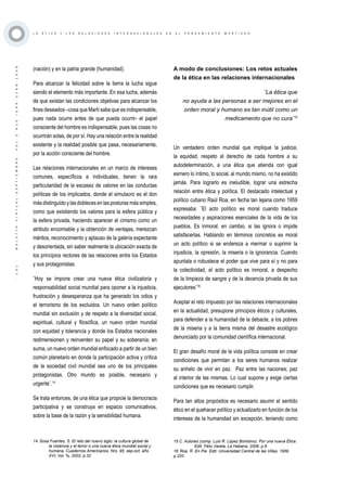 ·131·BOLETÍNVIRTUAL-SEPTIEMBRE-VOL3N10ISNN2266-1536
L A É T I C A Y L A S R E L A C I O N E S I N T E R N A C I O N A L E S E N E L P E N S A M I E N T O M A R T I A N O
(nación) y en la patria grande (humanidad).
Para alcanzar la felicidad sobre la tierra la lucha sigue
siendo el elemento más importante. En esa lucha, además
de que existan las condiciones objetivas para alcanzar los
fines deseados –cosa que Martí sabe que es indispensable,
pues nada ocurre antes de que pueda ocurrir- el papel
consciente del hombre es indispensable, pues las cosas no
ocurrirán solas, de por sí. Hay una relación entre la realidad
existente y la realidad posible que pasa, necesariamente,
por la acción consciente del hombre. 
Las relaciones internacionales en un marco de intereses
comunes, específicos e individuales, tienen la rara
particularidad de la escasez de valores en las conductas
políticas de los implicados, donde el simulacro es el don
más distinguido y las dobleces en las posturas más simples,
como que existiendo los valores para la esfera pública y
la esfera privada, haciendo aparecer el cinismo como un
atributo encomiable y la obtención de ventajas, merezcan
méritos, reconocimiento y aplauso de la galería expectante
y desorientada, sin saber realmente la ubicación exacta de
los principios rectores de las relaciones entre los Estados
y sus protagonistas.
¨Hoy se impone crear una nueva ética civilizatoria y
responsabilidad social mundial para oponer a la injusticia,
frustración y desesperanza que ha generado los odios y
el terrorismo de los excluidos. Un nuevo orden político
mundial sin exclusión y de respeto a la diversidad social,
espiritual, cultural y filosófica, un nuevo orden mundial
con equidad y tolerancia y donde los Estados nacionales
redimensionen y reinventen su papel y su soberanía; en
suma, un nuevo orden mundial enfocado a partir de un bien
común planetario en donde la participación activa y crítica
de la sociedad civil mundial sea uno de los principales
protagonistas. Otro mundo es posible, necesario y
urgente¨.14
Se trata entonces, de una ética que propicie la democracia
participativa y se construya en espacio comunicativos,
sobre la base de la razón y la sensibilidad humana.
14 Sosa Fuentes, S. El reto del nuevo siglo: la cultura global de
la violencia y el terror o una nueva ética mundial social y
humana. Cuadernos Americanos, Nro. 95, sep-oct, año
XVI, Vol. %, 2002, p.32
A modo de conclusiones: Los retos actuales
de la ética en las relaciones internacionales
¨La ética que
no ayuda a las personas a ser mejores en el
orden moral y humano es tan inútil como un
medicamento que no cura¨15
Un verdadero orden mundial que implique la justicia,
la equidad, respeto al derecho de cada hombre a su
autodeterminación, a una ética que atienda con igual
esmero lo íntimo, lo social, al mundo mismo, no ha existido
jamás. Para lograrlo es ineludible, lograr una estrecha
relación entre ética y política. El destacado intelectual y
político cubano Raúl Roa, en fecha tan lejana como 1959
expresaba: ¨El acto político es moral cuando traduce
necesidades y aspiraciones esenciales de la vida de los
pueblos. Es inmoral, en cambio, si las ignora o impide
satisfacerlas. Hablando en términos concretos es moral
un acto político si se endereza a mermar o suprimir la
injusticia, la opresión, la miseria o la ignorancia. Cuando
apuntala o robustece el poder que vive para sí y no para
la colectividad, el acto político es inmoral, a despecho
de la limpieza de sangre y de la decencia privada de sus
ejecutores¨16
Aceptar el reto impuesto por las relaciones internacionales
en la actualidad, presupone principios éticos y culturales,
para defender a la humanidad de la debacle, a los pobres
de la miseria y a la tierra misma del desastre ecológico
denunciado por la comunidad científica internacional.
El gran desafío moral de la vida política consiste en crear
condiciones que permitan a los seres humanos realizar
su anhelo de vivir en paz. Paz entre las naciones; paz
al interior de las mismas. Lo cual supone y exige ciertas
condiciones que es necesario cumplir.
Para tan altos propósitos es necesario asumir el sentido
ético en el quehacer político y actualizarlo en función de los
intereses de la humanidad sin excepción, teniendo como
15 C. Autores (comp. Luis R. López Bombino). Por una nueva Ética.
Edit. Félix Varela, La Habana, 2006. p.9
16 Roa, R. En Pie. Edit. Universidad Central de las Villas, 1959.
p.220
 