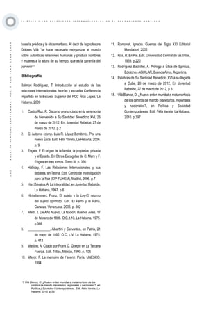 ·132·BOLETÍNVIRTUAL-SEPTIEMBRE-VOL3N10ISNN2266-1536
L A É T I C A Y L A S R E L A C I O N E S I N T E R N A C I O N A L E S E N E L P E N S A M I E N T O M A R T I A N O
base la prédica y la ética martiana. Al decir de la profesora
Dolores Vilá ¨se hace necesario reorganizar el mundo
sobre auténticas relaciones humanas y producir hombres
y mujeres a la altura de su tiempo, que es la garantía del
porvenir¨17
Bibliografía
Balmori Rodríguez, T. Introducción al estudio de las
relaciones internacionales. teorías y escuelas Conferencia
impartida en la Escuela Superior del PCC Ñico López, La
Habana, 2009
1.	 Castro Ruz, R. Discurso pronunciado en la ceremonia
de bienvenida a Su Santidad Benedicto XVI, 26
de marzo de 2012. En, Juventud Rebelde, 27 de
marzo de 2012, p.2
2.	 C. Autores (comp. Luis R. López Bombino). Por una
nueva Ética. Edit. Félix Varela, La Habana, 2006.
p. 9
3.	 Engels, F. El origen de la familia, la propiedad privada
y el Estado. En Obras Escogidas de C. Marx y F.
Engels en tres tomos. Tomo III. p. 350
4.	 Halliday, F. Las Relaciones Internacionales y sus
debates, en Teoría. Edit. Centro de Investigación
para la Paz (CIP-FUHEM), Madrid, 2006. p.7
5.	 Hart Dávalos,A. La integralidad, en Juventud Rebelde,
La Habana, 1997. p.6
6.	 Hinkelammert, Franz. El sujeto y la Ley-El retorno
del sujeto oprimido. Edit. El Perro y la Rana,
Caracas, Venezuela, 2006. p. 302
7.	 Martí, J. De Año Nuevo, La Nación, Buenos Aires, 17
de febrero de 1886. O.C, t.10, La Habana, 1975.
p.366
8.	 _____________. Albertini y Cervantes, en Patria, 21
de mayo de 1892. O.C, t.IV, La Habana, 1975.
p. 413
9.	 Maslow, A. Citado por Frank G. Google en La Tercera
Fuerza. Edit. Trillas, México, 1990. p. 106
10.	 Mayor, F. La memoire de l´avenir. París, UNESCO.
1994
17 Vilá Blanco, D. ¿Nuevo orden mundial o metamorfosis de los
centros de mando planetarios, regionales y nacionales?, en
Política y Sociedad Contemporáneas. Edit. Félix Varela, La
Habana, 2010. p.397
11.	 Ramonet, Ignacio. Guerras del Siglo XXI Editorial
Mondadori, 2002.
12.	 Roa, R. En Pie. Edit. Universidad Central de las Villas,
1959. p.220
13.	 Rodríguez Bachiller, A. Prólogo a Ética de Spinoza,
Ediciones AGUILAR, Buenos Aires, Argentina.
14.	 Palabras de Su Santidad Benedicto XVI a su llegada
a Cuba, 26 de marzo de 2012. En Juventud
Rebelde, 27 de marzo de 2012, p.3
15.	 Vilá Blanco, D. ¿Nuevo orden mundial o metamorfosis
de los centros de mando planetarios, regionales
y nacionales?, en Política y Sociedad
Contemporáneas. Edit. Félix Varela, La Habana,
2010. p.397
 