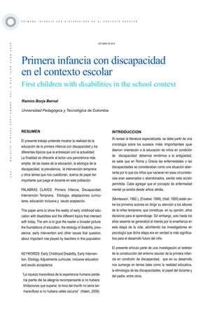 ·133·BOLETÍNVIRTUAL-SEPTIEMBRE-VOL3N10ISNN2266-1536
P R I M E R A I N F A N C I A C O N D I S C A P A C I D A D E N E L C O N T E X T O E S C O L A R
RESUMEN
El presente trabajo pretende mostrar la realidad de la
educación de la primera infancia con discapacidad y los
diferentes tópicos que la entrelazan con la actualidad.
La finalidad es ofrecerle al lector una panorámica más
amplia: de las bases de la educación, la etiología de la
discapacidad, la prevalencia, la intervención temprana
y otros temas que nos cuestionan, acerca de papel tan
importante que juega el docente en esta población.
PALABRAS CLAVES: Primera Infancia, Discapacidad,
Intervención Temprana, Etiología, adaptaciones curricu-
lares, educación inclusiva y seudo aceptación.
This paper aims to show the reality of early childhood edu-
cation with disabilities and the different topics that intersect
with today. The aim is to give the reader a broader picture:
the foundations of education, the etiology of disability, prev-
alence, early intervention and other issues that question,
about important role played by teachers in this population.
KEYWORDS: Early Childhood Disability, Early Interven-
tion, Etiology, Adjustments curricular, inclusive education
and seudo acceptance.
“La riqueza maravillosa de la experiencia humana perde-
ría parte de la alegría recompensante si no hubiera
limitaciones que superar, la hora del triunfo no sería tan
maravilloso si no hubiera valles oscuros” (Halen, 2009)
OCTUBRE DE 2014
Primera infancia con discapacidad
en el contexto escolar
First children with disabilities in the school context
Ramiro Borja Bernal
Universidad Pedagógica y Tecnológica de Colombia
INTRODUCCION
Al revisar la literatura especializada, se debe partir de una
cronología sobre los sucesos más importantes que
dieron orientación a la educación de niños en condición
de discapacidad: debemos remitirnos a la antigüedad,
se sabe que en Roma y Grecia las enfermedades o las
discapacidades se consideraban como una situación aber-
rante por lo que los niños que nacieran en esas circunstan-
cias eran asesinados o abandonados, siendo esta acción
permitida. Cabe agregar que el concepto de enfermedad
mental ya existía desde años atrás.
(Montessori, 1982.), (Froebel, 1999), (Hall, 1900) están en-
tre los primeros autores en dirigir su atención a los albores
de la niñez temprana, que constituye, en su opinión, años
decisivos para el aprendizaje. Sin embargo, solo hasta los
años sesenta se generalizó el interés por la enseñanza en
esta etapa de la vida, advirtiendo los investigadores en
psicología que dicha etapa era en verdad la más significa-
tiva para el desarrollo futuro del niño.
El presente artículo parte de una investigación al rededor
de la construcción del entorno escolar de la primera infan-
cia en condición de discapacidad, que en su desarrollo
nos sumerge en temas tales como la realidad educativa,
la etimología de las discapacidades, el papel del docente y
del padre, entre otros.
 