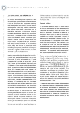·134·BOLETÍNVIRTUAL-SEPTIEMBRE-VOL3N10ISNN2266-1536
P R I M E R A I N F A N C I A C O N D I S C A P A C I D A D E N E L C O N T E X T O E S C O L A R
¿LA EDUCACION… ES IMPORTANTE ?
Los hallazgos de las investigaciones sugieren que el ritmo
del aprendizaje es aproximadamente paralelo al crecimien-
to físico del niño (Garcia, 1991). Al parecer el aprendizaje
es en los dos primeros años de vida un poco más lento que
en los siguientes cuatro; luego comienza a estabilizarse
hasta alcanzar un ritmo menor y cada vez más bajo. De
hecho Bloom, 1964 afirma que a los cuatro años los
niños han desarrollado el 50 % de su capacidad in-
telectual total, y a los 8 el 80 por ciento. Un estudio clásico
acerca de los huérfanos demostró notablemente que al
modificar el ambiente durante los primeros años de vida,
mejora mucho la capacidad del niño para desarrollarse
tanto intelectual como socialmente en una edad mayor
(Skeels, 1966). A mi modo de ver, el trabajo de Harold
Skeels fue pasado por alto, posiblemente debido a que el
estallido de la Segunda Guerra Mundial había desviado la
atención de la gente en otras direcciones.
Actualmenteseconsideraesencialparaunbuenrendimien-
to escolar tener bases sólidas adquiridas en los primeros
años de vida. De hecho, su investigación en el Proyecto
Preescolar de la Universidad de Harvard llevó a Burton
White a concluir que el periodo que se inicia a los 8 meses
y finaliza a los 3 años es de vital importancia para el desar-
rollo de la inteligencia humana y las habilidades sociales
(White, 1975). Este autor insiste en que “empezar a ob-
servar el desarrollo educativo de un niño cuando ya tiene 2
años de edad constituye un gran retraso”. La estimulación
temprana es impredecible para todos los niños, en par-
ticular para aquellos que sufren discapacidades físicas,
emocionales, mentales o sociales (Hayden, 1979).
(McDaniels, 1977) expresa que es un gran error esperar
hasta los 6 e incluso hasta los 3 años de edad, para propor-
cionarles atención a estos pequeños, pues algunos pod-
rían necesitar programas al poco tiempo de haber nacido.
La educación especial se institucionaliza en el ámbito
nacional y entre 1980-1990 ingresan los discursos de la
“integración educativa”. La educación especial –se dice–
no tiene un objeto de conocimiento delimitado, lo cual se
intenta explicar mediante la existencia de una dispersión
discusiva y de un olvido histórico. (Yarza de los Rios, 2005)
Como se ve, es lamentable que solo se logre instaurar en
Colombia este tipo de educación en las décadas de los 80s
y 90s, cuando en otros países se venía trabajando desde
muchos años atrás.
Aspecto político
En los manuales de atención integral a la primera infancia
en condición de discapacidad se habla de materia política
y legislativa. La Constitución Política de Colombia en su
articulo 67 define que la educación es un derecho de la
persona y un servicio público que tiene una función social;
con ella se busca el acceso al conocimiento, a la ciencia, a
la técnica, y a los demás bienes y valores de la cultura. Ello
es claro, pero pienso que la educación no solo es un dere-
cho; es sobre todo una obligación, como lo reconoce la Ley
de Educación, Ley 115 de 1994, artículo 46: Integración
con el servicio educativo. La educación para personas con
limitaciones físicas, sensoriales, psíquicas, cognoscitivas,
emocionales o con capacidades intelectuales excepcion-
ales, es parte integrante del servicio público educativo.
Ahora se cuenta con una base legal para proporcionar ser-
vicios durante la primera infancia a los menores discapaci-
tados. Es lamentable que dicha ley no garantice atención
a todos los niños que requieren educación en Colombia,
a pesar de que el MINISTERIO DE EDUCACION NA-
CIONAL en su Resolución 2565 De Octubre 24 De 2003,
expresa que cada entidad territorial organizará la oferta
educativa para las poblaciones con necesidades educati-
vas especiales por su condición de discapacidad motora,
emocional, cognitiva (retardo mental, síndrome Down),
sensorial (sordera, ceguera, sordo ceguera, baja visión),
autismo, déficit de atención, hiperactividad, capacidades o
talentos excepcionales, y otras.
La creación de estas leyes ha supuesto un notable avance
en la protección de derechos a la población en condición
de discapacidad, pero considero que esta legislación que
rige el estado colombiano, como muchas de nuestras
leyes, carece de aplicabilidad por desconocimiento de las
mismas por parte de los miembros de la población, des-
encadenado en violación de derechos continua por una
absurda ignorancia.
 