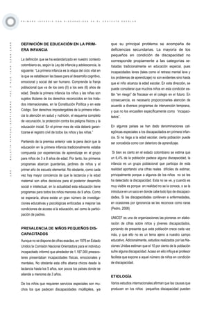 ·135·BOLETÍNVIRTUAL-SEPTIEMBRE-VOL3N10ISNN2266-1536
P R I M E R A I N F A N C I A C O N D I S C A P A C I D A D E N E L C O N T E X T O E S C O L A R
DEFINICIÓN DE EDUCACIÓN EN LA PRIM-
ERA INFANCIA
La definición que se ha estandarizado en nuestro contexto
colombiano es, según la Ley de infancia y adolescencia, la
siguiente: “La primera infancia es la etapa del ciclo vital en
la que se establecen las bases para el desarrollo cognitivo,
emocional y social del ser humano. Comprende la franja
poblacional que va de los cero (0) a los seis (6) años de
edad. Desde la primera infancia los niños y las niñas son
sujetos titulares de los derechos reconocidos en los trata-
dos internacionales, en la Constitución Política y en este
Código. Son derechos impostergables de la primera infan-
cia la atención en salud y nutrición, el esquema completo
de vacunación, la protección contra los peligros físicos y la
educación inicial. En el primer mes de vida deberá garan-
tizarse el registro civil de todos los niños y las niñas.”
Partiendo de la premisa anterior vale la pena decir que la
educación en la primera infancia tradicionalmente estaba
compuesta por experiencias de aprendizaje en el grupo
para niños de 3 a 8 años de edad. Por tanto, los primeros
programas abarcan guarderías, jardines de niños y el
primer año de escuela elemental. No obstante, como cada
vez hay mayor conciencia de que la lactancia y la edad
maternal son años decisivos para el posterior desarrollo
social e intelectual, en la actualidad esta educación tiene
programas para todos los niños menores de 9 años. Como
se esperaría, ahora existe un gran número de investiga-
ciones educativas y psicológicas enfocadas a mejorar las
condiciones de acceso a la educación, así como la partici-
pación de padres.
PREVALENCIA DE NIÑOS PEQUEÑOS DIS-
CAPACITADOS
Aunque no se dispone de cifras exactas, en 1976 en Estado
Unidos la Comisión Nacional Orientadora para el individuo
incapacitado informó que alrededor de 1.187.000 preesco-
lares presentaban incapacidades físicas, emocionales y
mentales. No obstante esta cifra abarca chicos desde la
lactancia hasta los 5 años, son pocos los países donde se
atiende a menores de 3 años.
De los niños que requieren servicios especiales son mu-
chos los que padecen discapacidades múltiples, ya
que su principal problema se acompaña de
deficiencias secundarias. La mayoría de los
pequeños en condición de discapacidad no
corresponde propiamente a las categorías se-
ñaladas tradicionalmente en educación especial, pues
incapacidades leves (tales como el retraso mental leve y
los problemas de aprendizaje) no son evidentes sino hasta
que el niño alcanza la edad escolar. En esta dirección, se
puede considerar que muchos niños en esta condición es-
tán “en riesgo” de fracasar en el colegio en el futuro. En
consecuencia, es necesario proporcionarles atención de
acuerdo a diversos programas de intervención temprana,
y que no los encasillen específicamente como “incapaci-
tados”.
En algunos países se han dado denominaciones cat-
egóricas especiales a los discapacitados en primera infan-
cia. Si no llega a la edad escolar, cierta población puede
ser concebida como con deterioro de aprendizaje.
Si bien es cierto en el estado colombiano se estima que
un 6,4% de la población padece alguna discapacidad, la
infancia es un grupo poblacional que participa de esta
realidad aportando una cifras reales difíciles de estimar,
principalmente porque a algunos de los niños no se les
ha detectado la discapacidad. Esta no se ve, y cuando es
muy visible es porque en realidad no se la conoce, o se la
introduce en un saco en donde cabe todo tipo de discapaci-
dades. Si las discapacidades conllevan a enfermedades,
en ocasiones por ignorancia se les reconoce como raras
(Pedro, 2008)
UNICEF es una de organizaciones las pioneras en elabo-
ración de cifras sobre niños y jóvenes discapacitados,
poniendo de presente que esta población crece cada vez
más, y que ello no es un tema ajeno a nuestro campo
educativo. Adicionalmente, estudios realizados por las Na-
ciones Unidas estiman que el 10 por ciento de la población
sufre alguna discapacidad.Acaso en ello influya el profesor
facilista que expone a aquel número de niños en condición
de discapacidad.
ETIOLOGÍA
Varios estudios internacionales afirman que las causas que
producen en los niños pequeños discapacidad pueden
 