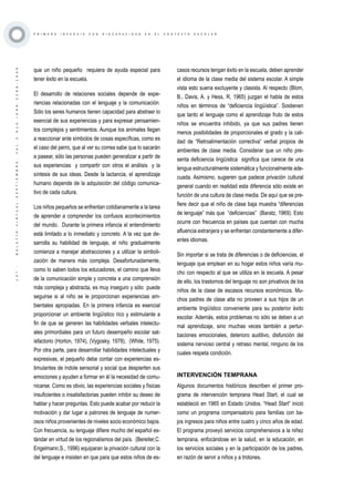 ·137·BOLETÍNVIRTUAL-SEPTIEMBRE-VOL3N10ISNN2266-1536
P R I M E R A I N F A N C I A C O N D I S C A P A C I D A D E N E L C O N T E X T O E S C O L A R
que un niño pequeño requiera de ayuda especial para
tener éxito en la escuela.
El desarrollo de relaciones sociales depende de expe-
riencias relacionadas con el lenguaje y la comunicación.
Sólo los seres humanos tienen capacidad para abstraer lo
esencial de sus experiencias y para expresar pensamien-
tos complejos y sentimientos. Aunque los animales llegan
a reaccionar ante símbolos de cosas específicas, como es
el caso del perro, que al ver su correa sabe que lo sacarán
a pasear, sólo las personas pueden generalizar a partir de
sus experiencias y compartir con otros el análisis y la
síntesis de sus ideas. Desde la lactancia, el aprendizaje
humano depende de la adquisición del código comunica-
tivo de cada cultura.
Los niños pequeños se enfrentan cotidianamente a la tarea
de aprender a comprender los confusos acontecimientos
del mundo. Durante la primera infancia el entendimiento
está limitado a lo inmediato y concreto. A la vez que de-
sarrolla su habilidad de lenguaje, el niño gradualmente
comienza a manejar abstracciones y a utilizar la simboli-
zación de manera más compleja. Desafortunadamente,
como lo saben todos los educadores, el camino que lleva
de la comunicación simple y concreta a una comprensión
más compleja y abstracta, es muy inseguro y sólo puede
seguirse si al niño se le proporcionan experiencias am-
bientales apropiadas. En la primera infancia es esencial
proporcionar un ambiente lingüístico rico y estimulante a
fin de que se generen las habilidades verbales intelectu-
ales primordiales para un futuro desempeño escolar sat-
isfactorio (Horton, 1974), (Vygosky, 1978), (White, 1975).
Por otra parte, para desarrollar habilidades intelectuales y
expresivas, el pequeño debe contar con experiencias es-
timulantes de índole sensorial y social que despierten sus
emociones y ayuden a formar en él la necesidad de comu-
nicarse. Como es obvio, las experiencias sociales y físicas
insuficientes o insatisfactorias pueden inhibir su deseo de
hablar y hacer preguntas. Esto puede acabar por reducir la
motivación y dar lugar a patrones de lenguaje de numer-
osos niños provenientes de niveles socio económico bajos.
Con frecuencia, su lenguaje difiere mucho del español es-
tándar en virtud de los regionalismos del país. (Bereiter,C.
Engelmann,S., 1996) equiparan la privación cultural con la
del lenguaje e insisten en que para que estos niños de es-
casos recursos tengan éxito en la escuela, deben aprender
el idioma de la clase media del sistema escolar. A simple
vista esto suena excluyente y clasista. Al respecto (Blom,
B., Davis, A. y Hess, R, 1965) juzgan el habla de estos
niños en términos de “deficiencia lingüística”. Sostienen
que tanto el lenguaje como el aprendizaje fruto de estos
niños se encuentra inhibido, ya que sus padres tienen
menos posibilidades de proporcionales el grado y la cali-
dad de “Retroalimentación correctiva” verbal propios de
ambientes de clase media. Considerar que un niño pre-
senta deficiencia lingüística significa que carece de una
lengua estructuralmente sistemática y funcionalmente ade-
cuada. Asimismo, sugieren que padece privación cultural
general cuando en realidad esta diferencia sólo existe en
función de una cultura de clase media. De aquí que se pre-
fiere decir que el niño de clase baja muestra “diferencias
de lenguaje” más que “deficiencias” (Baratz, 1969). Esto
ocurre con frecuencia en países que cuentan con mucha
afluencia extranjera y se enfrentan constantemente a difer-
entes idiomas.
Sin importar si se trata de diferencias o de deficiencias, el
lenguaje que emplean en su hogar estos niños varía mu-
cho con respecto al que se utiliza en la escuela. A pesar
de ello, los trastornos del lenguaje no son privativos de los
niños de la clase de escasos recursos económicos. Mu-
chos padres de clase alta no proveen a sus hijos de un
ambiente lingüístico conveniente para su posterior éxito
escolar. Además, estos problemas no sólo se deben a un
mal aprendizaje, sino muchas veces también a pertur-
baciones emocionales, deterioro auditivo, disfunción del
sistema nervioso central y retraso mental, ninguno de los
cuales respeta condición.
INTERVENCIÓN TEMPRANA
Algunos documentos históricos describen el primer pro-
grama de intervención temprana Head Start, el cual se
estableció en 1965 en Estado Unidos. “Head Start” inició
como un programa compensatorio para familias con ba-
jos ingresos para niños entre cuatro y cinco años de edad.
El programa proveyó servicios comprehensivos a la niñez
temprana, enfocándose en la salud, en la educación, en
los servicios sociales y en la participación de los padres,
en razón de servir a niños y a trotones.
 