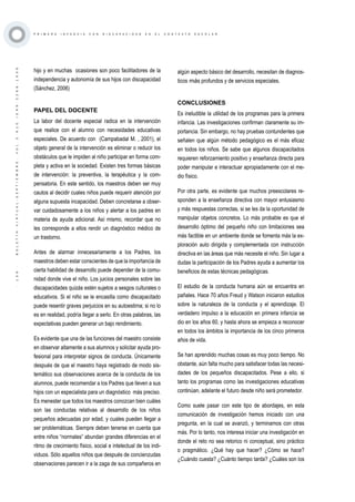 ·139·BOLETÍNVIRTUAL-SEPTIEMBRE-VOL3N10ISNN2266-1536
P R I M E R A I N F A N C I A C O N D I S C A P A C I D A D E N E L C O N T E X T O E S C O L A R
hijo y en muchas ocasiones son poco facilitadores de la
independencia y autonomía de sus hijos con discapacidad
(Sánchez, 2006)
PAPEL DEL DOCENTE
La labor del docente especial radica en la intervención
que realice con el alumno con necesidades educativas
especiales. De acuerdo con (Campabadal M. , 2001), el
objeto general de la intervención es eliminar o reducir los
obstáculos que le impiden al niño participar en forma com-
pleta y activa en la sociedad. Existen tres formas básicas
de intervención: la preventiva, la terapéutica y la com-
pensatoria. En este sentido, los maestros deben ser muy
cautos al decidir cuales niños puede requerir atención por
alguna supuesta incapacidad. Deben concretarse a obser-
var cuidadosamente a los niños y alertar a los padres en
materia de ayuda adicional. Así mismo, recordar que no
les corresponde a ellos rendir un diagnóstico médico de
un trastorno.
Antes de alarmar innecesariamente a los Padres, los
maestros deben estar conscientes de que la importancia de
cierta habilidad de desarrollo puede depender de la comu-
nidad donde vive el niño. Los juicios personales sobre las
discapacidades quizás estén sujetos a sesgos culturales o
educativos. Si el niño se le encasilla como discapacitado
puede resentir graves perjuicios en su autoestima; si no lo
es en realidad, podría llegar a serlo. En otras palabras, las
expectativas pueden generar un bajo rendimiento.
Es evidente que una de las funciones del maestro consiste
en observar altamente a sus alumnos y solicitar ayuda pro-
fesional para interpretar signos de conducta. Únicamente
después de que el maestro haya registrado de modo sis-
temático sus observaciones acerca de la conducta de los
alumnos, puede recomendar a los Padres que lleven a sus
hijos con un especialista para un diagnóstico más preciso.
Es menester que todos los maestros conozcan bien cuáles
son las conductas relativas al desarrollo de los niños
pequeños adecuadas por edad, y cuales pueden llegar a
ser problemáticas. Siempre deben tenerse en cuenta que
entre niños “normales” abundan grandes diferencias en el
ritmo de crecimiento físico, social e intelectual de los indi-
viduos. Sólo aquellos niños que después de concienzudas
observaciones parecen ir a la zaga de sus compañeros en
algún aspecto básico del desarrollo, necesitan de diagnos-
ticos más profundos y de servicios especiales.
CONCLUSIONES
Es ineludible la utilidad de los programas para la primera
infancia. Las investigaciones confirman claramente su im-
portancia. Sin embargo, no hay pruebas contundentes que
señalen que algún método pedagógico es el más eficaz
en todos los niños. Se sabe que algunos discapacitados
requieren reforzamiento positivo y enseñanza directa para
poder manipular e interactuar apropiadamente con el me-
dio físico.
Por otra parte, es evidente que muchos preescolares re-
sponden a la enseñanza directiva con mayor entusiasmo
y más respuestas correctas, si se les da la oportunidad de
manipular objetos concretos. Lo más probable es que el
desarrollo óptimo del pequeño niño con limitaciones sea
más factible en un ambiente donde se fomenta más la ex-
ploración auto dirigida y complementada con instrucción
directiva en las áreas que más necesite el niño. Sin lugar a
dudas la participación de los Padres ayuda a aumentar los
beneficios de estas técnicas pedagógicas.
El estudio de la conducta humana aún se encuentra en
pañales. Hace 70 años Freud y Watson iniciaron estudios
sobre la naturaleza de la conducta y el aprendizaje. El
verdadero impulso a la educación en primera infancia se
dio en los años 60, y hasta ahora se empieza a reconocer
en todos los ámbitos la importancia de los cinco primeros
años de vida.
Se han aprendido muchas cosas es muy poco tiempo. No
obstante, aún falta mucho para satisfacer todas las necesi-
dades de los pequeños discapacitados. Pese a ello, si
tanto los programas como las investigaciones educativas
continúan, adelante el futuro desde niño será prometedor.
Como suele pasar con este tipo de abordajes, en esta
comunicación de investigación hemos iniciado con una
pregunta, en la cual se avanzó, y terminamos con otras
más. Por lo tanto, nos interesa iniciar una investigación en
donde el reto no sea retorico ni conceptual, sino práctico
o pragmático. ¿Qué hay que hacer? ¿Cómo se hace?
¿Cuándo cuesta? ¿Cuánto tiempo tarda? ¿Cuáles son los
 