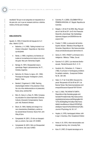 ·140·BOLETÍNVIRTUAL-SEPTIEMBRE-VOL3N10ISNN2266-1536
P R I M E R A I N F A N C I A C O N D I S C A P A C I D A D E N E L C O N T E X T O E S C O L A R
resultados? Sé que no son preguntas con respuesta de un
día para otro, por lo que es necesario abrirnos a distintos
medios y formas para investigar.
BIBLIOGRAFÍA
Aguado, G. (1993). El desarrollo del lenguaje de 0 a 3
años . Madrid: C.E.P.E.
•	 Ballantine, J. H. (1999). “Getting Involved in our
Chidren`s Education”. Disponible en: http://ericir.
syr.edu/plweb.
•	 Baratz, J. (1969). Lingüística y los factores cul-
turales en la enseñanza de la lectura a los niños
del gueto. New york: Elementary English.
•	 Barraga, N. (1991). Discapacidad visual y
aprendizaje. Region Latinoamericana, No 77 ,
Córdoba, Argentina.
•	 Belinchon, M,; Riviere, A y Igora, J.M . (1992).
Psicologia de lenguaje: Investigacion y teoria .
Madrid : Trotta.
•	 Bereiter,C. Engelmann,S. (1996). Teaching
disadvantaged children in the preschool ( Ense-
ñar a los niños desfavorecidos en el preescolar).
Nueva Jersy: prentice-Hall.
•	 Blom, B., Davis, A. y Hess, R. (1965). Compesa-
tory education for cultural deprivation (Carencia
Cultural y Educación Compensatoria). Nueva
york: Holt, Rinehart & Winston.
•	 Bloom, B. (1964). Stability and change in hu-
man characteristics (Estabilidad y cambio en
las características Humanos). Nueva York: John
Wiley & Sons.
•	 Campabadal, M. (2001.). El niño con discapaci-
dad y su entorno. San José, C.R: EUNED.
•	 Campabadal, M. (2001). Niño con Discapacidad
y Su Entorno. San Jose: EUNED.
•	 Colombia, R. d. (2006). COLOMBIA POR LA
PRIMERA INFACNIA. 6-7: Bogotá, Republica de
Colombia.
•	 Delgado, I. (04 de 07 de 2009). Blog. Recuper-
ado el 9 de 06 de 2011, de El niño Preescolar
Desarrollo y Aprendizaje: http://iseldadelga-
dojimenez.blogspot.com/2009/09/victor-de-
aveyron.html
•	 Froebel, F. (1999). La educación del hombre.
España: Alicante : Biblioteca Virtual Miguel de
Cervantes, Disponible en: http://www.cervantes-
virtual.com/obra/la-educacion-del-hombre--0/.
•	 Garcia, E. (1991). PIAGET: La formacion de la
inteligencia . México: Trillas, 2a ed.
•	 Guevara, N. G. (2001). Las relaciones familia -
escuela . Revista Educación No 8 , 6 -13.
•	 Guralnick, M.J., Richardson, H., Y Heiser, k .
(1982). A curriculum in handicapping conditions
for pediatric residents. . Excepcional Children
No 48 , 338 -346.
•	 Halen, K. (11 de 12 de 2009). Educacion Es-
pecial. Recuperado el 05 de 06 de 2011, de
Buenas Tareas: http://www.buenastareas.com/
ensayos/Educacion-Especial/1091739.html
•	 Hall, S. (1900). THE INFANT AT BIRTH,
Disponible en:http://translate.google.com/
translate?hl=es&sl=en&u=http://www.archive.
org/details/americanjournal24titcgoog&ei=kS-
TyTZLUEZSSgQfwg-HnCw&sa=X&oi=trans-
late&ct=result&resnum=4&ved=0CEQQ7gE-
wAw&prev=/search%3Fq%3DAmerican%2BJ .
Journal of Psychology Vol. XII , 6-7.
•	 Hayden, A. (1979). handicapped children, brith
to ego 3. Columbus, Ohio: Exceptional Children
.
•	 Horton, K. B. (1974). infant intervenciottion and
lenguager learning. ohio: University Park .
•	 Koon, R. (1997). El impacto tecnologico en la
 