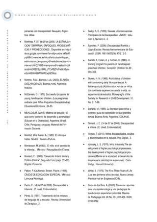 ·141·BOLETÍNVIRTUAL-SEPTIEMBRE-VOL3N10ISNN2266-1536
P R I M E R A I N F A N C I A C O N D I S C A P A C I D A D E N E L C O N T E X T O E S C O L A R
personas con discapacidad. Neuquèn, Argen-
tina: Ulloa.
•	 Martínez, F. (07 de 09 de 2009). LA ESTIMULA-
CION TEMPRANA: ENFOQUES, PROBLEMAT-
ICAS Y PROYECCIONES . Disponible en: http://
docs.google.com/viewer?a=v&q=cache:VkfavO
yq6MMJ:www.oei.es/inicial/articulos/enfoques_
estimulacion_temprana.pdf+estudios+sobre+la+
intervenci%C3%B3n+temprana&hl=es&pid=bl&
srcid=ADGEESg18MJ_JTCxfifjZFo7ra5L9SyA-
e3zm6SWrH9MTHKFExpQO5bzi.
•	 Martino, Raul., Barrera, Luis. (2003). EL NIÑO
DISCAPACITADO. Buenos Aires, Argentina:
Nobuko.
•	 McDaniels, G. (1977). Successful programs for
young handicapped children. (Los programas
exitosos para Niños Pequeños Discapacitados).
Educational Horizons , 26-33.
•	 MERCOSUR. (2003). Material de estudio: “El
aula como contexto de desarrollo y aprendizaje”
(Educar en la Diversidad). Argentina, Brasil,
Chile, Paraguay y uruguay: Material de For-
mación Docente.
•	 Monfort, M & Juaréz. A. (1980). El niño que
habla . Madrid : Nuestra Cultura.
•	 Montessori, M. (1982.). El niño: el el secreto de
la infancia. . México: Recopilación Diana.
•	 Mustard, F. ( 2005). “Desarrollo Infantil Inicial y
Política Pública”. Segundo Foro (págs. 35 -37).
Bogota: Ponencia.
•	 Patton, P, Kauffaman, Brown, Payne. (1996).
CASOS DE EDUCACION ESPECIAL. México:
Limusa-Noriega.
•	 Pedro, F. (14 de 07 de 2008). Discapacidad e
Infancia . (C. uned, Entrevistador)
•	 Pérez, S. (1997). Tratamiento de los retrasos
del lenguaje de la escuela . Revista Universidad
de Zaragoza , 2.
•	 Sadig, R. D. (1999). Causas y Consecuencias
Principales de la Discapacidad. UNICEF, Volu-
men 2, Número 4 , 3.
•	 Sánchez, P. (2006). Discapacidad Familia y
Logro Escolar. Revista Iberoamericana de Edu-
cación (ISSN: 1681-5653) No 40/2 , 2-3.
•	 Sandle, A. Coren, A. y Turman, S. (1983). A
training program for parents of handicapped
preschool children. Exception Children No 49 ,
355-358.
•	 Skeels, H. M. (1966). Adult status of children
with contrasting early life experiences. A
follow-up study.(Adultos situacion de los niños
con contraste experiencias desde la vida, un
seguimiento de estudio). Monograghs of the
Society for Research in Child Development, 31,
No. 3 , 1-68.
•	 Soriano, M. (1995). La literatura para niños y
jóvenes: guía de exploración de sus grandes
temas. Buenos Aires, Argentina: COLIHUE.
•	 Tamarit, J. C. (14 de 07 de 2008). Discapacidad
e Infacia. (C. Uned, Entrevistador)
•	 Vargas, T. (2010). Niños discapacitados, ocultos
y discriminados en la escuela. Hoy Digital , 3.
•	 Vygosky, L. S. (1978). Mind in society:The de-
velopment of higher psychological processes.
the development of higher psychological pro-
cesses (Mente en la sociedad: el desarrollo de
los procesos psicológicos superiores) . Cam-
bridge,: Harvard University .
•	 White, B. (1975). The First Three Years of Life
(Los tres primeros años de vida). Nueva Jersey:
Prentice-Hall en Englewood Cliffs, .
•	 Yarza de los Rios, A. (2005). Travesías: apuntes
para una epistemologia y una pedagogia de
la educacion especial en colombia. Revista
de Pedagogia Vol. 26 No, 76 , 281-306. ISSN
0798-9792.
 