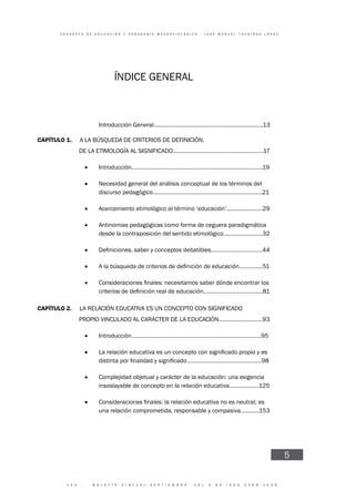 · 1 4 4 · B O L E T Í N V I R T U A L - S E P T I E M B R E - V O L 3 N 9 I S N N 2 2 6 6 - 1 5 3 6
C O N C E P T O D E E D U C A C I Ó N Y P E D A G O G Í A M E S O A X I O L Ó G I C A - J O S E M A N U E L T O U R I Ñ Á N L Ó P E Z
5
ÍNDICE GENERAL
CAPÍTULO 1. A LA BÚSQUEDA DE CRITERIOS DE DEFINICIÓN.
DE LA ETIMOLOGÍA AL SIGNIFICADO..........................................................17
• Introducción....................................................................................19
• Necesidad general del análisis conceptual de los términos del
discurso pedagógico......................................................................21
• Acercamiento etimológico al término ‘educación’.......................29
• Antinomias pedagógicas como forma de ceguera paradigmática
desde la contraposición del sentido etimológico.........................32
•
•
•
CAPÍTULO 2. LA RELACIÓN EDUCATIVA ES UN CONCEPTO CON SIGNIFICADO
PROPIO VINCULADO AL CARÁCTER DE LA EDUCACIÓN............................93
• Introducción...................................................................................95
•
• Complejidad objetual y carácter de la educación: una exigencia
insoslayable de concepto en la relación educativa...................125
•
una relación comprometida, responsable y compasiva............153
Introducción General......................................................................13
 
