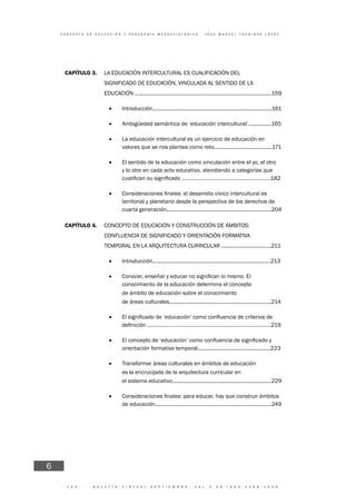 · 1 4 5 · B O L E T Í N V I R T U A L - S E P T I E M B R E - V O L 3 N 9 I S N N 2 2 6 6 - 1 5 3 6
C O N C E P T O D E E D U C A C I Ó N Y P E D A G O G Í A M E S O A X I O L Ó G I C A - J O S E M A N U E L T O U R I Ñ Á N L Ó P E Z
6
CAPÍTULO 3. LA EDUCACIÓN INTERCULTURAL ES CUALIFICACIÓN DEL
SIGNIFICADO DE EDUCACIÓN, VINCULADA AL SENTIDO DE LA
EDUCACIÓN ..............................................................................................159
• Introducción..................................................................................161
• Ambigüedad semántica de ‘educación intercultural’................165
• La educación intercultural es un ejercicio de educación en
valores que se nos plantea como reto........................................171
• El sentido de la educación como vinculación entre el yo, el otro
y lo otro en cada acto educativo, atendiendo a categorías que
182
•
territorial y planetario desde la perspectiva de los derechos de
cuarta generación........................................................................204
CAPÍTULO 4. CONCEPTO DE EDUCACIÓN Y CONSTRUCCIÓN DE ÁMBITOS:
CONFLUENCIA DE SIGNIFICADO Y ORIENTACIÓN FORMATIVA
TEMPORAL EN LA ARQUITECTURA CURRICULAR ..................................211
• Introducción.................................................................................213
•
conocimiento de la educación determina el concepto
• de ámbito de educación sobre el conocimiento
• de áreas culturales......................................................................214
•
19
•
orientación formativa temporal..................................................223
• Transformar áreas culturales en ámbitos de educación
• es la encrucijada de la arquitectura curricular en
• el sistema educativo....................................................................229
•
de educación................................................................................249
 